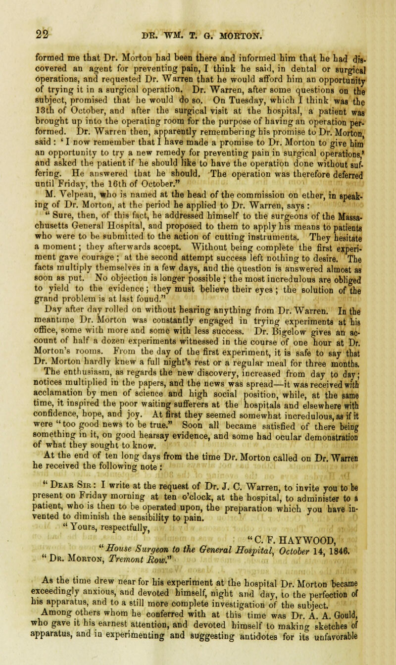 formed me that Dr. Morton had been there and informed him that he had dis- covered an agent for preventing paiD, I think he said, in dental or surgical operations, and requested Dr. Warren that he would afford him an opportunity of trying it in a surgical operation. Dr. Warren, after some questions on the subject, promised that he would do so. On Tuesday, which I think was the 13th of October, and after the surgical visit at the hospital, a patient waB brought up into the operating room for the purpose of having an operation per- formed. Dr. Warren then, apparently remembering his promise to Dr. Morton said : ' I now remember that I have made a promise to Dr. Morton to give him an opportunity to try a new remedy for preventing pain in surgical operations' and asked the patient if he should like to have the operation done without suf- fering. He answered that he should. The operation was therefore deferred until Friday, the 16th of October. M. Velpeau, who is named at the head of the commission on ether, in i ing of Dr. Morton, at the period he applied to Dr. Warren, says :  Sure, then, of this fact, he addressed himself to the surgeons of the L_ chusetts General Hospital, and proposed to them to apply his means to patients who were to be submitted to the action of cutting instruments. They hesitate a moment; they afterwards accept. Without being complete the first experi- ment gave courage ; at the second attempt success left nothing to desire. The facts multiply themselves in a few days, and the question is answered almost as soon as put. No objection is longer possible ; the most incredulous are obliged to yield to the evidence; they must believe their eyes ; the solution of the grand problem is at last found. Day after day rolled on without hearing anything from Dr. Warren. In the meantime Dr. Morton was constantly engaged in trying experiments at his office, some with more and some with less success. Dr. Bigelow gives an ac- count of half a dozen experiments witnessed in the course of one hour at Dr. Morton's rooms. From the day of the first experiment, it is safe to say that Dr. Morton hardly knew a full night's rest or a regular meal for three months. The enthusiasm, as regards the new discovery, increased from day to day; notices multiplied in the papers, and the news was spread—it was received with acclamation by men of science and high social position, while, at the same time, it inspired the poor waiting sufferers at the hospitals and elsewhere with confidence, hope, and joy. At first they seemed somewhat incredulous, as if it were  too good news to be true. Soon all became satisfied of there being something in it, on good hearsay evidence, and some had ocular demonstration of what they sought to know. At the end of ten long days from the time Dr. Morton called on Dr. Warren he received the following note :  Dear Sir : I write at the request of Dr. J. C. Warren, to invite you to be present on Friday morning at ten o'clock, at the hospital, to administer to a patient, who is then to be operated upon, the preparation which you have in- vented to diminish the sensibility to pain.  Yours, respectfully, C.F.HAYWOOD, House Surgeon to the General Hospital, October 14 1846.  Dr. Morton, Tremont How. As the time drew near for his experiment at the hospital Dr. Morton became exceedingly anxious, and devoted himself, night and day, to the perfection of his apparatus, and to a still more complete investigation of the subject. Among others whom he conferred with at this time was Dr. A. A. Gould, who gave it his earnest attention, and devoted himself to making sketches of apparatus, and in experimenting and suggesting antidotes for its unfavorable