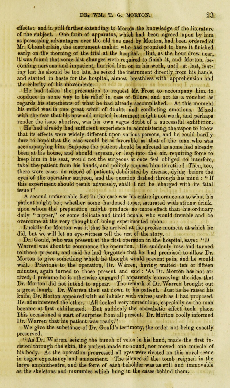 effects; and in still further extending to Mortem the knowledge of the literature of the subject. One form of apparatus, which had been agreed upon by him as possessing advantages over the old one used by Morton, had been ordered of Mr. Chamberlain, the instrument maker, who had promised to have it finished early on the morning of the trial at the hospital. But, as the hour drew near, it was found that some last changes were required to finish it, and Morton, be- coming nervous and impatient, hurried him on in his work, uDtil at last, fear- ing lest he should be too late, he seized the instrument directly from his hands, and started in haste for the hospital, almost breathless with apprehension and the celerity of his movements. He had taken the precaution to request Mr. Frost to accompany him, to conduce in some way to his relief in case of failure, and act as a voucher as regards his statements of what he had already accomplished. At this moment his mind was in one great whirl of doubts and conflicting emotions. Mixed with the fear that his new and untried instrument might not work, and perhaps render the issue abortive, was his own vague doubt of a successful exhibition. He had already had sufficient experience in administering the vapor to know that its effects were widely different upon various persons, and he could hardly dare to hope that the case would be as favorable as that of the man who was accompanying him. Suppose the patient should be affected as some had already been at his house, and should scream, or leap into the air, requiring force to keep him in his seat, would not toe surgeons at once feel obliged to interfere, take the patient from his hands, and politely request him to retire ? Then, too, there were cases on record of patients, debilitated by disease, dying before the eyes of the operating Burgeon, and the question flashed through his mind :  If this experiment should result adversely, shall I not be charged with its fatal issue ? A second unfavorable fact in the case was his entire ignorance as to what his patient might be; whether some hardened toper, saturated with strong drink, upon whom the preparation might produce no more effect than his ordinary daily  nipper, or some delicate and timid female, who would tremble and be overcome at the very thought of being experimented upon. Luckily for Morton was it that he arrived at the precise moment at which he did, but we will let an eye-witness tell the rest of the story. Dr. Gould, who was present at the first operation in the hospital, says: D Warren was about to commence the operation. He suddenly rose and turned to those present, and said he had forgotten that he had promised to allow Dr. Morton to give something which he thought would prevent pain, and he would wait. Previous to the operation, Dr. Warren, having waited ten or fifteen minutes, again turned to those present and said : 'As Dr. Morton has not ar- rived, I presume he is otherwise engaged ;' apparently conveying the idea that Dr. Morton did not intend to appear. The remark of Dr. Warren brought out a great laugh. Dr. Warren then 6at down to his patient. Just as he raised his knife, Dr. Morton appeared with an inhaler with valves, such as I had proposed. He administered the ether. All looked very incredulous, especially as the man became at first exhilarated. But suddenly the anaesthetic effect took place. This occasioned a start of surprise from all present. Dr. Morton coolly informed Dr. Warren that his patient was ready. We give the substance of Dr. Gould's testimony, the order not being exactly preserved.  As Dr. Warren, seizing the bunch of veins in his hand, made the first in- cision through the skin, the patient made no sound, nor moved one muscle of his body. As the operation progressed all eyes were riveted on this novel scene in eager expectancy and amazement. The silence of the tomb reigned in the large amphitheatre, and the form of each beholder was as still and immovable as the skeletons and mummies which hung in the cases behind them.