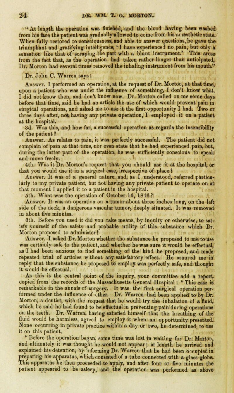  At length the operation was finished, and the blood having been washed from his face the patient was gradually allowed to come from his anesthetic state. When fully restored to consciousness, and able to answer questions, be gave the triumphant and gratifying intelligence,' I have experienced no pain, but only a sensation like that of scraping the part with a blunt instrument.' This arose from the fact that, as the operation had taken rather longer than anticipated, Dr. Morton had several times removed the inhaling instrument from his mouth. Dr. John C. Warren says: Answer. I performed an operation, at the request of Dr. Morton, at that time, upon a patient who was under the influence of something, I don't know what. I did not know then, and don't know now. Dr. Morton called on me some days before that time, said he had an article the use of which would prevent pain in surgical operations, and asked me to use it the first opportunity I had. Two or three days after, not having any private operation, I employed it on a patient at the hospital. 3d. Was this, and how far, a successful operation as regards the insensibility of the patient ? Answer. As relates to pain, it was perfectly successful. The patient did not complain of pain at that time, nor even state that he had experienced pain, but, during the latter part of the operation, he was sufficiently conscious to speak and move freely. 4th. Was it Dr. Morton's request that you should use it at the hospital, or that you would use it in a surgical case, irrespective of place? Auswer. It was of a general nature, and, as I understood, referred particu- larly to my private patient, but not having any private patient to operate on at that moment I applied it to a patient in the hospital. 5th. What was the operation of October 16, 1846? Answer. It was an operation on a tumor about three inches long, on the left side of the neck, a dangerous vascular tumor, deeply situated. It was removed in about five minutes. 6th. Before you used it did you take means, by inquiry or otherwise, to sat- isfy yourself of the safety and probable utility of this substance which Dr. Morton proposed to administer! Answer. I asked Dr. Morton whether the substance ho proposed to me to use was certainly safe to the patient, and whether he was sure it would be effectual, as I had been anxious to find something of the kind he proposed, and made repeated trial of articles without any satisfactory effect. He assured me in reply that the substance he proposed to employ was perfectly safe, and thought it would be effectual. As this is the central point of the inquiry, your committee add a report, copied from the records of the Massachusetts General Hospital:  This case is remarkable in the annals of surgery. It was the first surgioal operation per- formed under the influence of ether. Dr. Warren had been applied to by Dr. Morton, a dentist, with the request that he would try the inhalation of a fluid, which be said he had found to be effectual in preventing pain during operations on the teeth. Dr. Warren, having satisfied himself that the breathing of the fluid would be harmless, agreed to employ it when an opportunity presented. None occurring in private practice within a day or two, he determined to use it on this patient. Before the operation began, some time was lost in waiting for Dr. Morton, and ultimately it was thought he .would not appear; at length he arrived and explained his detention, by informing Dr. Warren that he had been occupied in preparing his apparatus, which consisted of a tube connected with a glass globe. This apparatus he then proceeded to apply, and after four or five minutes the patient appeared to be asleep, and the operation was performed as above