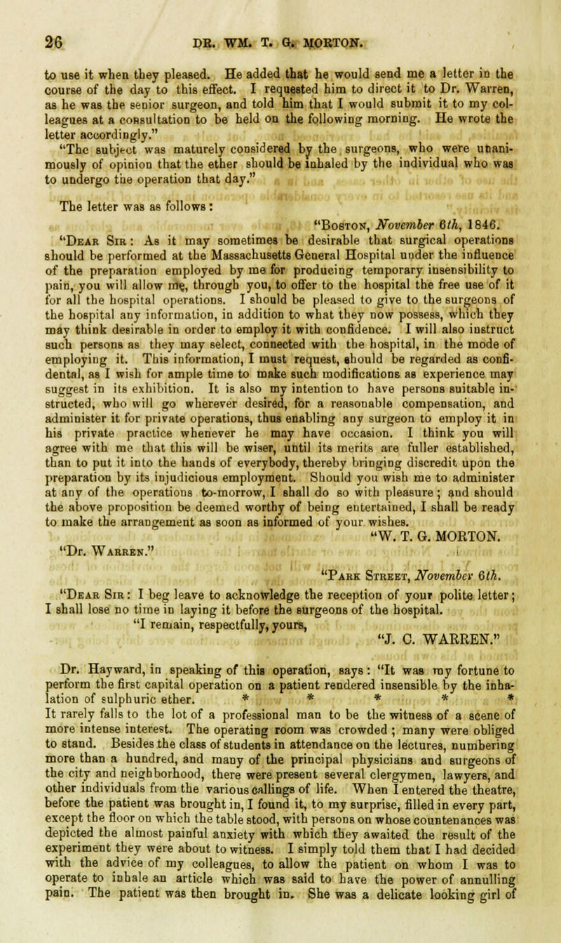 to use it when they pleased. He added that he would send me a letter in the course of the day to this effect. I requested him to direct it to Dr. Warren, as he was the senior surgeon, and told him that I would submit it to my col- leagues at a consultation to be held on the following morning. He wrote the letter accordingly. The subjt-ct was maturely considered by the surgeons, who were unani- mously of opinion that the ether should be inhaled by the individual who was to undergo the operation that day. The letter was as follows: Boston, November 6th, 1846. Dear Sir : As it may sometimes be desirable that surgical operations should be performed at the Massachusetts General Hospital under the influence of the preparation employed by me for producing temporary insensibility to pain, you will allow m§, through you, to offer to the hospital the free use of it for all the hospital operations. I should be pleased to give to the surgeons of the hospital any information, in addition to what they now possess, which they may think desirable in order to employ it with confidence. I will also instruct such persons as they may select, connected with the hospital, in the mode of employing it. This information, I must request, ehould be regarded as confi- dental, as I wish for ample time to make such modifications as experience may suggest in its exhibition. It is also my intention to have persons suitable in- structed, who will go wherever desired, for a reasonable compensation, and administer it for private operations, thus enabling any surgeon to employ it in his private practice whenever he may have occasion. I think you will agree with me that this will be wiser, until its mtsrits are fuller established, than to put it into the hands of everybody, thereby bringing discredit upon the preparation by its injudicious employment. Should you wish me to administer at any of the operations to-morrow, I shall do so with pleasure ; and should the above proposition be deemed worthy of being entertained, I shall be ready to make the arrangement as soon as informed of your wishes. W. T. G. MORTON. Dr. Warren. I Park Street, November 6th. Dear Sir: I beg leave to acknowledge the reception of your polite letter; I shall lose no time in laying it before the surgeons of the hospital. I remain, respectfully, yours, J. C. WARREN. Dr. Hayward, in speaking of this operation, says: It was my fortune to perform the first capital operation on a patient rendered insensible by the inha- lation of sulphuric ether. ***** It rarely falls to the lot of a professional man to be the witness of a scene of more intense interest. The operating room was crowded ; many were obliged to stand. Besides the class of students in attendance on the lectures, numbering more than a hundred, and many of the principal physicians and surgeons of the city and neighborhood, there were present several clergymen, lawyers, and other individuals from the various callings of life. When I entered the theatre, before the patient was brought in, I found it, to my surprise, filled in every part, except the floor on which the table stood, with persons on whose countenances was depicted the almost painful anxiety with which they awaited the result of the experiment they were about to witness. I simply told them that I had decided with the advice of my colleagues, to allow the patient on whom I was to operate to inhale an article which was said to have the power of annulling pain. The patient was then brought in. She was a delicate looking girl of