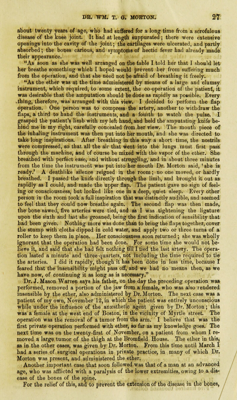 about twenty years of age, who had suffered for a long time from a scrofulous disease of the knee joint. It had at length suppurated ; there were extensive openings into the cavity of the joint; the cartilages were ulcerated, and partly absorbed; the bones carious, and symptoms of hectic fever had already made their appearance. As soon as she was well arranged on the table I told her that I should let her breathe something which I hoped would prevent her from suffering much from the operation, and that she need not be afraid of breathing it freely. As the ether was at the time administered by means of a large and clumsy instrument, which required, to some extent, the cooperation of the patient, it was desirable that the amputation should he done as rapidly as possible. Every -thing, therefore, was arranged with this view. I decided to perform the flap operation. One person was to compress the artery, another to withdraw the flaps, a third to band the instruments, and a fourth to watch the pulse. I grasped the patient's limb with my left hand, and held the amputating knife be- hind me in my right, carefully concealed from her view. The mouth piece of the inhaling instrument was then put into her mouth, and she was directed to take long inspirations. After breathing in this way a short time, the nostrils were compressed, so that all the air that went into the lungs must first pass through the machine, and of course be mixed with the vapor of the ether. She breathed with perfect ease, and without struggling, and in about three minutes from the time the instrument was put into her mouth Dr. Morton said, ' she is ready.' A deathlike silence reigned in the room; no one moved, or hardly breathed. I passed the knife directly through the limb, and brought it out as rapidly as I could, and made the upper flap. The patient gave no sign of feel- ing or consciousness, but looked like one in a deep, quiet sleep. Every other person in the room took a full inspiration that was distinctly audible, and seemed to feel that they could now breathe again. The second flap was then made, the bone sawed, five arteries were tied, and as I was tightening the ligature upon the sixth and last she groaned, being the first indication of sensibility that bad been given. Nothing more was done than to bring the flaps together, cover the stump with cloths dipped in cold water, and apply two or three turns of a roller to keep them in place. Her consciousness soon returned ; she was wholly ignorant that the operation had been done. For some time she would not be- lieve it, and said that she had felt nothing till I tied the last artery. The opera- tion lasted a minute and three-quarters, not including the time required to tie the arteries. I did it rapidly, though it has been done in less time, because I feared that the insensibility might pass off, and we had no means then, as we have now, of continuing it as long as is necessary. Dr. J. Mason Warren says his father, on the day the preceding operation was performed, removed a portion of the jaw from a female, who was also rendered insensible by the ether, also administered by Dr. Morton. The next case was a patient of my own, November 12, in which the patient was entirely unconscious while under the influence of the anassthetic agent given by Dr. Morton; this was a female at the west end of Boston, in the vicinity of Myrtle street. The operation was the removal of a tumor from the arm. I believe that was the first private operation performed with ether, so far as my knowledge goes. The next time was on the twenty-first of November, on a patient from whom I re- moved a large tumor of the thigh at the Bromfield House. The ether in this, as in the other cases, was given by Dr. Morton. From this time uDtil March I had a series of surgical operations in private practice, in many of which Dr. Morton was present, and administered the ether. Another important case that soon followed was that of a man at an advanced age, who was afflicted with a paralysis of the lower extremities, owing to a dis- ease of the bones of the spine. For the relief of this, and to prevent the extension of the disease in the bones,