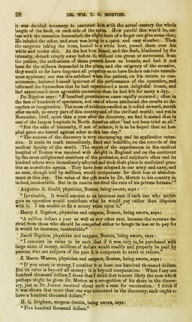 it was decided necessary to cauterize him with the actual cautery the whole length of the back, on each side of the spine. How painful this would be, un- less with the sensation benumbed, the slight burn of a finger can give some idea; He inhaled the ether, and soon was lying in a quiet and easy slumber. Then the surgeons taking the irons, heated to a white heat, passed them over his white and tender skin. As the hot iron hissed, and the flesh, blackened by the intensity, shrunk crisply away before it, without one groan or movement from the patient, the enthusiasm of those present knew no bounds, and had it not been for the stillness demanded in the place, and the exigency of the occasion, they would so far have forgotten all propriety as to have broken out into tumult- uous applause; nor was this subdued when the patient, on his return to con- sciousness, declared himself ignorant of the performance of the operation, and informed the bystanders that he had experienced a most delightful dream, and had experienced more agreeable sensations than he had felt for many a day. Dr. Bigelow says : A hundred promiscuous cases rapidly occurred ; often in the face of hundreds of spectators, not one of whom attributed the results to de- ception or imagination. The mass of evidence swelled as it rolled onward, month after month, to every part of this country and of the civilized world; and yet in November, 1847, more than a year after the discovery, we find it stated that in one of the largest hospitals in North America ether' had not been tried at all.  For the sake of humanity, if not of science, it is to be hoped that no hos- pital gates are barred against ether at this late day. The success of the discovery is very encouraging and its application exten- sive. It made its mark immediately, fixed and indelible, on the records of the nledical faculty of the world. The report of the experiments in the medical hospital of Boston was received with delight in England and on the continent by the most enlightened members of the profession, and sulphuric ether and its kindred ethers were immediately adopted and took their place in medicinal prac- tice as anaesthetic agents. They have been adopted in our army and navy, and no sum, though told by millions, would compensate for their loss or abandon- ment at this day. The value of the gift made by Dr. Morton to his country is, indeed,incalculable. But in its results involved the ruin of his private fortune.' Augustus A. Gould, physician, Boston, being sworn, says :  Invaluable. It would amount to an immense sum if each one who under- goes an operation would contribute what he would pay rather than dispense with it. I am unable to fix a money value upon it. Henry J. Bigelow, physician and surgeon, Boston, being sworn, says: A million dollars a year as well as any other sum, because the revenue de- rived from those who should be compelled either to forego its use or to pay for it would be immense, incalculable. Jacob Bigelow, physician and surgeon, Boston, being sworn, says : I conceive its value to be such that if it was only to.be purchased with large sums of money, millions of dollars would readily and properly be paid by persons who are subjects of the pain it is competent to avert or relieve. J. Mason Warren, physician and surgeon, Boston, being sworn, says:  If you meau in money, I consider it at least one hundred thousand dollare. But its value is beyond all money; it is beyond computation. When I say one hundred thousand dollars, I mean that I think that is more likely the sum which perhaps might be given Dr. Morton as a recognition of his share in the discov- ery, just as Dr. Jenner received about such a sum for vaccination. I think if it was shown that more than one was concerned in the discovery, each ought to have a hundred thousand dollars. H. Q. Brigham, surgeon dentist, being sworn, says:  Five hundred thousand dollars.