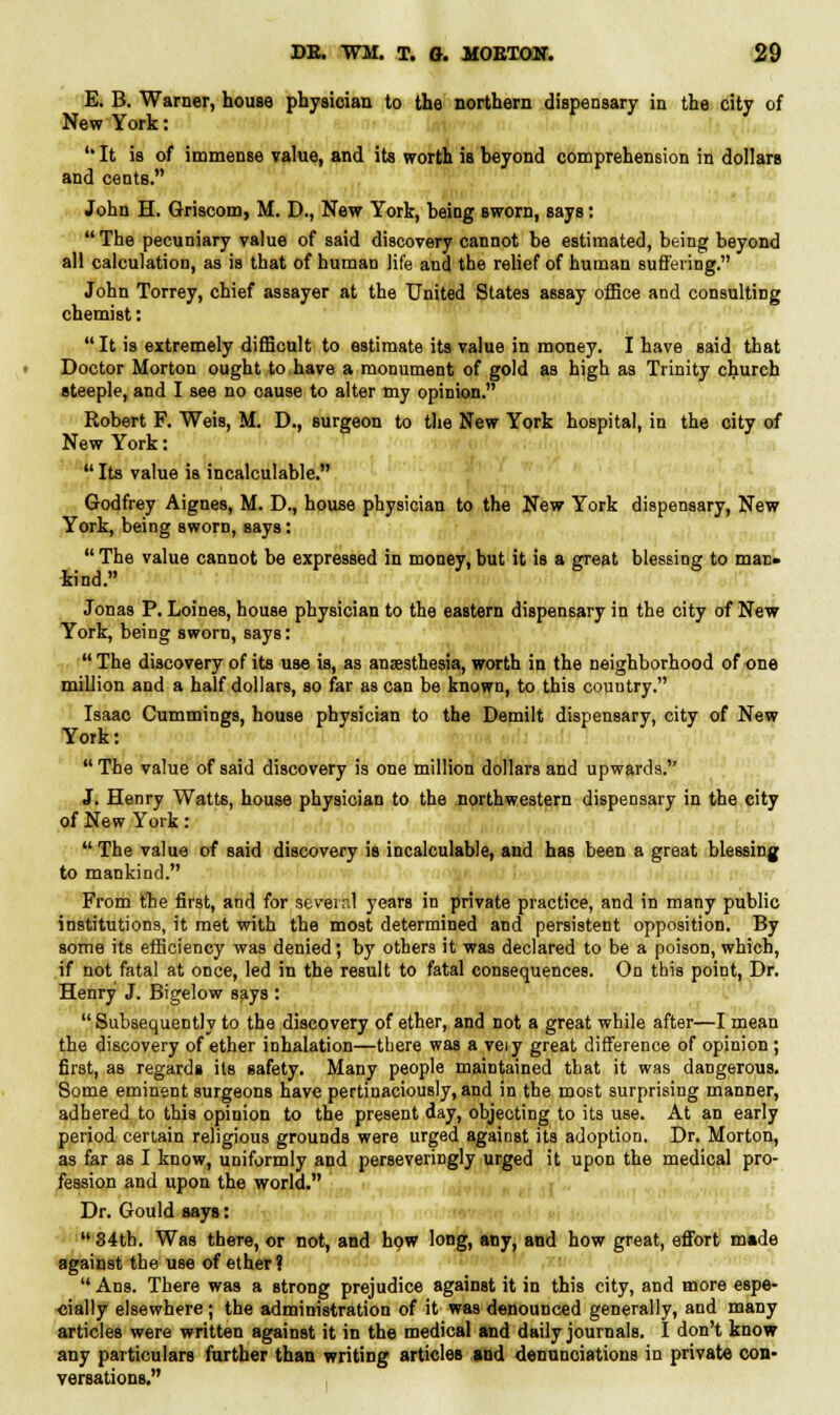E. B. Warner, house physician to the northern dispensary in the city of New York: 'It is of immense value, and its worth is beyond comprehension in dollars and cents. John H. Griscom, M. D., New York, being sworn, says:  The pecuniary value of said discovery cannot be estimated, being beyond all calculation, as is that of human life and the relief of human suffering. John Torrey, chief assayer at the United States assay office and consulting chemist: It is extremely difficult to estimate its value in money. I have said that Doctor Morton ought to have a monument of gold as high as Trinity church steeple, and I see no cause to alter my opinion. Robert F. Weis, M. D., surgeon to the New York hospital, in the city of New York:  Its value is incalculable. Godfrey Aignes, M. D., house physician to the New York dispensary, New York, being sworn, says: The value cannot be expressed in money,but it is a great blessing to man- kind. Jonas P. Loines, house physician to the eastern dispensary in the city of New York, being sworn, says:  The discovery of its use is, as anaesthesia, worth in the neighborhood of one million and a half dollars, so far as can be known, to this couutry. Isaac Cummings, house physician to the Demilt dispensary, city of New York: The value of said discovery is one million dollars and upwards. J. Henry Watts, house physician to the northwestern dispensary in the city of New York:  The value of said discovery is incalculable, and has been a great blessing to mankind. From the first, and for seveir.l years in private practice, and in many public institutions, it met with the most determined and persistent opposition. By some its efficiency was denied; by others it was declared to be a poison, which, if not fatal at once, led in the result to fatal consequences. On this point, Dr. Henry J. Bigelow says :  Subsequently to the discovery of ether, and not a great while after—I mean the discovery of ether inhalation—there was a veiy great difference of opinion ; first, as regards its safety. Many people maintained that it was dangerous. Some eminent surgeons have pertinaciously, and in the most surprising manner, adhered to this opinion to the present day, objecting to its use. At an early period certain religious grounds were urged against its adoption. Dr. Morton, as far as I know, uniformly and perseveringly urged it upon the medical pro- fession and upon the world. Dr. Gould says: 34th. Was there, or not, and how long, any, and how great, effort mmde against the use of ether ?  Ans. There was a strong prejudice against it in this city, and more espe- cially elsewhere; the administration of it was denounced generally, and many articles were written against it in the medical and daily journals. I don't know any particulars further than writing articles and denunciations in private con- versations.