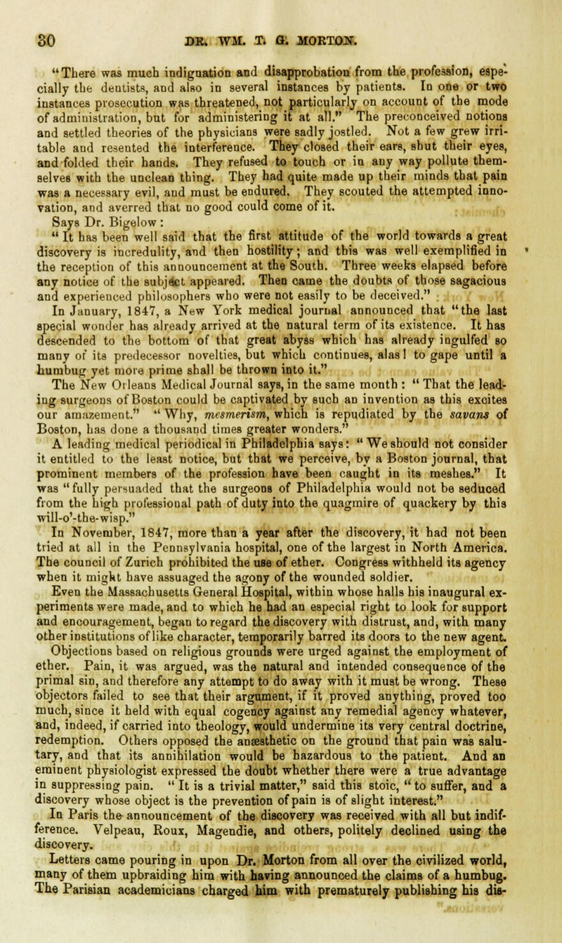 There was much indignation and disapprobation from the profession, espe- cially the dentists, and also in several instances by patients. In one or two instances prosecution was threatened, not particularly on account of the mode of administration, but for administering it at all. The preconceived notions and settled theories of the physicians were sadly jostled. Not a few grew irri- table and resented the interference. They closed their ears, shut their eyes, and folded their hands. They refused to touch or in any way pollute them- selves with the unclean thing. They had quite made up their minds that pain was a necessary evil, and must be endured. They scouted the attempted inno- vation, and averred that no good could come of it. Says Dr. Bigelow:  It has been well said that the first attitude of the world towards a great discovery is incredulity, and then hostility; and this was well exemplified in the reception of this announcement at the South. Three weeks elapsed before any notice of the subjfct appeared. Then came the doubts of those sagacious and experienced philosophers who were not easily to be deceived. ; In January, 184V, a New York medical journal announced that the last special wonder has already arrived at the natural term of its existence. It has descended to the bottom of that great abyss which has already ingulfed so many of its predecessor novelties, but which continues, alas! to gape until a humbug yet more prime shall be thrown into it. The New Orleans Medical Journal says, in the same month :  That the lead- ing surgeons of Boston could be captivated by such an invention as this excites our amazement.  Why, mesmerism, which is repudiated by the savans of Boston, has done a thousand times greater wonders. A leading medical periodical in Philadelphia says: We should not consider it entitled to the least notice, but that we perceive, by a Boston journal, that prominent members of the profession have been caught in its meshes. It was  fully persuaded that the surgeons of Philadelphia would not be seduced from the high professional path of duty into the quagmire of quackery by this will-o'-the-wisp. In November, 1847, more than a year after the discovery, it had not been tried at all in the Pennsylvania hospital, one of the largest in North America. The council of Zurich prohibited the use of ether. Congress withheld its agency when it migkt have assuaged the agony of the wounded soldier. Even the Massachusetts General Hospital, within whose halls his inaugural ex- periments were made, and to which he had an especial right to look for support and encouragement, began to regard the discovery with distrust, and, with many other institutions of like character, temporarily barred its doors to the new agent. Objections based on religious grounds were urged against the employment of ether. Pain, it was argued, was the natural and intended consequence of the primal sin, and therefore any attempt to do away with it must be wrong. These objectors failed to see that their argument, if it proved anything, proved too much, since it held with equal cogency against any remedial agency whatever, and, indeed, if carried into theology, would undermine its very central doctrine, redemption. Others opposed the anaesthetic on the ground that pain was salu- tary, and that its annihilation would be hazardous to the patient. And an eminent physiologist expressed the doubt whether there were a true advantage in suppressing pain.  It is a trivial matter, said this stoic,  to suffer, and a discovery whose object is the prevention of pain is of slight interest. In Paris the- announcement of the discovery was received with all but indif- ference. Velpeau, Roux, Magendie, and others, politely declined using the discovery. Letters came pouring in upon Dr. Morton from all over the civilized world, many of them upbraiding him with having announced the claims of a humbug. The Parisian academicians charged him with prematurely publishing his dis-