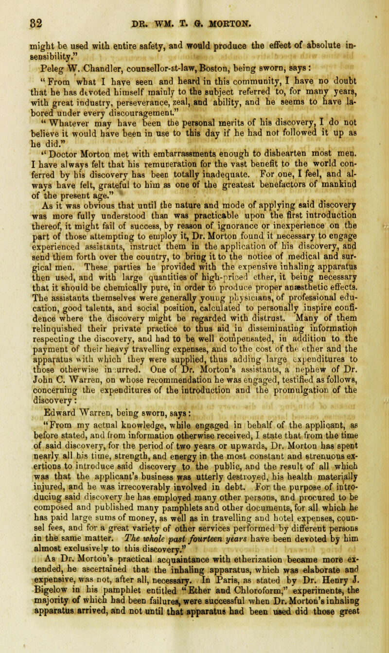 might be used with entire safety, and would produce the effect of absolute in- sensibility. Peleg W. Chandler, counsellor-f-t-law, Boston, being sworn, says:  From what I have seen and heard in this community, I have no doubt that he hasdtvoted himself mainly to the subject referred to, for many years, with great industry, perseverance, zeal, and ability, and he seems to have la- bored under every discouragement.  Whatever may have been the personal merits of his discovery, I do not believe it would have been in use to this day if he had not followed it up as he did. '' Doctor Morton met with embarrassments enough to dishearten most men. I have always felt that his remuneration for the vast benefit to the world con- ferred by his discovery has been totally inadequate. For one, I feel, and al- ways have felt, grateful to him as one of the greatest benefactors of mankind of the present age. As it was obvious that until tie nature and mode of applying said discovery was more fully understood than was practicable upon the first introduction thereof, it might fail of success, by reason of ignorance or inexperience on the part of those attempting to employ it, Dr. Morton found it necessary to engage experienced assistants, instruct them in the application of his discovery, and send them forth over the country, to bring it to the notice of medical and sur- gical men. These parties he provided with the expensive inhaling apparatus then used, and with large quantities of high-priced ether, it being necessary that it should be chemically pure, in order to produce proper anaesthetic effects. The assistants themselves were generally young physicians, of professional edu- cation, good talents, and social position, calculated to personally inspire confi- dence where the discovery might be regarded with distrust. Many of them relinquished their private practice to thus aid in disseminating information respecting the discovery, and had to be well compensated, in addition to the payment of their heavy travelling expenses, and to the cost of th<- ether and the apparatus with which they were supplied, thuB adding large expenditures to those otherwise incurred. One of Dr. Morton's assistants, a nephew of Dr. John C. Warren, on whose recommendation he was engaged, testified as follows, concerning the expenditures of the introduction and the promulgation of the discovery: Edward Warren, being sworn, says: From my actual knowledge, while engaged in behalf of the applicant, as before stated, and from information otherwise received, I state that from the time of said discovery, for the period of two years or upwards, Dr. Morton has spent nearly all his time, strength, and energy in the most constant and strenuous ex- ertions to introduce said discovery to the public, and the result of all which was that the applicant's business was utterly destroyed, his health materially injured, and he was irrecoverably involved in debt. For the purpose of intro- ducing said discovery he has employed many other persons, and procured to be composed and published many pamphlets and other documents, for all which he has paid large sums of money, as well as in travelling and hotel expenses, coun- sel fees, and for a great variety of other services performed by different peTsonB in the same matter. The whole past fourteen years have been devoted by him almost exclusively to this discovery. As Dr. Morton's practical acquaintance with etherization became more ex- tended, he ascertained that the inhaling apparatus, which was elaborate and expensive, was not, after all, necessary. In Paris, as stated by Dr. Henry J. Bigelow in his pamphlet entitled Ether and Chloroform, experiments, the majority of which had been failures, were successful when Dr. Morton's inhaling apparatus arrived, and not until that apparatus had been used did those great