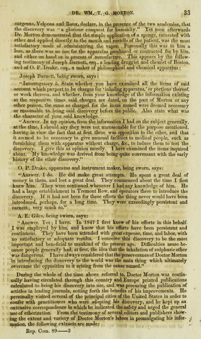 surgeons, Velpeau and Roux, declare, in the presence of the two academies, that the discovery was  a glorious- conquest for humanity. Yet soon afterwards Dr. Morton demonstrated that the simple application of a sponge, saturated with ether and applied directly to the mouth and nostrils of the patient, was the most satisfactory mode of administering the vapor. Personally this was to him a loss, as there was no use for the apparatus purchased or contracted for by him, and either on hand or in process of manufacture. This appears by the follow- ing testimony of Joseph Burnett, esq., a leading druggist and chemist of Boston, and of O. P. Drake, esq,, a maker of philosophical and chemical apparatus : Joseph Burnett, being sworn, says : Interrogatory 5. State whether you have examined all the items of said account which purport to be charges for 'inhaling apparatus,' or portions thereof, or work thereon, and whether, from your knowledge of the information existing at the respective times said charges are dated, on the part of Morton or any other person, the sums so charged for the items named were deemed necessary or reasonable to bring said discovery before the public Also state what was the character of your said knowledge. Answer. In my opinion, from the information I had on the subject generally, at the time, I should say they were not unreasonable for the purpose mentioned, having in view the fact that at first there was opposition to the ether, and that it seemed to be necessary to give unusual facilities to medical people, such as furnishing them with apparatus without charge, &c, to induce them to test the discovery. I give this as opinion merely. I have examined the items inquired about. My knowledge was derived from being quite conversant with the early history ef the ether discovery. 0. P. Drake, apparatus and instrument maker, being sworn, says: Answer. I do. He did make great attempts. He spent a great deal of money in them, and lost a great deal. They commenced about the time I first knew him. They were continued whenever I had any knowledge of him. He had a large establishment in Tremont Bow, and operators there to introduce the discovery. If it had not been for these efforts the thing never would have been introduced, perhaps, for a long time. They were exceedingly persistent and earnest; very much so. A. E. Giles, being sworn, says: Answer. Yes; I have. In 1847 I first knew of his efforts in this behalf. I was employed by him, and know that his efforts have been persistent and continuous. They have been attended with great expense, time, and labor, with no satisfactory or adequate results. I conceive this discovery to be the most important and beneficial to mankind of the present age. Difficulties arose be- cause people generally had, at first, the idea that the inhalation of sulphuric ether was dangerous. I have always considered that the perseverance of Doctor Morton in introducing the discovery to the world was the main thing which ultimately overcame the opposition to it arising from the cause named. During the whole of the time above referred to, Doctor Morton was contin- ually having circulated through this country and Europe printed publications calculated to bring his discovery into use, and was procuring the publication of articles in leading journals, setting forth the benefits of his improvements. He personally visited several of the principal cities of the United States in order to confer with practitioners who were adopting his discovery, and he kept up an extensive correspondence in which he indicated the safety and urged the general use of etherization. From the testimony of several editors and publishers show- ing the extent and variety of Doctor Morton's labors in promulgating his infor- J-, mation, the following extracts are made: Rep. Com. 89 3