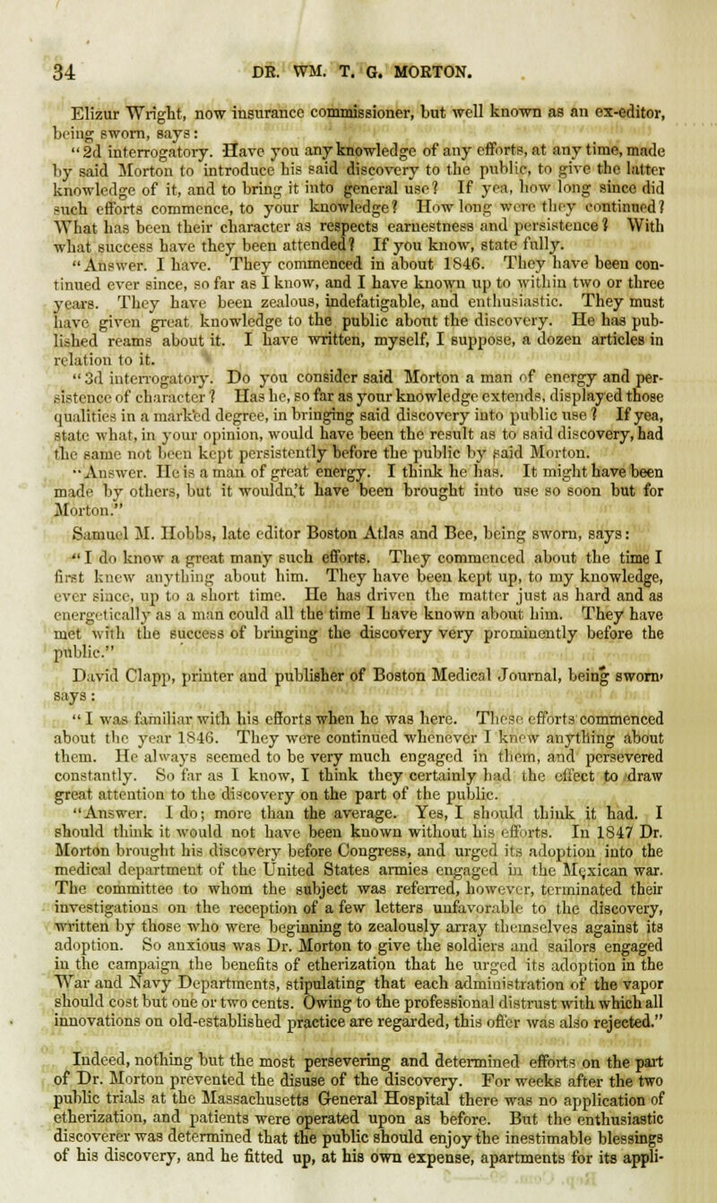 Elizur Wright, now insurance commissioner, but well known as an ex-editor, being sworn, says:  2d interrogatory. Have you any knowledge of any efforts, at any time, made by said Morton to introduce his said discovery to the public, to give the latter knowledge of it, and to bring it into general use? If yea, how long since did ■nich efforts commence, to your knowledge? How long were they continued? What has been their character as respects earnestness and persistence 1 With what success have they been attended? If you know, state fully. Answer. I have. They commenced in about 1846. They have been con- tinued ever since, so far as I know, and I have known up to within two or three years. They have been zealous, indefatigable, and enthusiastic. They must have, given great knowledge to the public about the discovery. He has pub- lished reams about it. I have written, myself, I suppose, a dozen articles in relation to it.  3d interrogatory. Do you consider said Morton a man of energy and per- sistence of character ? Has he, so far as your knowledge extends, displayed those qualities in a marked degree, in bringing said discovery into public use ? If yea, state what, in your opinion, would have been the result as to said discovery, had tin- same not been kept persistently before the public by said Morton. -Answer. He is a man of great energy. I think he has. It might have been made by others, but it wouldn't have been brought into use so soon but for Morton. Samuel M. Hobbs, late editor Boston Atlas and Bee, being sworn, says:  I do know a great many such efforts. They commenced about the time I first knew anything about him. They have been kept up, to my knowledge, ever since, up to a short time. He has driven the matter just as hard and as energetically as a man could all the time I have known about him. They have met with the success of bringing the discovery very prominently before the public. David Clapp, printer and publisher of Boston Medical Journal, being sworn' says:  I was familiar with his efforts when he was here. These efforts commenced about the year 1846. They were continued whenever I know anything about them. He always seemed to be very much engaged in them, and persevered constantly. So far as I know, I think they certainly bad the effect to draw great attention to the discovery on the part of the public. Answer. I do; more than the average. Yes, I should think it had. I should think it would not have been kuown without his efforts. In 1847 Dr. Morton brought his discovery before Congress, and urged its adoption into the medical department of the United States armies engaged in the Mexican war. The committee to whom the subject was referred, however, terminated their investigations on the reception of a few letters unfavorable to the discovery, written by those who were beginning to zealously array themselves against its adoption. So anxious was Dr. Morton to give the soldiers and sailors engaged in the campaign the benefits of etherization that he urged its adoption in the War and Navy Departments, stipulating that each administration of the vapor should cost but one or two cents. Owing to the professional distrust with which all innovations on old-established practice are regarded, this offer was also rejected. Indeed, nothing but the most persevering and determined efforts on the part of Dr. Morton prevented the disuse of the discovery. For weeks after the two public trials at the Massachusetts General Hospital there was no application of etherization, and patients were operated upon as before. But the enthusiastic discoverer was determined that the public should enjoy the inestimable blessings of his discovery, and he fitted up, at his own expense, apartments for its appli-