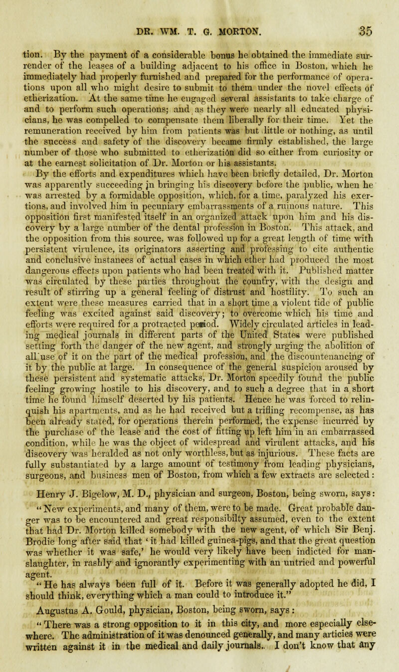 tion. By the payment of a considerable bonus he obtained the immediate sur- render of the leases of a building adjacent to his office in Boston, which he immediately had properly furnished and prepared for the performance of opera- tions upon all who might desire to submit to them under the novel effects of etherization. At the same time he engaged several assistants to take charge of and to perform such operations; and as they were nearly all educated physi- cians, he was compelled to compensate them liberally for their time. Yet the remuneration received by him from patients was but little or nothing, as until the success and safety of the discovery became firmly established, the large number of those who submitted to etherization did so either from curiosity or at the earnest solicitation of Dr. Morton or his assistants. By the efforts and expenditures which have been briefly detailed, Dr. Morton was apparently succeeding jn bringing his discovery before the public, when he was arrested by a formidable opposition, which, for a time, paralyzed his exer- tions, and involved him in pecuniary embarrassments of a ruinous nature. This opposition first manifested itself in an organized attack upon him and his dis- covery by a large number of the dental profession in Boston. This attack, and the opposition from this source, was followed up for a great length of time with persistent virulence, its originators asserting and professing to cite authentic and conclusive instances of actual cases in which ether had produced the most dangerous effects upon patients who had been treated with it. Published matter was circulated by these parties throughout the country, with the design and result of stirring up a general feeling of distrust and hostility. To such an extent were these measures carried that in a short time a violent tide of public feeling was excited against said discovery; to overcome which his time and efforts were required for a protracted period. Widely circulated articles in lead- ing medical journals in different parts of the United States were published setting forth the danger of the new agent, and strongly urging the abolition of all'use of it on the part of the medical profession, and the discountenancing of it by the public at large. In consequence of the general suspicion aroused by these persistent and systematic attacks, Dr. Morton speedily found the public feeling growing hostile to his discovery, and to such a degree that in a short time he found himself deserted by his patients. Hence he was forced to relin- quish his apartments, and as he had received but a trifling recompense, as has been already stated, for operations therein performed, the expense incurred by the purchase of the lease and the cost of fitting up left him in an embarrassed condition, while he was the object of widespread and virulent attacks, and his discovery was heralded as not only worthless, but as injurious. These facts are fully substantiated by a large amount of testimony from leading physicians, surgeons, and business men of Boston, from which a few extracts are selected: Henry J. Bigelow, M. D., physician and surgeon, Boston, being sworn, says:  New experiments, and many of them, were to be made. Great probable dan- ger was to be encountered and great responsibilty assumed, even to the extent that had Dr. Morton killed somebody with the new agent, of which Sir Benj. Brodie long after said that ' it had killed guinea-pigs, and that the great question was whether it was safe,' he would very likely have been indicted for man- slaughter, in rashly and ignorantly experimenting with an untried and powerful agent.  He has always been full of it. Before it was generally adopted he did, I should think, everything which a man could to introduce it. Augustus A. Gould, physician, Boston, being sworn, says:  There was a strong opposition to it in this city, and more especially else- where. The administration of it was denounced generally, and many articies were written against it in the medical and daily journals.. I don't know that any