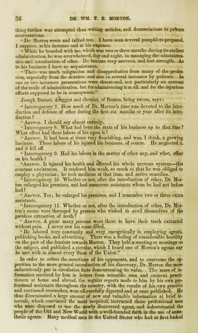 thing further was attempted than writing articles, and denunciations in private conversations.  Dr. Morton wrote and talked too. I have seen several pamphlets prepared, I suppose, at his instance and at his expense.  While he boarded with me. which was two or three months during its earliest administration, he was overwhelmed, day and night, in managing the administra- tion and introduction of ether. He became very nervous, and lost strength. As to his business I have no acquaintance.  There was much indignation and disapprobation from many of the profes- sion, especially from the dentists, and also iu several instances by patients. In one or two instances prosecutions were threatened, not particularly on account of the mode of administration, but for administering it at all, and for the injurious effects supposed to be in consequence. Joseph Burnet, druggist and chemist, of Boston, being sworn, says:  Interrogatory 7. How much of Dr. Morton's time was devoted to the intro- duction and defence of ether during the first six months or year after its intro- duction ?  Answer. I should say almost entirely.  Interrogatory 8. What had been the state of his business up to that thnc 1 What effect had these labors of his upon it 1  Answer. It had been at times very flourishing, and was, I think, a growing business. These labors of his injured his business, of course. He neglected it, and it fell off.  Interrogatory 9. Had his labors in the matter of ether any, and what, effect on his health 1 Answer. It injured his health and affected his whole nervous system—this constant excitement. It reudered him weak, so much so that he was obliged to employ a physician ; he took medicine at that time, and active remedies. Interrogatory 10. Whether or not, after the introduction of ether, Dr. Mor- ton enlarged his premises, and had numerous assistants whom he had not before had? Answer. Yes; he enlarged his premises, and I remember two or three extra assistants. Interrogatory 11. Whether or not, after the introduction of ether, Dr. Mor- ton's rooms were thronged by persons who wished to avail themselves of the painless extraction of teeth 1  Answer. A great many persons went there to have their teeth extracted without pain. I never saw his room filled.  He labored very constantly and very energetically in employing agents, publishing books, and advertising. There was a feeling of considerable hostility on the part of the dentists towards Morton. They held a meeting or meetings on the subject, and published a circular, which I heard one of Morton's agents say he met with in almost every State of the Union. In order to refute the assertions of his opponents, and to overcome the op- position to the more general introduction of his discovery, Dr. Morton the more industriously put in circulation facts demonstrating its value. The mass of in- formation received by him in letters from scientific men and eminent practi- tioners at home and abroad, the regular reports made to him by his own pro- fessional assistants throughout the country, with the results of his own practice and continued researches, were all carefully digested and at once published. He thus disseminated a large amount of new and valuable information at brief in- tervals, which convinced the most sceptical, instructed those professional men who were disposed to use the newly discovered agent, and indoctrinated the people of the Old and New World with a well-founded faith in the use of anaes- thetic agents. Many medical men in the United States who had at first looked