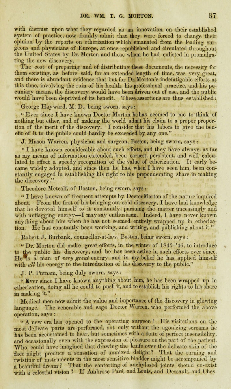 with distrust upon what they regarded as an innovation on their established system of practice, now frankly admit that they were forced to change their opinion by the reports on etherization which emanated from the leading sur- geons and physicians of Europe, at once republished and circulated throughout the United States by Dr. Morton and those whom he had enlisted in promulga- ting the new discovery. The cost of preparing and of distributing these documents, the necessity for them existing, as before said, for an extended length of time, was very great, and there is abundant evidence that but for Dr. Morton's indefatigable efforts at this time, involving the ruin of his health, his professional practice, and his pe- cuniary means, the discovery would have been driven out of use, and the public would have been deprived of its benefit. These assertions are thus established: George Hayward, M. D., being sworn, says:  Ever since I have known Doctor Morton he has seemed to me to think of nothing but ether, and of making the world admit his claim to a proper propor- tion of the merit of the discovery. I consider that his labors to give the ben- efit of it to the public could hardly be exceeded by any one. J. Mason Warren, physician and surgeon, Boston, being sworn, says:  I have known considerable about such efforts, and they have always, as far as my means of information extended, been earnest, persistent, and well calcu- lated to effect a speedy recognition of the value of etherization. It early be- came widely adopted, and since then he has, when I have seen him, been con- stantly engaged in establishing his right to his preponderating share in making the discovery. Theodore Metcalf, of Boston, being sworn, says :  I have known of frequent attempts by Doctor Morton of the nature inquired about. From the first of his bringing out said discovery, I have had knowledge that he devoted himself to it constantly, pursuing the matter unceasingly and with unflagging energy—I may say enthusiasm. Indeed, I have never known anything about him when he has not seemed entirely wrapped up in etheriza- tion. He has constantly been working, and writing, and publishing about it. Robert J. Burbank, counsellor-at-law, Boston, being sworn, says : ' Dr. Morton did make great efforts, in the winter of 1845-'46, to introduce to die public his discovery, and he has been active in such efforts ever since. He *s a man of very great energy, and in my belief he has applied himself with all his energy to the introduction of his discovery to the public. J. P. Putnam, being duly sworn, says:  Ever since I have known anything about him, he has been wrapped up in etherization, doing all he could to push it, and to establish his rights to his share in making it. Medical men now admit the value and importance of the discovery in glowing language. The venerable and sage Doctor Warren, who performed the above operation, says :  A new era has opened to the operating surgeon ! His visitations on the most delicate parts are performed, not only without the agonizing screams he has been accustomed to hear, but sometimes with a s'tate of perfect insensibility, and occasionally even with the expression of pleasure on the part of the patient. Who could have imagined that drawing the knife over the delicate skin of the face might produce a sensation of unmixed delight? That the turning and twisting of instruments in the most sensitive bladder might be accompanied by a beautiful dream-1 That the contorting of anchylosed joints should co-exist with a celestial vision ? If Ambrose Pare, and Louis, and Dessault, and Ches-
