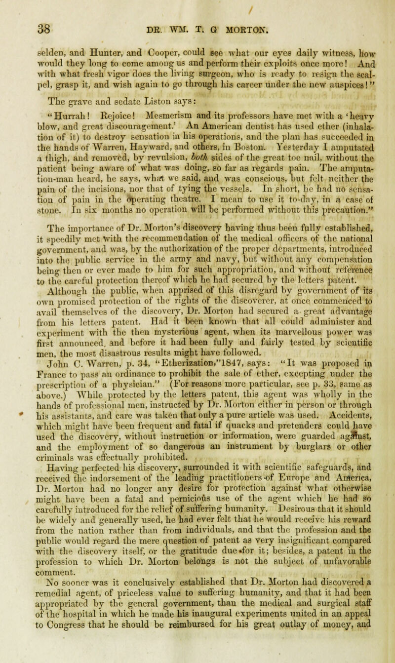/ 38 DE. WM, T. G MORTON. selden, and Hunter, and Cooper, could eee what our eyes daily witness, how- would they long to come among us and perform their exploits onee more! And with what fresh vigor does the living surgeon, who is ready to resign the scal- pel, grasp it, and wish again to go through his career under the new auspices!  The grave and sedate Listen says: Hurrah ! Rejoice! Mesmerism and its professors have met with a 'heavy blow, and great discouragement.' An American dentist has used ether (inhala- tion of it) to destroy sensation in his operations, and the plan has succeeded in the hands of Wan-en, Hayward, and others, in Boston. Yesterday 1 amputated a thigh, and removed, by revulsion, both sides of the great toe nail, without the patient being aware of what was doing, so far as regards pain. The amputa- tion-man heard, he says, what we said, and was conscious, but felt neither the pain of the incisions, nor that of tying the vessels. In short, lie had no sensa- tion of pain in the operating theatre. I mean to use it to-day, in a case of stone. In six months no operation will be performed without this precaution. The importance of Dr. Morton's discovery having thus been fully established, it speedily met with the recommendation of the medical officers of the national government, and was, by the authorization of the proper departments, introduced into the public service in the army and navy, but without any compensation being then or ever made to him for such appropriation, and without reference to the careful protection thereof which he had secured by the letters patent. Although the public, when apprised of this disregard by government of its own promised protection of the rights of the discoverer, at once commenced to avail themselves of the discovery, Dr. Morton had secured a great advantage from his letters patent. Had it been known that all could administer and experiment with the then mysterious agent, when its marvellous power was first announced, and before it had been fully and fairly tested by scientific men, the most disastrous results might have followed. John C.Warren, p. 34, Etherization,1847, says: It was proposed in France to pass an ordinance to prohibit the sale of ether, excepting under the prescription of a physician. (For reasons more particular, see p. 33, same as above.) While protected by the letters patent, this agent was wholly in the hands of professional men, instructed by Dr. Morton either in person or through his assistants, and care was taken that only a pure article was used. Accidents, which might have been frequent and fatal if quacks and pretenders could have used the discovery, without instruction or information, were guarded agHnst, and the employment of so dangerous an instrument by burglars or other criminals was effectually prohibited. Having perfected his discovery, surrounded it with scientific safeguards, and received the indorsement of the leading practitioners -of Europe and America, Dr. Morton had no longer any desire for protection against what otherwise might have been a fatal and pernicious use of the agent which he had so carefully introduced for the relief of suffering humanity. Desirous that it should be widely and generally used, he had ever felt that he would receive his reward from the nation rather than from individuals, and that the profession and the public would regard the mere question of patent as very insignificant compared with the discovery itself, or the gratitude due «for it; besides, a patent in the profession to which Dr. Morton belongs is not the subject of unfavorable comment. No sooner was it conclusively established that Dr. Morton had discovered a remedial agent, of priceless value to suffering humanity, and that it had been appropriated by the general government, than the medical and surgical staff of the hospital in which he made his inaugural experiments united in an appeal to Congress that he should be reimbursed for his great outlay of money, and