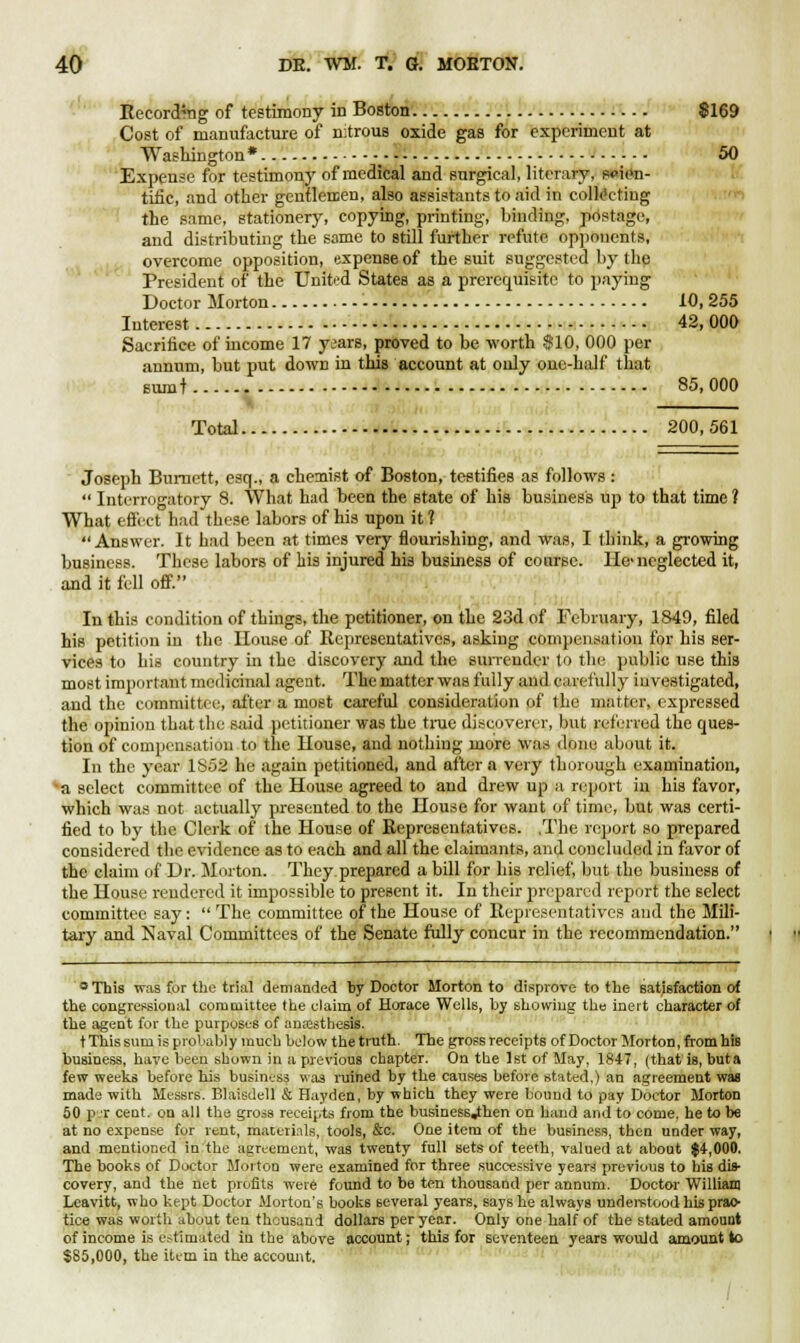 Recording of testimony in Boston $169 Cost of manufacture of nitrous oxide gas for experiment at Washington* _ 50 Expense for testimony of medical and surgical, literary, scien- tific, and other gentlemen, also assistants to aid in collecting the same, stationery, copying, printing, binding, postage, and distributing the same to still further refute opponents, overcome opposition, expense of the suit suggested by the President of the United States as a prerequisite to paying Doctor Morton 10, 255 Interest 42,000 Sacrifice of income 17 years, proved to be worth $10, 000 per annum, but put down in this account at only one-half that sumt 85, 000 Total 200, 561 Joseph Burnett, esq., a chemist of Boston, testifies as follows:  Interrogatory 8. What had been the state of his business up to that time ? What effect had these labors of his upon it 1 Answer. It had been at times very flourishing, and was, I think, a growing business. These labors of his injured his business of course. He> neglected it, and it fell off. In this condition of things, the petitioner, on the 23d of February, 1849, filed his petition in the House of Representatives, asking compensation for his ser- vices to his country in the discovery and the surrender to the public use this most important medicinal agent. The matter was fully and carefully investigated, and the committee, after a most careful consideration of the matter, expressed the opinion that the said petitioner was the true discoverer, but referred the ques- tion of compensation to the House, and nothing more was done about it. In the year 1852 he again petitioned, and after a very thorough examination, a select committee of the House agreed to and drew up a report in his favor, which was not actually presented to the House for want of time, but was certi- fied to by the Clerk of the House of Representatives. .The report so prepared considered the evidence as to each and all the claimants, and concluded in favor of the claim of Dr. Morton. They prepared a bill for his relief, but the business of the House rendered it impossible to present it. In their prepared report the select committee say:  The committee of the House of Representatives and the Mili- tary and Naval Committees of the Senate fully concur in the recommendation. °This was for the trial demanded by Doctor Morton to disprove to the satisfaction of the congressional committee the claim of Horace Wells, by showing the inert character of the agent for the purposes of anssthesis. t This sum is probably much below the truth. The gross receipts of Doctor Morton, from his business, have been shown in a previous chapter. On the 1st of May, 1847, (that is, buta few weeks before his business was ruined by the causes before stated.) an agreement was made with Messrs. Blaisdell & Hayden, by which they were bound to pay Doctor Morton 50 p.r cent, on all the gross receipts from the business«then on band and to come, he to be at no expense for rent, materials, tools, &c. One item of the business, then under way, and mentioned in the agreement, was twenty full sets of teeth, valued at about $4,000. The books of Doctor Morton were examined for three successive years previous to his dis- covery, and the net profits were found to be ten thousand per annum. Doctor William Leavitt, who kept Doctor Morton's books several years, says he always under-stood his prac- tice was worth about ten thousand dollars per year. Only one half of the stated amount of income is estimated iu the above account; this for seventeen years would amount to $85,000, the item in the account.