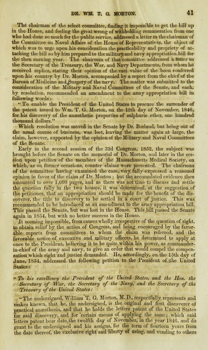 The chairman of the select committee, finding it impossible to get the hill up in the House, and feeling the great wrong of withholding remuneration from one who had done so much for tbe public service, addressed a letter to the chairman of the Committee on Naval Affairs of the House of Representatives, the object of which was to urge upon his consideration the practicability and propriety of at- taching the bill so by him prepared to the military and navy appropriation bill for the then ensuing year. The chairman of that committee addressed a tetter to the Secretary of the Treasury, the War, and Navy Departments, from whom he received replies, stating their opinion of the vast value of the boon conferred upon his country by Dr. Morton, accompanied by a report from the chief of the Bureau of Medicine and,Surgery of the navy. The matter was submitted to the consideration of the Military and Naval Committees of the Senate, and each, by resolution, recommended an amendment to the army appropriation bill in following words:  To enable the President of the United States to procure the surrender of the patent issued to Wm. T. G. Morton, on the 12th day of November, 1846, for his discovery of the anaesthetic properties of sulphuric ether, one hundred thousand dollars. Which resolution was moved in the Senate by Dr. Borland, but being out of the usual course of business, was lost, leaving the matter again at large, the claim, however, supported by the opinion of the Military and Naval Committees of the Senate. Early in the second session of the 32d Congress, 1852, the subject was brought before the Senate on the memorial of Dr. Morton, and later in the ses- sion upon petition of the members of the Massachusetts Medical Society, on which, as on former occasions, counter claims were presented. The chairman of the committee having examined the case, very fully expressed a reasoned opinion in favor of the claim of Dr. Morton ; but the accumulated evidence then amounted to over 1,000 pages, and as there was not time to discuss and settle the question fully in the two houses, it was determined, at the suggestion of the petitioner, that an appropriation should be made for the benefit of the dis- coverer, the title to discovery to be settled in a court of justice. This was recommended to be introduced as an amendment to the army appropriation bill. This passed the.Senate, but was lost in the House. This bill passed the Senate again in 1854, but with no better success in the House. It seeming impossible, from causes wholly irrespective of the question of right, to obtain relief by the action of Congress, and being encouraged by the favor- able reports from committees to whom the claim was referred, and the favorable notice of executive and military officers, he determined to apply at once to the President, believing it to be quite within his power, as commander- in-chief of the army and navy, to give an order that would compel the compen- sation which right and justice demanded. He, accordingly, on the 15th day of June, 1854, addressed the following petition to the President of ithe United States:  To his excellency the President of the United States, and the Hon. the Secretary of War, the Secretary of the Navy, and the Secretary of the Treasury of the United States: The undersigned, William'T. G. Morton, M. D., respectfully represents and makes known, that he, the undersigned, is the original and first discoverer of practical anaesthesia, and that he holds the letters patent of the United States for said discovery, and for certain-means of applying the same; which said letters patent bear date the twelfth day of November, in the year 1S46, and do grant to the undersigned and his assigns, for the term of fourteen years from the date thereof, the exclusive right and liberty of using, and vending to others