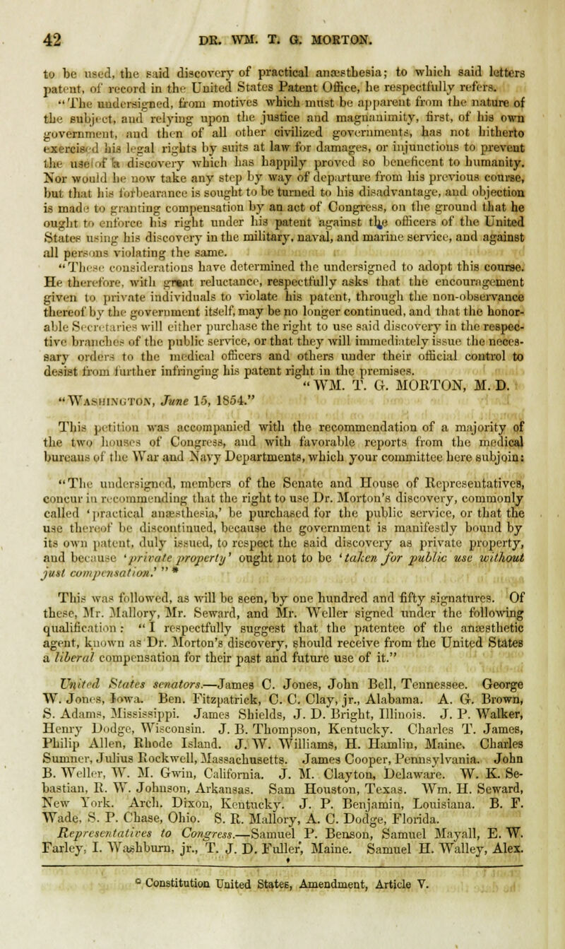 to be used, the said discover}- of practical anaesthesia; to which said letters patent, of record in the United States Patent Office, he respectfully refers. The undersigned, from motives which most be apparent from the nature of the subject, and relying upon the justice and magnanimity, first, of his own government, and then of all other civilized governments, has not hitherto exercis. ■! his legal rights by suits at law for damages, or injunctions to prevent the Utelaftt discovery which has happily proved so beneficent to humanity. Nor would he now take any step by way of departure from his previous course, but that his forbearance is sought to be turned to his disadvantage, and objection is made to granting compensation by an act of Congress, on the ground that he ought to enforce his right under his patent against th,e officers of the United States using his discovery in the military, naval, and marine service, and against all persons violating the same. These considerations have determined the undersigned to adopt this course. He theivl'ori-. with great reluctance, respectfully asks that the encouragement given to private individuals to violate his patent, through the non-observance thereof by the government itself, may be no longer continued, and that the honor- able Secretaries will either purchase the right to use said discovery in the respec- tive branches of the public service, or that they will immediately issue the neces- sary orders to the medical officers and others under their official control to desist from further infringing his patent right in the premises.  WM. T. G. MORTON, M. D. Wammm-tiw, June 15, 1854. This petition was accompanied with the recommendation of a majority of the two houses of Congress, and with favorable reports from the medical bureaus of the War and Navy Departments, which your committee here subjoin: The undersigw d, members of the Senate and House of Representatives, concur m recommending that the right to use Dr. Morton's discovery, commonly called 'practical anesthesia,' be purchased for the public service, or that the use thereof be discontinued, because the government is manifestly bound by its own patent, duly issued, to respect the said discovery as private property, and because 'private property' ought not to be ' taken for public use without just compensation'.'  * This was followed, as will be seen, by one hundred and fifty signatures. Of these, Mr. Mallory, Mr. Seward, and Mr. Weller signed under the following qualification ;  I respectfully suggest that the patentee of the anaesthetic agent, known as Dr. Morton's discovery, should receive from the United States a liberal compensation for their past and future use of it. United States senators.—James C. Jones, John Bell, Tennessee. George W. Jones, Iowa. Ben. Fitzpatrick, C. C. Clay, jr., Alabama. A. G. Brown, S. Adams, Mississippi. James Shields, J. D. Bright, Illinois. J. P. Walker, Henry Dodge, Wisconsin. J. B. Thompson, Kentucky. Charles T. James, Philip Allen, Rhode Island. J. W. Williams, H. Hamlin, Maine. Charles Sumner, Julius Rockwell, Massachusetts. James Cooper, Pennsylvania. John B. Weller, W. M. Grwin, California. J. M. Clayton, Delaware. W. K. Se- bastian, R. W. Johnson, Arkansas. Sam Houston, Texas. Wm. H. Seward, New York. Arch. Dixon, Kentucky. J. P. Benjamin, Louisiana. B. F. Wade, S. P. Chase, Ohio. S. R. Mallory, A. C. Dodge, Florida. Representatives to Congress.—Samuel P. Benson, Samuel Mayall, E. W. Farley, I. Washburn, jr., T. J. D. Fuller, Maine. Samuel H. Walley, Alex. ■_ • _ c Constitution United Statee, Amendment, Article V.