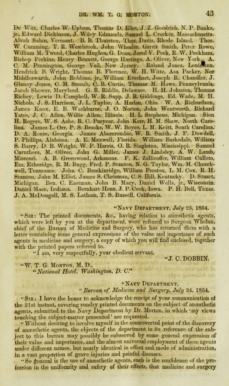 De Witt, Charles W. Upham, Thomas D. Eliot, J. Z. Goodrich, N. P. Banks, jr., Edward Dickinson, J. Wiley Edmands, Samuel L. Crocker, Massachusetts. Alvah Sabin, Vermont. B. B. Thurston, Thos. Davis, Rhode Island. Thos. W. Cumming, T. R. Westbrook, John Wheeler, Gerrit Smith, Peter Rowe, William M. Tweed, Charles Hughes, G. Dean, Jared V. Peck, R. W. Peckkam, Bishop Perkins, Henry Bennett, George Hastings, A. Oliver, New York.- A. C. M. Pennington, George Vail, New Jersey. Roland Jones, Louisrona. Hendrick B. Wright, Thomas B. Florence, W. H. Witte, Asa Packer, Ner Middleswarth, John Bobbins, jr., William Everhart, Joseph R. Chandler, J. Glancy Jones, C. M. Straub, C. B. Curtis, Thomas M. Howe, Pennsylvania. Jacob Shower, Maryland. G. R. Riddle, Delaware. H. H. Johnson, Thomas Richey, Lewis D. Campbell, W. R. Sapp, J. R. Giddings, Ed. Wade, M. H. Nichols, J. S. Harrison, J. L. Taylor, A. Harlan, Ohio. W. A. Richardson, James Knox, E. B. Washburne, J. 0. Norton, John Wentworth, Richard Yates, J. C. Allen, Willis Allen, Illinois. H. L. Stephens, Michigan. Sion H. Rogers, W. S. Ashe, R. C. Puryear, John Kerr, H. M. Shaw, North Caro- lina. James L. Orr, P. S. Brooks, W. W. Boyce, L. M. Keitt, South Carolina. D. A. Reese, Georgia. James Abercrombie, W. R. Smith, J. F. Dowdell, P. Phillips, Alabama. A. E. Maxwell, Florida. William Barksdale, William S. Barry, D. B. Wright, W. P. Harris, 0. R. Singleton, Mississippi. Samuel Caruthers, M. Oliver, John G. Miller, James J. Lindsley, A. W. Lamb, Missouri. A. B. Greenwood, Arkansas. F. K. Zollieoffer, William Cullom, Em. Etheridge, R. M. Bugg, Fred. P. Stanton, N. G. Taylor, Wm. M. Church- well, Tennessee. John C. Breckinridge, William Preston, L. M. Cox, R. H. Stanton, John M. Elliot, James S. Chrisman, C. S. Hill, Kentucky. D. Stuart, Michigan. Ben. C. Eastman, John B. Macy, Daniel Wells, jr., Wisconsin. Daniel Mace, Indiana. Bernhart Henn, J. P. Cook, Iowa. P. H. Bell, Texas. J. A. McDougall, M. S. Latham, T. S. Russell, California. Navy Department, July 25, 1854. Sir: The printed documents, &c, having relation to anaesthetic agents, which were left by you at the department, were referred to Surgeon Whelan, chief of the Bureau of Medicine and Surgery, who has returned them with a letter containing some general expressions of the value and importance of such agents in medicine and surgery, a copy of which you will find enclosed, together with the printed papers referred to.  I am, very respectfully, your obedient servant, J. C DOBBIN. W. T. G. Morton, M. D.,  National Hotel, Washington, D. C. Navy Department, Bureau of Medicine and Surgery, July 24, 1854. Sir: I have the honor to acknowledge the receipt of your communication of the 21st instant, covering sundry printed documents on the subject of anaesthetic agents, submitted to the Navy Department by Dr. Morton, in which 'my views touching the subject-matter presented' are requested.  Without desiring to involve myself in the controverted point of the discovery of anaesthetic agents, the objects of the department in its reference of the sub- ject to this bureau may possibly be subserved by some general expression of their value and importance, and the almost universal employment of these agents under different names, but nearly identical in effect and mode of administration, in a vast proportion of grave injuries and painful diseases.  So general is the use of anaesthetic agents, such is the confidence of the pro- fession in the uniformity and safety of their effects, that medicine and surgery