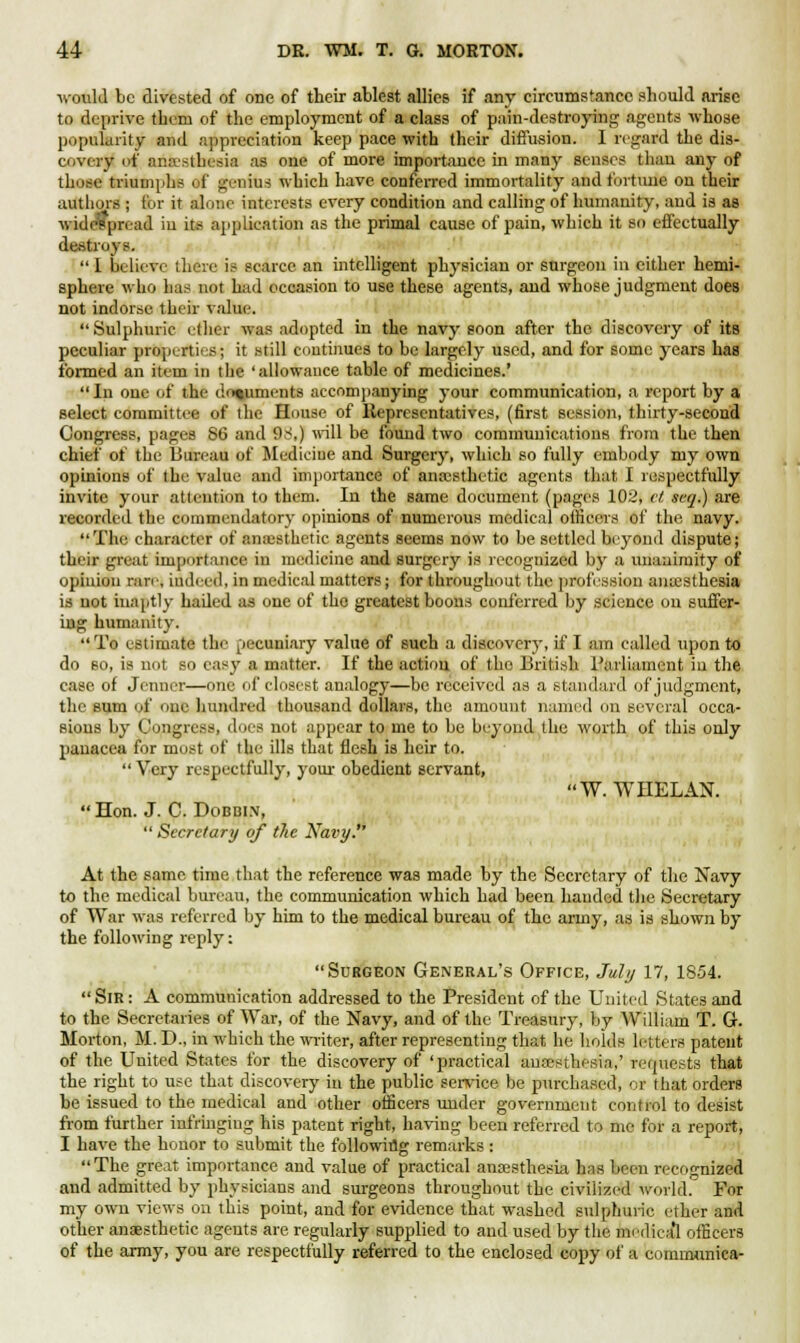 ■would be divested of one of their ablest allies if any circumstance should arise to deprive them of the employment of a class of pain-destroying agents whose popularity and appreciation keep pace with their diffusion. I regard the dis- covery of anesthesia as one of more importance in many senses than any of those triumph.- ef genius which have conferred immortality and fortune on their authors ; for it alone interests every condition and calling of humanity, and is as v. iilcs^pnad iu its application as the primal cause of pain, which it so effectually destroys.  I believe there is scarce an intelligent physician or surgeon in either hemi- sphere who has not had occasion to use these agents, and whose judgment does not indorse their value. Sulphuric ether was adopted in the navy soon after the discovery of its peculiar properties; it still continues to be largely used, and for some years has formed an item in tlie 'allowance table of medicines.' In one of the documents accompanying your communication, a report by a select committee of the House of Representatives, (first session, thirty-second Congress, pages 86 and 9s1,) will be found two communications from the then chief of the Bureau of Medicine and Surgery, which so fully embody my own opinions of the value and importance of anaesthetic agents that I respectfully invite your attention to them. In the same document (pages 102, et scq.) are recorded the commendatory opinions of numerous medical officers of the navy. The character of anaesthetic agents seemB now to be settled beyond dispute; their great importance in medicine and surgery is recognized by a unanimity of opinion rare, indeed, in medical matters; for throughout the profession anaesthesia is not inaptly hailed as one of the greatest boons conferred by science on suffer- ing humanity.  To estimate the pecuniary value of such a discovery, if I am called upon to do so, is not so easy a matter. If the action of the British Parliament in the case of Jenner—one of closest analogy—be received as a standard of judgment, the sum of one hundred thousand dollars, the amount named on several occa- sions by Congress, does not appear to me to be beyond the worth of this only panacea for most of the ills that flesh is heir to.  Very respectfully, your obedient servant, W. WHELAN. Hon. J. C. Dobbin,  Secretary of the Nat>y. At the same time that the reference was made by the Secretary of the Navy to the medical bureau, the communication which had been handed the Secretary of War was referred by him to the medical bureau of the army, as is shown by the following reply: Surgeon General's Office, July 17, 1854. SlR: A communication addressed to the President of the United States and to the Secretaries of War, of the Navy, and of the Treasury, by William T. G. Morton, M. D., in which the writer, after representing that he holds letters patent of the United States for the discovery of 'practical anaesthesia,' requests that the right to use that discovery in the public service be purchased, or that orders be issued to the medical and other officers under government control to desist from further infringing his patent right, having been referred to me for a report, I have the honor to submit the following remarks : The great importance and value of practical anaesthesia has been recognized and admitted by physicians and surgeons throughout the civilized world. For my own views on this point, and for evidence that washed sulphuric ether and other anaesthetic agents are regularly supplied to and used by the medical officers of the army, you are respectfully referred to the enclosed copy of a eomrounica-