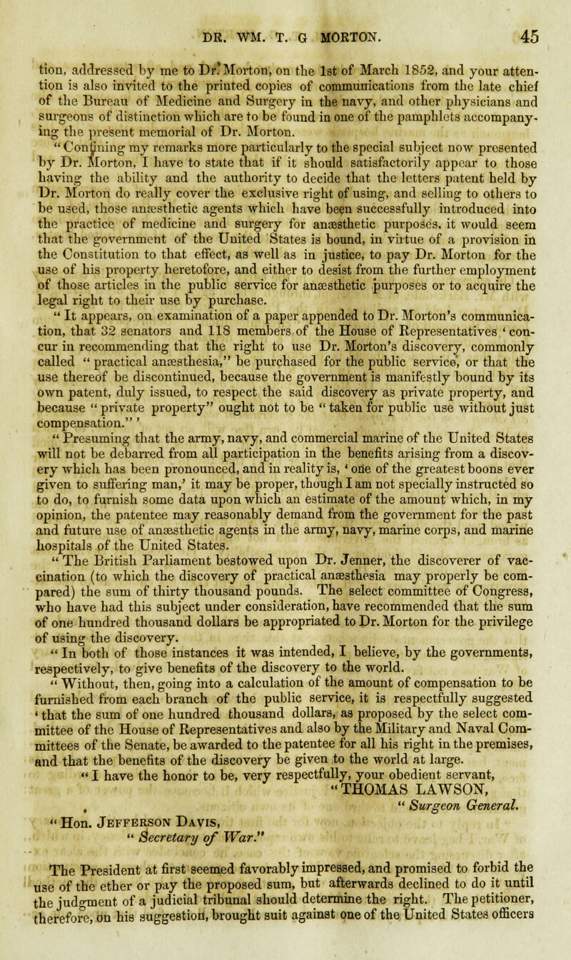 tion, addressed by me to Dr* Morton, on the 1st of March 1852, and your atten- tion is also invited to the printed copies of communications from the late chief of the Bureau of Medicine and Surgery in the navy, and other physicians and surgeons of distinction which are to be found in one of the pamphlets accompany- ing the present memorial of Dr. Morton.  Confining my remarks more particularly to the special subject now presented by Dr. Morton, I have to state that if it should satisfactorily appear to those having the ability and the authority to decide that the letters patent held by Dr. Morton do really cover the exclusive right of using, and selling to others to be used, those anaesthetic agents which have been successfully introduced into the practice of medicine and surgery for anaesthetic purpose's, it would seem that the government of the United States is bound, in virtue of a provision in the Constitution to that effect, as well as in justice, to pay Dr. Morton for the use of his property heretofore, and either to desist from the further employment of those articles in the public service for anaesthetic purposes or to acquire the legal right to their use by purchase.  It appears, on examination of a paper appended to Dr. Morton's communica- tion, that 32 senators and 118 members of the House of Representatives ' con- cur in recommending that the right to use Dr. Morton's discovery, commonly called  practical anaesthesia, be purchased for the public service', or that the use thereof be discontinued, because the government is manifestly bound by its own patent, duly issued, to respect the said discovery as private property, and because  private property ought not to be  taken for public use without just compensation. '  Presuming that the army, navy, and commercial marine of the United States will not be debarred from all participation in the benefits arising from a discov- ery which has been pronounced, and in reality is, ' one of the greatest boons ever given to suffering man,' it may be proper, though I am not specially instructed so to do, to furnish some data upon which an estimate of the amount which, in my opinion, the patentee may reasonably demand from the government for the past and future use of anaesthetic agents in the army, navy, marine corps, and marine hospitals of the United States.  The British Parliament bestowed upon Dr. Jenner, the discoverer of vac- cination (to which the discovery of practical anaesthesia may properly be com- pared) the sum of thirty thousand pounds. The select committee of Congress, who have had this subject under consideration, have recommended that the sum of one hundred thousand dollars be appropriated to Dr. Morton for the privilege of using the discovery.  In both of those instances it was intended, I believe, by the governments, respectively, to give benefits of the discovery to the world.  Without, then, going into a calculation of the amount of compensation to be furnished from each branch of the public service, it is respectfully suggested ' that the sum of one hundred thousand dollars, as proposed by the select com- mittee of the House of Representatives and also by the Military and Naval Com- mittees of the Senate, be awarded to the patentee for all his right in the premises, and that the benefits of the discovery be given to the world at large.  I have the honor to be, very respectfully, your obedient servant, THOMAS LAWSON, ,  Surgeon General.  Hon. Jefferson Davis,  Secretary of War. The President at first seemed favorably impressed, and promised to forbid the use of the ether or pay the proposed sum, but afterwards declined to do it until the judgment of a judicial tribunal should determine the right. The petitioner, therefore, on his suggestion, brought suit against one of the United States officers