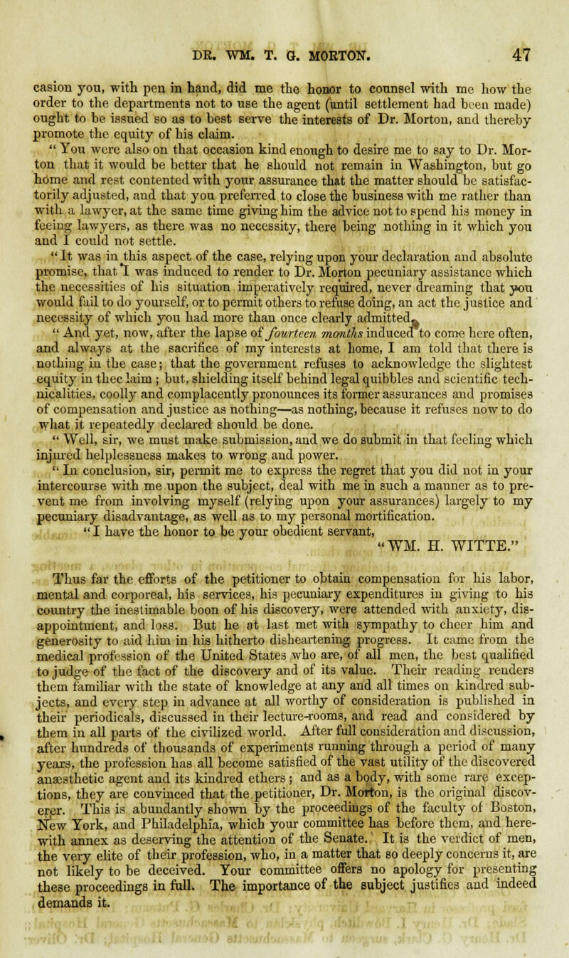 casion you, with pen in hand, did me the honor to counsel with me how the order to the departments not to use the agent (until settlement had been made) ought to be issued so as to best serve the interests of Dr. Morton, and thereby promote the equity of his claim.  You were also on that occasion kind enough to desire me to say to Dr. Mor- ton that it would be better that he should not remain in Washington, but go home and rest contented with your assurance that the matter should be satisfac- torily adjusted, and that you preferred to close the business with me rather than with a lawyer, at the same time giving him the advice not to spend his money in feeing lawyers, as there was no necessity, there being nothing in it which you and I could not settle.  It was in this aspect of the case, relying upon your declaration and absolute promise, that *I was induced to render to Dr. Morton pecuniary assistance which the necessities of his situation imperatively required, never dreaming that you would fail to do yourself, or to permit others to refuse doing, an act the justice and necessity of which you had more than once clearly admitted*  And yet, now, after the lapse of fourteen months inducea to come here often, and always at the sacrifice of my interests at home, I am told that there is nothing in the case; that the government refuses to acknowledge the slightest equity in thee laim ; but, shielding itself behind legal quibbles and scientific tech- nicalities, coolly and complacently pronounces its former assurances and promises of compensation and justice as nothing—as nothing, because it refuses now to do what it repeatedly declared should be done.  Well, sir, we must make submission, and we do submit in that feeling which injured helplessness makes to wrong and power.  In conclusion, sir, permit me to express the regret that you did not in your intercourse with me upon the subject, deal with me in such a manner as to pre- vent me from involving myself (relying upon your assurances) largely to my pecuniary disadvantage, as well as to my personal mortification.  I have the honor to be your obedient servant, WM. H. WITTE. i ' Thus far the efforts of the petitioner to obtain compensation for his labor, mental and corporeal, his services, his pecuniary expenditures in giving to his country the inestimable boon of his discovery, were attended with anxiety, dis- appointment, and loss. But he at last met with sympathy to cheer him and generosity to aid him in his hitherto disheartening progress. It came from the medical profession of the United States who are, of all men, the best qualified to judge of the fact of the discovery and of its value. Their reading renders them familiar with the state of knowledge at any and all times on kindred sub- jects, and every step in advance at all worthy of consideration is published in their periodicals, discussed in their lecture-rooms, and read and considered by them in all parts of the civilized world. After full consideration and discussion, after hundreds of thousands of experiments running through a period of many years, the profession has all become satisfied of the vast utility of the discovered anaesthetic agent and its kindred ethers ; and as a body, with some rare excep- tions, they are convinced that the petitioner, Dr. Morton, is the original discov- erer. This is abundantly shown by the proceedings of the faculty of Boston, New York, and Philadelphia, which your committee has before them, and here- with annex as deserving the attention of the Senate. It is the verdict of men, the very elite of their profession, who, in a matter that so deeply concerns it, are not likely to be deceived. Your committee offers no apology for presenting these proceedings in full. The importance of the subject justifies and indeed demands it.