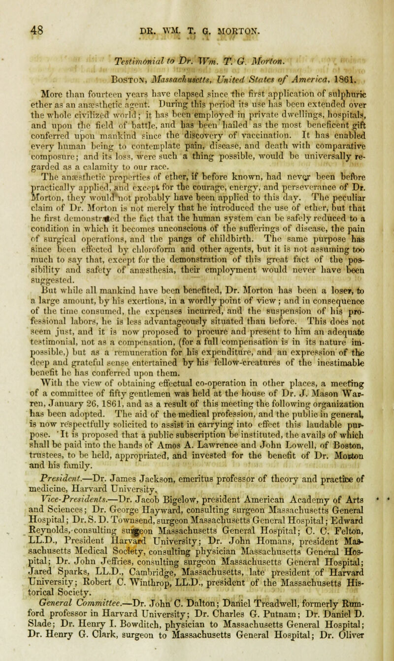 Testimonial to Dr. Wm. T. G. Morton. Boston, Massachusetts, United States of America, 1861. More tlian fourteen years have elapsed since the first application of sulphuric ether as an anaesthetic agent. During this period its use has been extended over the whole civilized world ; it has been employed in private dwellings, hospitals, and upon the field of battle, and has been hailed as the most beneficent gift conferred upon mankind since the discovery of vaccination. It has enabled every human being to contemplate pain, disease, and death with comparative composure; and its loss, were such a thing possible, would be universally re- garded as a calamity to our race. The anaesthetic properties of ether, if before known, had neve/ been before practically applied, and except for the courage, energy, and perseverance of Dr. Morton, they wouktViot probably have been applied to this day. The peculiar claim of Dr. Morton is not merely that he introduced the use of ether, but that he first denionstr^ed the fact that the human system can be safely reduced to a condition in which it becomes unconscious of the sufferings of disease, the pain of Burgical operations, and the pangs of childbirth. The same purpose has since been effected by chloroform and other agents, but it is not assuming too much to say that, except for the demonstration of this great fact of the pos- sibility and safety of anaesthesia, their employment would never have been suggested. But while all mankind have been benefited, Dr. Morton has been a lose*, to a large amount, by his exertions, in a wordly point of view ; and in consequence of the time consumed, the expenses incurred, and the suspension of his pro- fessional labors, he is less advantageously situated than before. This does not seem just, and it is now proposed to procure and present to him an adequate testimonial, not as a compensation, (for a full compensation is in its nature im- possible,) but as a remuneration for his expenditure, and an expression of the deep and grateful sense entertained by his fellow-creatures of the inestimable benefit he has conferred upon them. With the view of obtaining effectual co-operation in other places, a meeting of a committee of fifty gentlemen was held at the house of Dr. J. Mason Wap- ren, January 26, 1861, and as a result of this meeting the following organization has been adopted. The aid of the medical profession, and the public in general, is now respectfully solicited to assist in carrying into effect this laudable pur- pose. ' It is proposed that a public subscription be instituted, the avails of which shall be paid into the hands of Amos A. Lawrence and John Lowell, of Boston, trustees, to be held, appropriated, and invested for the benefit of Dr. Moston and his family. President.—Dr. James Jackson, emeritus professor of theory and practice of medicine, Harvard University. Vice-Presidents.—Dr. Jacob Bigelow, president American Academy of Arts and Sciences; Dr. George Hayward, consulting surgeon Massachusetts General Hospital; Dr. S. D. Townsend, surgeon Massachusetts General Hospital; Edward Reynolds, consulting smjeon Massachusetts General Hospital; 0. C. Felton, LL.D., President Harvard University; Dr. John Homans, president Mas- sachusetts Medical Society, consulting physician Massachusetts General Hos- pital; Dr. John Jeffries, consulting surgeon Massachusetts General Hospital; Jared Sparks, LL.D., Cambridge, Massachusetts, late president of Harvard University; Robert C. Winthrop, LL.D., president of the Massachusetts His- torical Society. General Committee.—Dr. John C. Dalton; Daniel Treadwell, formerly Ruin- ford professor in Harvard University; Dr. Charles G. Putnam; Dr. Daniel D. Slade; Dr. Henry I. Bowditch, physician to Massachusetts General Hospital; Dr. Henry G. Clark, surgeon to Massachusetts General Hospital; Dr. Oliver