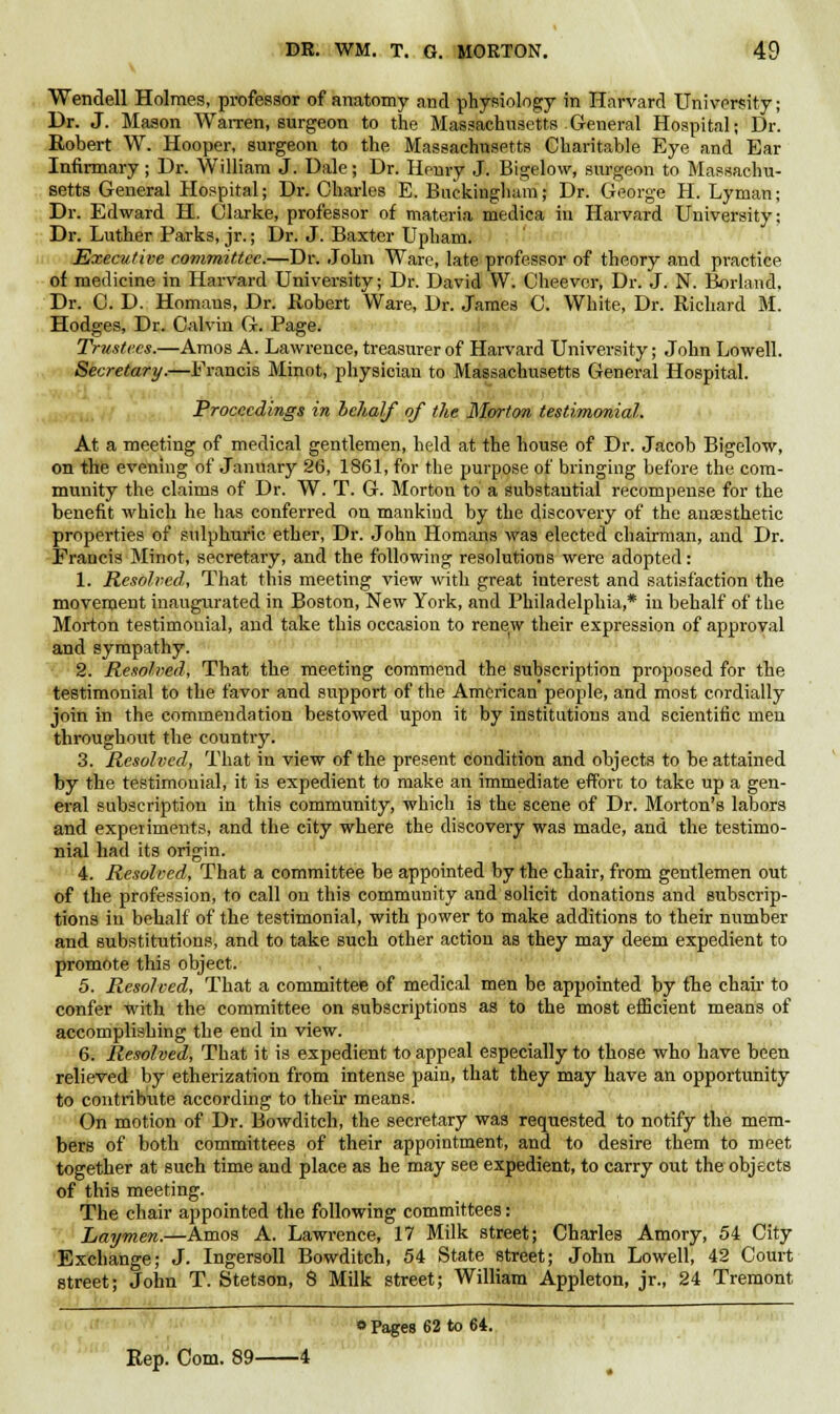 v Wendell Holmes, professor of anatomy and physiology in Harvard University; Dr. J. Mason Warren, surgeon to the Massachusetts General Hospital; Dr. Robert W. Hooper, surgeon to the Massachusetts Charitable Eye and Ear Infirmary; Dr. William J. Dale; Dr. Henry J. Bigelow, surgeon to Massachu- setts General Hospital; Dr. Charles E. Buckingham; Dr. George H. Lyman; Dr. Edward H. Clarke, professor of materia medica in Harvard University; Dr. Luther Parks, jr.; Dr. J. Baxter Upham. Executive committee.—Dr. John Ware, late professor of theory and practice of medicine in Harvard University; Dr. David W. Cheevcr, Dr. J. N. Borland, Dr. C. D. Homans, Dr. Robert Ware, Dr. James C. White, Dr. Richard fit. Hodges, Dr. Calvin G. Page. Trustees.—Amos A. Lawrence, treasurer of Harvard University; John Lowell. Secretary.—Francis Minot, physician to Massachusetts General Hospital. Proceedings in behalf of the Morton testimonial. At a meeting of medical gentlemen, held at the house of Dr. Jacob Bigelow, on the evening of January 26, 1861, for the purpose of bringing before the com- munity the claims of Dr. W. T. G. Morton to a substantial recompense for the benefit which he has conferred on mankind by the discovery of the anaesthetic properties of sulphuric ether, Dr. John Homans was elected chairman, and Dr. Francis Minot, secretary, and the following resolutions were adopted: 1. Resolved, That this meeting view with great interest and satisfaction the movement inaugurated in Boston, New York, and Philadelphia,* in behalf of the Morton testimonial, and take this occasion to renew their expression of approval and sympathy. 2. Resolved, That the meeting commend the subscription proposed for the testimonial to the favor and support of the American people, and most cordially join in the commendation bestowed upon it by institutions and scientific men throughout the country. 3. Resolved, That in view of the present condition and objects to be attained by the testimonial, it is expedient to make an immediate effort to take up a gen- eral subscription in this community, which is the scene of Dr. Morton's labors and experiments, and the city where the discovery was made, and the testimo- nial had its origin. 4. Resolved, That a committee be appointed by the chair, from gentlemen out of the profession, to call on this community and solicit donations and subscrip- tions in behalf of the testimonial, with power to make additions to their number and substitutions, and to take such other action as they may deem expedient to promote this object. 5. Resolved, That a committee of medical men be appointed by the chair to confer with the committee on subscriptions as to the most efficient means of accomplishing the end in view. 6. Resolved, That it is expedient to appeal especially to those who have been relieved by etherization from intense pain, that they may have an opportunity to contribiite according to their means. On motion of Dr. Bowditch, the secretary was requested to notify the mem- bers of both committees of their appointment, and to desire them to meet together at such time and place as he may see expedient, to carry out the objects of this meeting. The chair appointed the following committees: Laymen.—Amos A. Lawrence, 17 Milk street; Charles Amory, 54 City Exchange; J. Ingersoll Bowditch, 54 State street; John Lowell, 42 Court street; John T. Stetson, 8 Milk street; William Appleton, jr., 24 Tremont o Pages 62 to 64. Rep. Com. 89 4