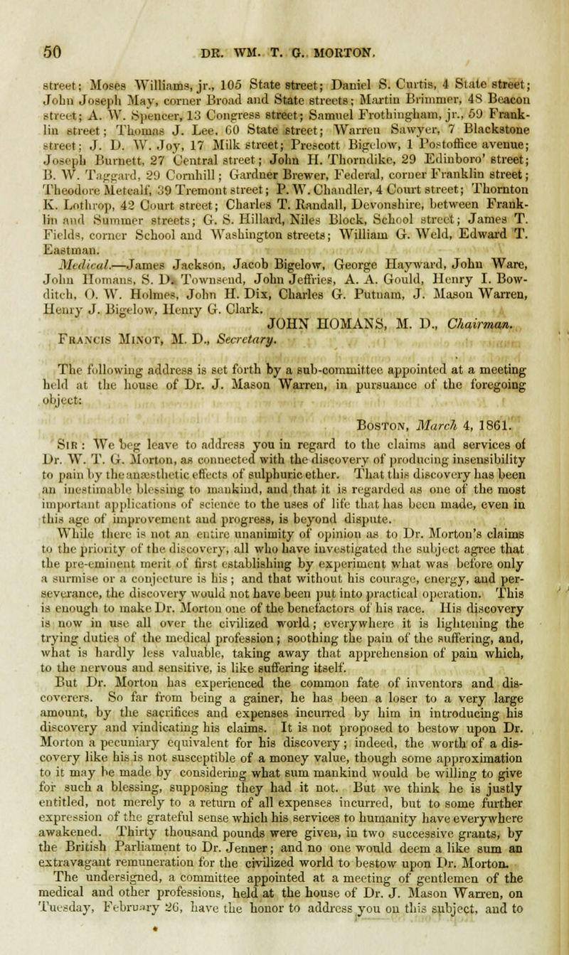 street; Moses Williams, jr., 105 State street; Daniel S. Curtis, 4 State street; John Joseph May, corner Broad and State 6treets; Martin Brimmer, 48 Beacon street; A. W. Spencer, 13 Congress street; Samuel Frothingham, jr., 59 Frank- lin street; Thomas J. Lee, 60 State Street; Warren Sawyer, 7 Blackstone street; J. D. W.Joy, 17 Milk street; Prescott Bigelow, 1 Postoffice avenue; Joseph Burnett, 27 Central street j John II. Thorndike, 29 Edinboro' street; B. W. Taggard, 2'J Cornhill; Gardner Brewer, Federal, comer Franklin street; Theodore Metealt', :J9 Tremont street; P. W. Chandler, 4 Court street; Thornton K. Lothrop, 42 Court street; Charles T. Randall, Devonshire, between Frank- lin and Summer streets; G. S. Hillard, Niles Block, School street; James T. Fields, corner School and Washington streets; William G.Weld, Edward T. Eastman. Medical.—James Jackson, Jacob Bigelow, George Hayward, John Ware, John Unmans, S. D» Townseud, John Jeffries, A. A. Gould, Henry I, Bow- ditch, (). W. Holmes, John H. Dix, Charles G. Putnam, J. Mason Warren, Henry J. Bigelow, Henry G. Clark. JOHN HOMANS, M. D., Chairman. Francis Mixot, M. D., Secretary. The following address is set forth by a sub-committee appointed at a meeting held at the house of Dr. J. Mason Warren, in pursuance of the foregoing object: Boston, March 4, 1861. Sir : We beg leave to address you in regard to the claims and services of Dr. W. T. G. Morton, as connected with the discovery of producing insensibility to pain by the anaesthetic effects of sulphuric ether. That this discovery has been an inestimable blessing to mankind, and that, it is regarded as one of the most important applications of science to the uses of life that has been made, even in this age of improvement and progress, is beyond dispute. While there is not an entire unanimity of opinion as to Dr. Morton's claims to the priority of the discovery, all who have investigated the subject agree that the pre-eminent merit of first establishing by experiment what was before only a surmise or a conjecture is his; and that without his courage, energy, and per- severance, the discovery would not have been put into practical operation. This is enough to make Dr. Morton one of the benefactors of his race. His discovery is now in use all over the civilized world; everywhere it is lightening the trying duties of the medical profession; soothing the pain of the suffering, and, what is hardly less valuable, taking away that apprehension of pain which, to die nervous and sensitive, is like suffering itself. But Dr. Morton has experienced the common fate of inventors and dis- coverers. So far from being a gainer, he has been a loser to a very large amount, by the sacrifices and expenses incurred by him in introducing his discovery and vindicating his claims. It is not proposed to bestow upon Dr. Morton a pecuniary equivalent for his discovery; indeed, the worth of a dis- covery like his is not susceptible of a money value, though some approximation to it may be made by considering what sum mankind would be willing to give for such a blessing, supposing they had it not. But we think he is justly entitled, not merely to a return of all expenses incurred, but to some further expression of the grateful sense which his services to humanity have everywhere awakened. Thirty thousand pounds were given, in two successive grants, by the British Parliament to Dr. Jenner; and no one would deem a like sum an extravagant remuneration for the civilized world to bestow upon Dr. Morton, The undersigned, a committee appointed at a meeting of gentlemen of the medical and other professions, held at the house of Dr. J. Mason Wan-en, on Tuesday, February 26, have the honor to address you on this subject, and to
