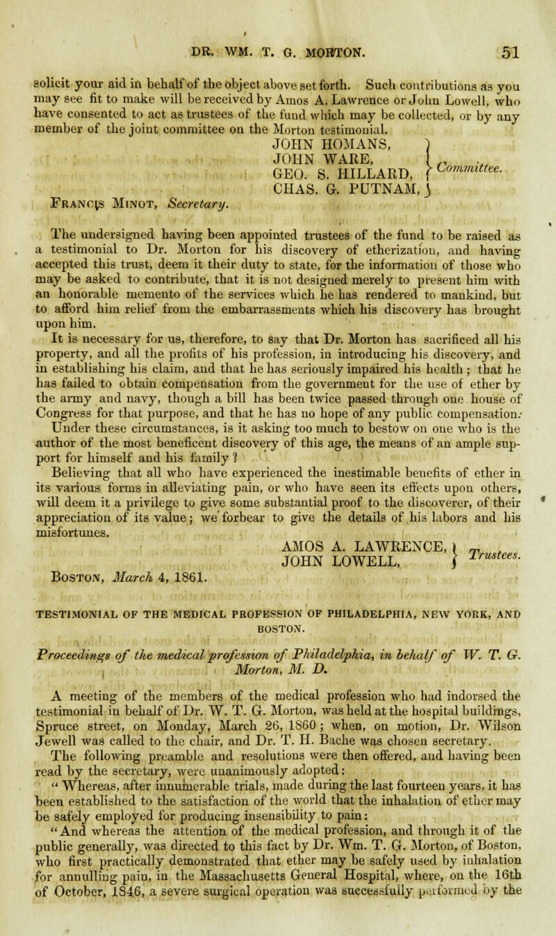 solicit your aid in behalf of the object above set forth. Such contributions as you may see fit to make, will be received by Amos A. Lawrence or John Lowell, who have consented to act as trustees of the fund which may be collected, or by any member of the joint committee on the Morton testimonial. JOHN HOMANS, } JOHN WARE, 1 „ GEO. S. HILLARD, f CommUt<*- CHAS. G. PUTNAM,) Frano;s Minot, Secretary. The undersigned having been appointed trustees of the fund to be raised as a testimonial to Dr. Morton for his discovery of etherization, and having accepted this trust, deem it their duty to state, for the information of those who may be asked to contribute, that it is not designed merely to present him with an honorable memento of the services which he has rendered to mankind, but to afford him relief from the embarrassments which his discovery has brought upon him. It is necessary for us, therefore, to say that Dr. Morton has sacrificed all his property, and all the profits of his profession, in introducing his discovery, and in establishing his claim, and that he has seriously impaired his health ; that he has failed to obtain compensation from the government for the use of ether by the army and navy, though a bill has been twice passed through one house of Congress for that purpose, and that he has no hope of any public compensation.- Under these circumstances, is it asking too much to bestow on one who is the author of the most beneficent discovery of this age, the means of an ample sup- port for himself and his family 1 Believing that all who have experienced the inestimable benefits of ether in its various forms in alleviating pain, or who have seen its effects upon others, will deem it a privilege to give some substantial proof to the discoverer, of their appreciation of its value; we'forbear to give the details of his labors and his misfortunes. JOHN LOWELL, Boston, March 4, 1861. AMOS A. LAWRENCE, » Trustees TESTIMONIAL OF THE MEDICAL PROFESSION OF PHILADELPHIA, NEW YORK, AND BOSTON. Proceedings of the medical profession of Philadelphia, in behalf of W. T. G. Morton, M. D. A meeting of the members of the medical profession who had indorsed the testimonial in behalf of Dr. W. T. G. Morton, was held at the hospital buildings, Spruce street, on Monday, March 26, I860 ; when, on motion, Dr. Wilson Jewell was called to the chair, and Dr. T. H. Bache was chosen secretary. The following preamble and resolutions were then offered, and having been read by the secretary, were unanimously adopted:  Whereas, after innumerable trials, made during the last fourteen years, it has been established to the satisfaction of the world that the inhalation of ether may be safely employed for producing insensibility to pain:  And whereas the attention of the medical profession, and through it of the public generally, was directed to this fact by Dr. Wm. T. G. Morton, of Boston, who first practically demonstrated that ether may be safely used by inhalation for annulling pain, in the Massachusetts General Hospital, where, on the 16th of October, 1846, a severe surgical operation was successfully performed by the