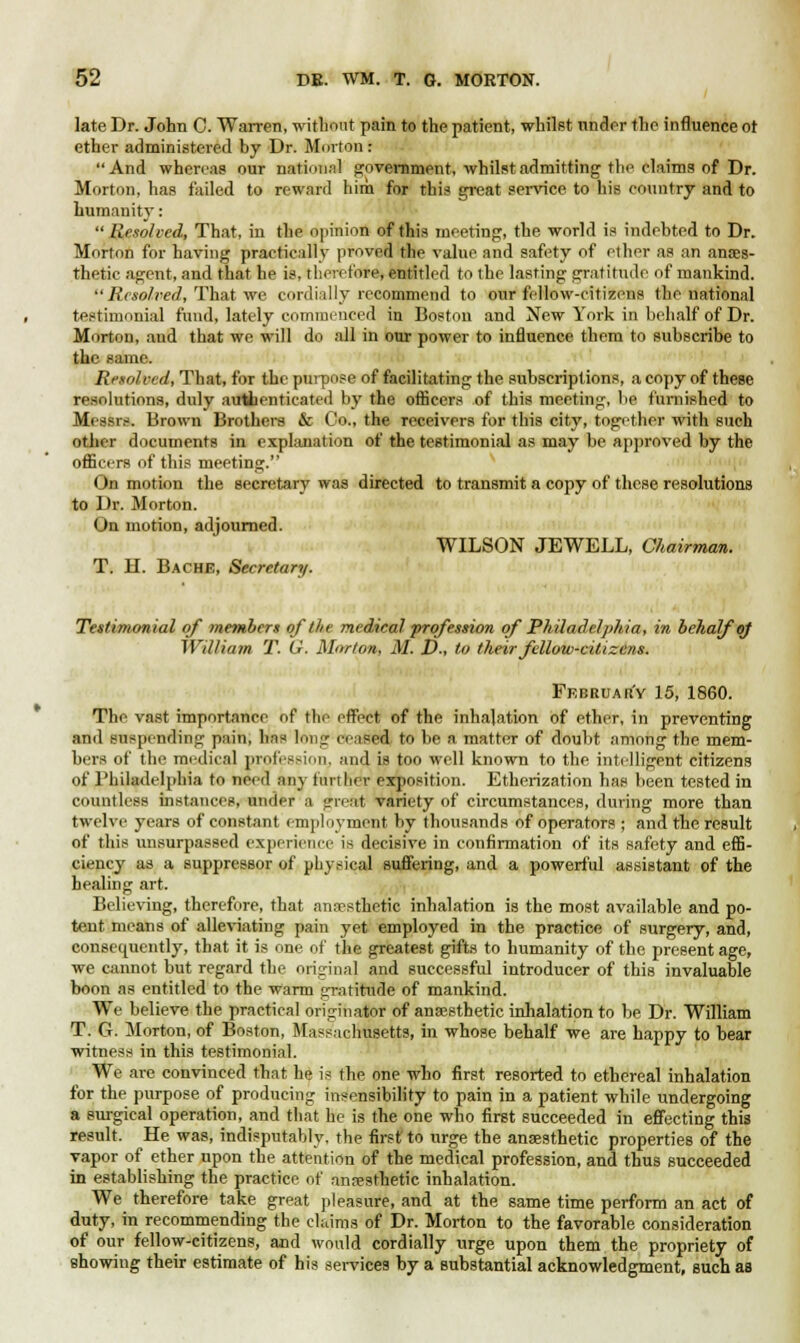 late Dr. John C. Warren, without pain to the patient, whilst under the influence ot ether administered by Dr. Morton: And whereas our national government, whilst admitting the claims of Dr. Morton, has failed to reward liirh for this great service to his country and to humanity:  Resolved, That, in the opinion of this meeting, the world is indebted to Dr. Morton for having practically proved the value and safety of ether as an anaes- thetic agent, and that he is, therefore, entitled to the lasting gratitude of mankind.  Resolved, That we cordially recommend to our fellow-citizens the national testimonial fund, lately commenced in Boston and New York in behalf of Dr. Morton, and that we will do all in our power to influence them to subscribe to the same. Resolved, That, for the purpose of facilitating the subscriptions, a copy of these resolutions, duly authenticated by the officers of this meeting, be furnished to Messrs. Brown Brothers & Co., the receivers for this city, together with such other documents in explanation of the testimonial as may be approved by the officers of this meeting. < )n motion the secretary was directed to transmit a copy of these resolutions to Dr. Morton. On motion, adjourned. WILSON JEWELL, Chairman. T. H. Bache, Secretary. Testimonial of members of the medical profession of Philadelphia, in behalf oj William T. G. Morton, M. D., to their fellow-citizens. February 15, 1860. The vast importance of the effect of the inhalation of ether, in preventing and suspending pain, has long censed to be a matter of doubt among the mem- bers of the medical profession, ;\\\i\ is too well known to the intelligent citizens of Philadelphia to need any further exposition. Etherization has been tested in countless instances, under a great variety of circumstances, during more than twelve years of constant employment by thousands of operators ; and the result of this unsurpassed experience is decisive in confirmation of its safety and effi- ciency as a suppressor of physical suffering, and a powerful assistant of the healing art. Believing, therefore, that anesthetic inhalation is the most available and po- tent means of alleviating pain yet employed in the practice of surgery, and, consequently, that it is one of the greatest gifts to humanity of the present age, we cannot but regard the original and successful introducer of this invaluable boon as entitled to the warm gratitude of mankind. We believe the practical originator of anaesthetic inhalation to be Dr. William T. G. Morton, of Boston, Massachusetts, in whose behalf we are happy to bear witness in this testimonial. We are convinced that he is the one who first resorted to ethereal inhalation for the purpose of producing insensibility to pain in a patient while undergoing a surgical operation, and that he is the one who first succeeded in effecting this result. He was, indisputably, the first to urge the anaesthetic properties of the vapor of ether upon the attention of the medical profession, and thus succeeded in establishing the practice of anesthetic inhalation. We therefore take great pleasure, and at the same time perform an act of duty, in recommending the claims of Dr. Morton to the favorable consideration of our fellow-citizens, and would cordially urge upon them the propriety of showing their estimate of his services by a substantial acknowledgment, such as