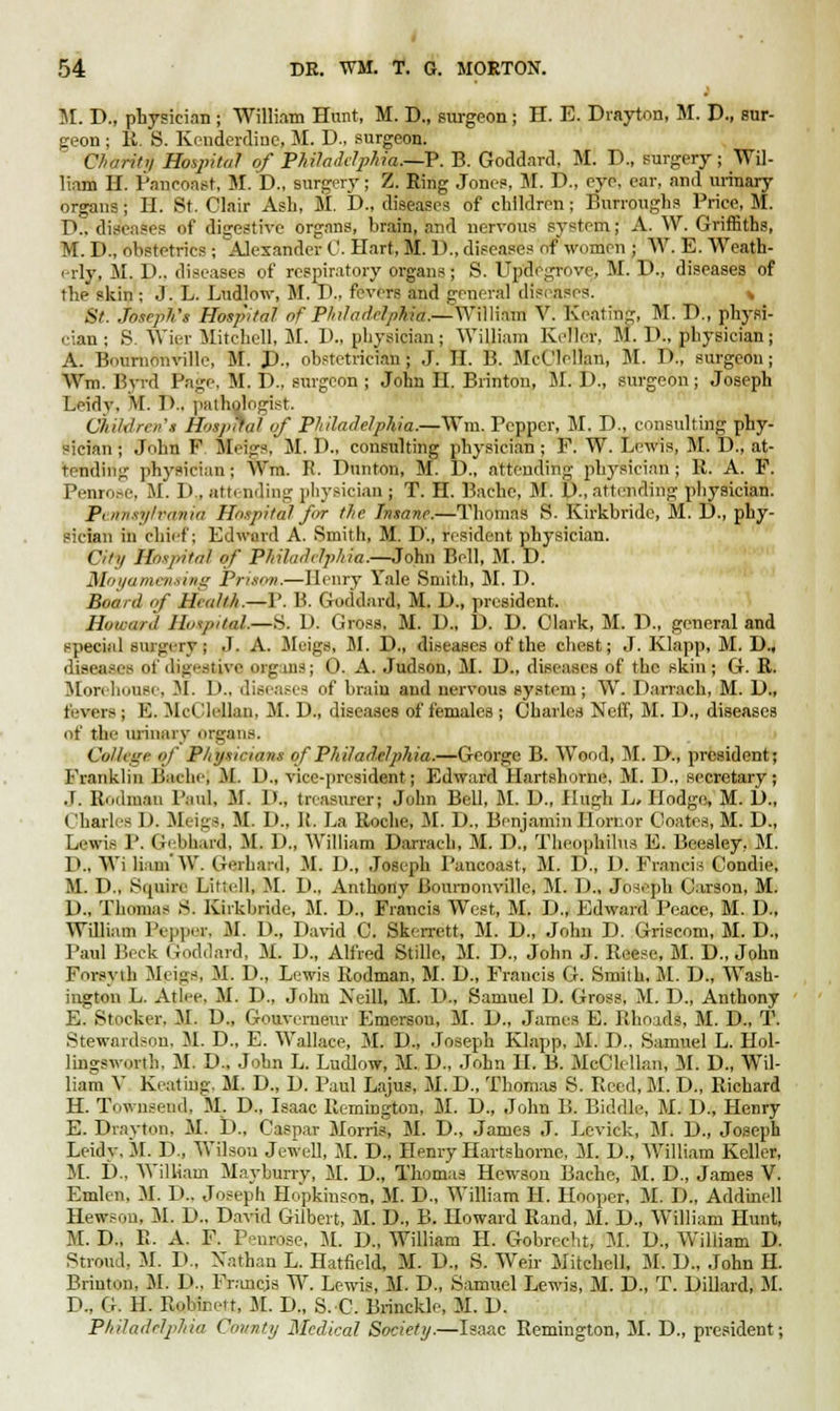 M. P., physician ; William Hunt, M. D., surgeon ; H. E. Drayton, M. D., sur- geon ; It. S. Kenderdine, M. D., surgeon. Charity Hospital of Philadelphia.—P. B. Goddard, M. P., surgery; Wil- liam H. Pancoast, M. D., surgery; Z. Ring Jones, 51. D., eye, car, and urinary organs; H. St. Clair Asb, M. P., diseases of children; Burroughs Price, M. D., diseases of digestive organs, brain, and nervous system; A. W. Griffiths, M. I)., ohstetrics ; Alexander C. Hart, M. 1)., diseases of women ; W. E. Weath- c-rly, M. D.. diseases of respiratory organs; S. Updegrove. M. P., diseases of the skin ; J. L. Ludlow, M. P., fevers and general diseases. St. Joseph's Hospital of Philadelphia.—William V. Keating, M. D., physi- cian ; B. Wier Mitchell, M. P., physician; William Keller. M. P., physician; A. Bourndnville, M. P., obstetricianj J. II. B. McClellan, M. D., surgeon; Wm. Byrd Page, M. P.. surgeon ; John H. Brinton, M. D., surgeon; Joseph Leidy, M. P.. pathologist. Children's Hospital of Philadelphia.—Win. Pepper, M. P., consulting phy- sician ; John F Meigs, M. P., consulting physician ; F. W. Lewis, M. P., at- tending physician ; Wm. R. Punton, M. D., attending physician ; R. A. F. Penrose, M. I». attending physician ; T. H. Bachc, M. P., attending physician. Pennsylvania Hospital for the Insane.—Thomas S. Kirkbridc, M. D., phy- sician in Chief; Edward A. Smith, M. P., resident physician. City Hospital of Philadelphia.—John Bell, M. D. Moyamensing Prison.—Henry Yale Smith, M. P. Board qf Health.—P. B. Goddard, M. D., president. Howard Hospital.—S. P. Gross, M. D., D. D. Clark, M. P., general and special surgery | J. A. Meigs, M. D., diseases of the chest; J. Klapp, M. D., diseases of digestive organs; 0. A. Judson, M. P., diseases of the skin; G. R. Morehouse, 31. P.. diseases of brain and nervous system; W. Parrach, M. P., boars ; E. McCleUan, M. P., diseases of females ; Charles NeiT, M. P., diseases of the urinary organs. College of Physicians of Philadelphia.—George B. Wood, M. D., president; Franklin cache] 31. P., vice-president; Edward Hartshome, M. P., secretary; J. Rodman Paul, M. P., treasurer; John Bell, M. P., Hugh L> Hodge, M. P., Charles 1). Meigs, 31. P.. It. La Roche, M. P., Benjamin llornor Coates, M. D., Lewis P. Gebhard, M. P., William Parrach, M. P., Theophilus E. Bcesley. M. P., Wi liam'W. Gerhard, M. P., Joseph Pancoast, M. D., P. Francis Condie, M. P., Squire Littell, M. P., Anthony Bournonville, M. P., Joseph Carson, M. P., Thomas S. Kirkbride, M. P., Francis West, M. P., Edward Peace, M. P., William Pepper, M. P., Pavid C. Skerrett, M. P., John D. Griscom, M. P., Paul Beck Goddard, M. P., Alfred Stille, M. P., John J. Reese, M. D., John Forsyth 3I< ins, M. P., Lewis Rodman, M. P., Francis G. Smith, M. D., Wash- ington L. Atlce. M. P., John Xeill, M. P., Samuel D. Gross, M. D., Anthony E. Stocker. 31. P., Gouverneur Emerson, M. P., James E. Rhoads, M. P., T. Stewardson, 31. P., E. Wallace, 31. P., Joseph Klapp, 31. P.. Samuel L. Hol- lingsworth, 31. P., John L. Ludlow, 31. P., John II. B. JlcClellan, M. D., Wil- liam V Keating. 31. P., P. Paul Lajus, 31. P., Thomas S. Reed, 31. D., Richard H. Townsend, 31. P., Isaac Remington, 31. P., John B. Biddle, 31. P., Henry E. Pravton, 31. P., Caspar 3Iorris, 31. P., James J. Levick, 31. P., Joseph Leidy, 31. P., Wilson Jewell, 31. P., Henry Hartshornc, 31. P., William Keller, 31. P., William 3Iayburry, 31. P., Thomas Hewson Bache, 31. P., James V. Emlen. 31. P.. Joseph Hopkinson, 31. P., William H. Hooper, 31. P., Addinell Hewson. 31. P., Pavid Gilbert, 31. D., B. Howard Rand, 31. P., William Hunt, 31. P., R. A. F. Penrose, 31. P., William H. Gobrccht, 31. P., William D. Stroud, 31. P., Nathan L. Hatfield, 31. P., S. Weir Mitchell, 31. P., John H. Brinton, 31. P., Francis W. Lewis, M. P., Samuel Lewis, 31. P., T. Pillard, 31. P., G. H. Robinett, 31. D„ S.C, Brincklc, 31. P. Philadelphia County Medical Society.—Isaac Remington, M. P., president;