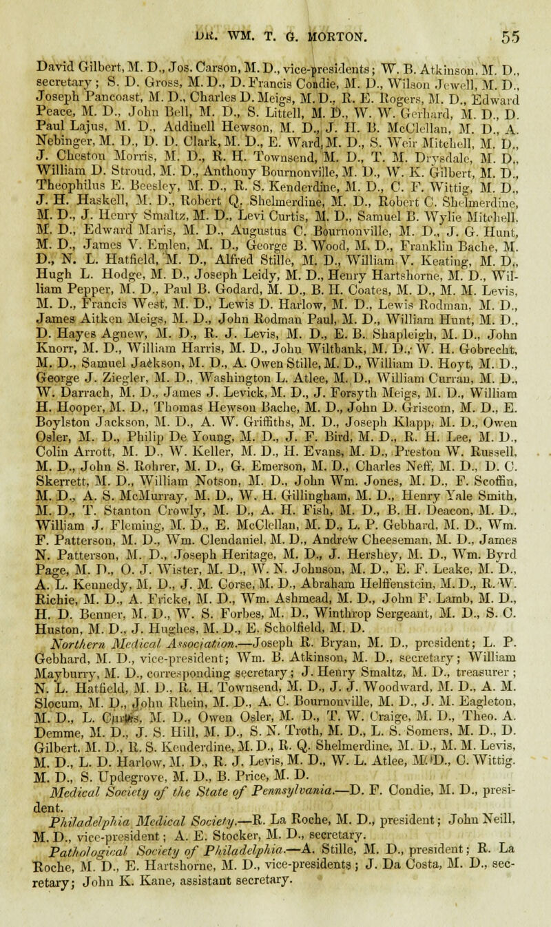 David Gilbert, M. D., Jos. Carson, M. D., vice-presidents j W. B. Atkinson. M. D., secretary ; 8. D. Gross, M. D., D. Francis Coidie, M. D., Wilson Jewell, M. D., Joseph Pancoast, M. D., Charles D. Meigs, M.D.. R. E. Rogers, M. D., Edward Peace, M. D., John Bell, M. D., S. Littell, M. i>., W. W. Gerhard, M. D., D. Paul Lajus, M. D., Addincll Hewson, M. D.,i J. II. B. McClellan, M. D, A Nebinger, M. U., D. D. Clark, M. D., E. Ward.M. D., S. Weir Mitchell, M. D., J. Cheston Morris, M. D., R. H. Townscnd, M. D., T. M. Dryedale, M. D.. William D. Stroud, M. D., Anthony Bournonville, M. U., W. K. Gilbert, M. D., Theophilus E. Beeslcy, M. D., R. S. Kenderdiie, M. D., C. F. Wittig, M. D., J. H. Haskell, M. D., Robert Q, Shclmerdine, M. D., Robert C. Sbelmerdine, M. D., J. Henry Smaltz, M. D., Levi Curtis, M. D., Samuel B. Wylie Mitchell. M. D., Edward Maris, M. D., Augustus C. Bournonville, M. D., J. G. Hunt, M. D., James V. Emlen, M. D., George B. Wood, M. D., Franklin Bache, M. D., N. L. Hatfield, M. D., Alfred Stille, M. D., William, V. Keating, M. D., Hugh L. Hodge, M. D., Joseph Leidy, M. D., Henry Hartshorne, M. D., Wil- liam Pepper, M. D., Paul B. Godard, M. D., B. H. Coates, M. D., M. M. Levis, M. D., Francis West, M. D., Lewis D. Harlow, M. D., Lewis Rodman, M. D., James Aitken Meigs, M. D., John Rodman Paul, M. D., William Hunt, M. D., D. Hayes Aguew, M. D., R. J. Levis, M. D., E. B.. Shapleigh, M. U., John Knorr, M. D., William Harris, M. D., John Wiltbank, M. D.,' W. H. Gobrecht, M. D., Samuel Jackson, M. D., A. Owen Stille, M. D., William D. Hoyt, M. D., George J. Ziegler, M. D., Washington L. Atlee, M. D., William Currau, M. D., W. Darrach, M. D., James J. Levick, M. D., J. Forsyth Meigs, M. D., William H. Hooper, M. D., Thomas Hewson Bache, M. D., John D. Griscom, M. D., E. Boylston Jackson, M. D., A. W. Griffiths, M. D., Joseph Klapp, M. D., Owen Osier, M. D., Philip De Young, M. D., J. F. Bird, M. D., R. H. Lee, M. 1)., Colin Arrott, M. D., W. Keller, M. D., H. Evans, M. D., Preston W. Russell, M. D., John S. Rohrer, M. D., G. Emerson, M. D., Charles Neff, M. D., D. C. Skerrett, M. D., William Notson, M. D., John Wm. Jones, M. D., F. Scoffin, M. D., A. S. McMurray, M. D., W. H. Gillingham, M. D., Henry Yale Smith, M. D., T. Stanton Crowly, M. D., A. H. Fish, M. D., B. H. Deacon, M. D., William J. Fleming, M. D., E. McClellan, M. D., L. P. Gebhard, M. D., Wm. F. Patterson, M. D., Wm. Clendaniel, M. D., Andrew Cheeseman, M. D., James N. Patterson, M. D., Joseph Heritage, M. D., J. Hershey, M. D., Wm. Byrd Page, M. D., 0. J. Wister, M. D., W. N. Johnson, M. D., E. F. Leake. M. D., A. L. Kennedy, M. D., J. M. Corse, M. D., Abraham Helffenstcin, M.D., R. W. Richie, M. D., A. Fricke, M. D., Wm. Ashmead, M. D., John F. Lamb, M. D., H. D. Benner, M. D., W. S. Forbes, M. D., Winthrop Sergeant, M. D., S. C. Huston, M. D., J. Hughes, M. D., E. Scholfield, M. D. Northern Medical. Association.—Joseph R. Bryan, M. D., president; L. P. Gebhard, M. D., vice-president; Wm. B. Atkinson, M. D., secretary; William Mayburry, M. D., corresponding secretary; J. Henry Smaltz, M. D., treasurer ; N. L. Hatfield, M. D., R. H. Townsend, M. D., J. J. Woodward, M. D., A. M. Slocum, M. D., John Rhein, M. D., A. C. Bournonville, M. D., J. M. Eagletou, M. D., L. Curtfrs, M. D.„ Owen Osier, M. D., T. W. Oraige, M. D., Theo. A. Demme, M. D., J. S. Hill, M. D., S. N. Troth, M. D., L. S. Somers, M. D., D. Gilbert. M. D., R. S. Keuderdine, M. D., R. Q. Shelmerdine, M. D., M. M. Levis, M. D., L. D. Harlow, M. D., R. J. Levis, M. D., W. L. Atlee, M'.D., C. Wittig. M. D., S. Updegrove, M. D., B. Price, M. D. Medical Society of the State of Pennsylvania.—D. F. Condie, M. D., presi- dent. Philadelphia Medical Sociefy.—R. La Roche, M. D., president; John Neill, M. D., vice-president; A. E. Stacker, M. D., secretary. Pathological Society of Philadelphia-—A. Stillo, M. D., president; R. La Roche, M. D., E. Hartshorne, M. D., vice-presidents; J. Da Costa, M. D., sec- retary; John K. Kane, assistant secretary.