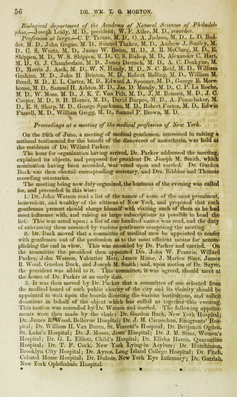 Biological department of the Academy of Natural SciqntW /' Philadel- phia,—Joseph Leidy, M. D., president; W. F. Atlee, M. D., recorder. Profession at large.—C. P. Turner, M. D., 0. A. Judson, M. D., L. D. Bod- der, M. D., John Gegan, M. D., Samuel Tucker, M. D., Andrew J. Smiley, M. D., C. S. Wurtft M. D., James W. Bacon, M. D., J. R. McClurg, M. D., E. Shippen, M. D., W. S. Shippen, M. D., C. S. Bishop, M. D„ Alexander C. Hart, M. D., G. J. Chamberlain, M. D., James Danach, M. D., A. C. Deakyne, M. D., Morris J. Asch, M. D., W. N. Handy, M. U., N. 0. Reid, M. D., William Graham, M. D., John H. Brintou, M. D., Robert Boiling, M. D., William M. Breed, M. D., E. L. Carter, M. D., Edward A. Spooner, M. D., George B. More- house, M. D., Samuel II. Ashton. M. D., Jas. D. Mundy, M. D., C. P. La Roche, M. D., W. Moss, M. D., J. K. T. Van Pelt, M. D„ J. M. Boisnot, M. D., J. C. Cooper, M. D., S. H. Horner, M. D., David Burpee, M. D., A. Penucbakcr, M. D., E. S. Sharp, M. D., George Spackraan.M. D., Robert Foster, M. D., Edwin Fussell, M. D., William Gregg, M. D., Samuel P. Brown, M. D. Proceedings at a meeting of the medical profession of New York. On the 24th of June, a meeting of medical gentlemen, interested in raising a national testimonial for the benefit of the discoverer of anaesthesia, was held at the residence of Dr. Willard Parker. The hour for organization having arrived, Dr. Parker addressed the meeting, explained its objects, and proposed for president Dr. Joseph M. Smith, which nomination having been seconded, was voted upon and carried. Dr. Gurdon Buck was then elected corresponding secretary, and Drs. Bibbins and Thomas recording secretaries. The meeting being now duly organized, the business of the evening was called for, and proceeded in this wise: 1. Dr. John Watson read a list of the names <>f some- of the most prominent, benevolent, and wealthy of the citizens of New York, and proposed that each gentleman present should charge himself with visiting such of them as he had most influence with, and raising as large subscriptions as possible to head the list* This was acted upon ; a list of one hundred nanus w as read, and the duty of canvassing them assumed by various gentlemen composing the meeting. 2. Dr. Buck moved that a committee of medical men be appointed to confer with gentlemen out of the profession as to the most efficient means for accom- plishing the end in view. This was seconded by Dr. Parker and carried. On the committee the president then appointed Drs. John W. Francis, Willard Parker, John Watson, Valentine Mott, James Minor, J. Marion Sims, James R. Wood, Gurdon Buck, and Joseph M. Smith; and, upon motion of Dr. Sayre, the president was added to it. This committee, it was agreed, should meet at the house of Dr. Parker at an early date. 3. It was then moved by Dr. Parker that a committee of one selected from the medical board of each public charity of the city and its vicinity should be appointed to wait upon the boards directing the various institutions, and solicit donations in behalf of the object which has called us together'this evening. This motion was seconded by Dr. Watson and carried. The following appoint- ments were then made by the chair: Dr. Gurdon Buck, New York Hospital; Dr. James R.'Wood, Bellevue Hospital; Dr. J. M. Caruochan, Emigrants' Hos- pital; Dr. William H. Van Buren, St. Vincent's Hospital; Dr. Benjamin Ogden, St. Luke's Hospital; Dr. J. Moses, Jews' Hospital; Dr. J. M. Sims, Women's Hospital; Dr. G. L. Elliott, Child's Hospital; Dr. Elisha Harris, Quarantino Hospital; Dr. T. F. Cock, New York Lying-in Asylum; Dr. Hutchinson, Brooklyn City Hospital; Dr. Ayres, Long Island College Hospital; Dr. Fitch, Colored Home Hospital; Dr. Dubois, New York Eye Infirmary; Dr. Garrish, New York Ophthalmic Hospital.