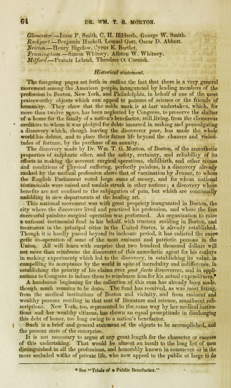 Gloucester.—Isaac P. Smith, C. H. Hildretli, George W. Smith. Rockport.—Benjamin Haskell, Lemuel Gott, Oscar D. Abbott. Newton.—Ilenry Bigelow, Cyrus K. feartlet. Framiiigham.—Simon WLitney, Allslon W. Whitney. Milforti.—Francis Leland, Theodore 0. Cornish. Historical statement. The foregoing pages set forth in outline the fact that there is a very general movement among the American people, inaugurated by leading members of the profession in Boston, New York, and Philadelphia, in behalf of one of the most praiseworthy objects which can appeal to patrons of science or the friends of humanity. They show that the noble work is at last undertaken, which, for more than twelve j^ars, has been neglected by Congress, to preserve the shelter of a home for the family of a nation's benefiictor, still Jiving, from the clamorous creditors to whom it was pledged for debts incurred in making and promulgating a discovery which, though leaving the discoverer poor, has made the whole world his debtor, and to place their future life beyond the chances and vicissi- tudes of fortune, by the purchase of an annuity. The discovery made by Dr. Wm. T. G. Morton, of Boston, of the anaesthetic properties of sulphuric ether, and the safety, certainty, and reliability of its effects in making the severest surgical operations, childbirth, find other scenes and conditions off physical suffering, perfectly painless, is a discovery already ranked by (lie medical profession above that of vaccination by Jenner, to whom the English Parliament voted large sums of money, and for whom national testimonials were raised and medals struck in other nations ; a discovery whose benefits are not confined to the subjugation of pain, but which are continually unfolding in new departments of the healing art. .This national movement was with great propriety inaugurated in Boston, the city where the discoverer lived and practiced his profession, and where the first successful painless surgical operation was performed. An organization to raise a national testimonial fund in his behalf, with trustees residing in Boston, and treasurers in the principal cities in the United States, is already established. Though it is hardly passed beyond its inchoate period, it has enlisted the ener*1 getic co-operation of some of the most eminent and patriotic persons in the Union. All will learn with surprise that two hundred thousand dollars will not more than reimburse the discoverer of this anaesthetic agent for his outlays in making experiments which led to the discovery, in establishing its value, in compelling its acceptance by the world in spite of incredulity and indifference, in establishing the priority of his claims over post, facto discoverers, and in appli- cations to Congress to induce them to reimburse him for his actual expenditures.* A handsome beginning for the collection of this sum has already been made, though much remains to be done. The fund has received, as was most fitting, from the medical institutions of Boston and vicinity, and from eminent and wealthy persons residing in that seat of literature and science, munificent sub- scriptions. New York, too, represented in the same way by her medical institu- tions and her wealthy citizens, has shown an equal promptitude in discharging this debt of honor, too long owing to a nation's benefactor. Such is a brief and general statement of the objects to be accomplished, and the present state of the enterprise. It is not necessary to argue at any great length for the character or success of this undertaking. That would be almost an insult to the long list of men distinguished in all the professions, and honorably known in commerce or in the more secluded walks of private life, who now appeal to the public at large to do ° See Trials of a Public Benefactor.