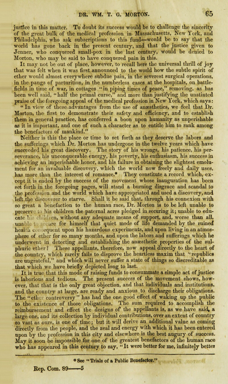 justice in this matter. To doubt its success would be to challenge the sincerity of the great bulk of the medical profession in Massachusetts, New York, and Philadelphia, who ask subscriptions to this fund—would be to say that the world has gone back in the present century, and that the justice given to Jcnner, who conquered small-pox in the last century, would be denied to Morton, who may be said to have conquered pain in this. It may not be out of place, however, to recall here the universal thrill of joy that was felt when it was first announced to the world how the subtle spirit of ether would almost everywhere subdue pain, in the severest surgical operations, in the pangs of parturition, in the numberless cases at the hospitals, on battle- fields in time of war, in cottages in piping times of peace, removing, as has been well said, half the primal curse, and more than justifying the unstinted praise of the foregoing appeal of the medical profession in New York, which says: In view of these advantages from the use of anaesthetics, we feel that Dr. Morton, the first to demonstrate their safety and efficiency, and to establish them in general practice, has conferred a boon upon humanity as unperishable as it is important, and one of such a character as to entitle him to rank among the benefactors of mankind. Neither is this the place or time to set forth as they deserve the labors and the sufferings which Dr. Morton has undergone in the twelve years which have succeeded his great discovery. The story of his wrongs, his patience, bis per- severance, his unconquerable energy, his poverty, his enthusiasm, his success in achieving au imperishable honor, and his failure in obtaining the slightest emolu- ment for an invaluable discovery, which the world now freely and daily uses, has more than the interest of romance.* They constitute a record which, ex- cept it is ended by the success of the movement whose inauguration has been set forth in the foregoing pages, will stand a burning disgrace and scandal to the profession and the world which have appropriated and used a discovery, and left the discoverer to starve. Shall it be said that, through his connexion with so great a benefaction to the human race, Dr. Morton is to be left unable to preserve (,p his children the paternal acres pledged in securing it; unable to edu- cate his children, without any adequate means of support, and, worse than all, unall are for himself that quiet mode of life demanded by the ruined health col equent upon his hazardous experiments, and upon living in an atmos- phere of ether for so many months, and upon the labors and sufferings which he underwent in detecting and establishing the anaesthetic properties of the sul- phuric ether ? These appellants, therefore, now appeal directly to the heart of the country, which rarely fails to disprove the heartless maxim that '' republics are ungrateful, and which will never suffer a state of things so discreditable as that which we have briefly depicted long to last. It is true that this mode of raising funds to consummate a simple act of justice is laborious and tedious. The present success of the movement shows, how- ever, that that is the only great objection, and that individuals and institutions, and the country at large, are ready and anxious to discharge their obligations. The etht controversy has had the one good effect of waking up the public to the existence of those obligations. The sum required to accomplish the reimbursement and effect the designs of the appellants is, as we have said, a large one, and its collection by individual contributions, over an extent of country so vast as ours, is one of time; but it will derive an additional value as coming directly from the people, and the zeal and energy with which it has been entered upon by the profession in this city and elsewhere is the best augury of success. May it soon be impossible for one of the greatest benefactors of the human race who has appeared in this century to say, It were better for me, infinitely bettei o See Trials of a Public Benefactor. Rep. Com. 89——5