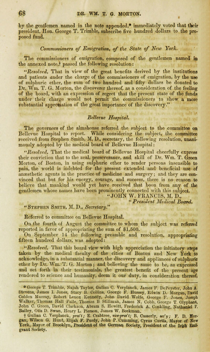 ■ by the gentlemen named in the note appended,* immediately voted that their president, Hon. George T. Trimble, subscribe five hundred dollars to the pro- posed fund. Commissioners of Emigration, of the State of New York. The commissioners of emigration, composed of the gentlemen named in the annexed note.t passed the following resolution: Resolved, That in view of the great benefits derived by the institutions and patients ander the charge of the commissioners of emigration, by the use of sulphuric ether, the sum of two hundred and fifty dollars be donated to Dr. Wm. T. G. Morton, the discoverer thereof, as a consideration of the feeling of the board, with an expression of regret that the present state of the funds under their charge would not permit the commissioners to show a more substantial appreciation of the great importance of the discovery. Bellevuc Hospital. The governors of the almshouse referred the subject to the committee on Bellevue Hospital to report. While considering the subject, the committee received from Stephen Smith, M. D., secretary, the following resolution, unani- mously adopted by the medical board of Bellevue Hospital: Resolved, That the medical board of Bellevue Hospital cheerfully express their conviction that to the zeal, perseverance, and skill of Dr. Wm. T. Green Morton, of Boston, in using sulphuric ether to render persons insensible to pain, the world is indebted for the present extended and beneficial use of anaesthetic agents in the practice of medicine and surgery; and they are con- vinced that but for his energy, courage, and success, there is no reason to believe that mankind would yet have received that boon from any of the gentlemen whose names have been prominently connected with this subject. JOHN W. FRANCIS, M. D., Stephen Smith, M. D., Secretary. ' President Medical Board. Referred to committee on Bellevue Hospital. On the fourth of August the committee to whom the subject was referred reported in favor of appropriating the sum of $1,500. On September 14 the following preamble and resolution, appropriating fifteen hundred dollars, was adopted: Resolved, That this board view with high appreciation the initiatory steps taken by the medical faculty of the cities of Boston and New York to acknowledge, in a substantial manner, the discovery and appliances of sulphuric ether by Dr. Wm. T. G. Morton; and believing the same to be, as expressed and set forth in their testimonials, the greatest benefit of the present age rendered to science and humanity, deem it our duty, in consideration thereof, • George T. Trimble, Najah Taylor, Gulian C. Verplanck, James F. DePeyster, John A. Stevens, James I. Jones, Stacy B. Collins, George F. Hussey, Edwin D. Morgan, David Colden Murray, Robert Lenox Kennedy, John David Wolfe, George F. Jones, Joseph Walker, Thomas Hall Faile, Thomas B Stillman, James N. Cobb, George T. Olyphant, John C. Green, David Clarkson, Abram S. Hewitt, Frederick A. Conkling, Nathaniel P. Bailey, Otis D. Swan, Henry L. Piereon, James W. Beekman. f Gnlian C. Verplanck, pra't; E. Crabtree, vice-pres't; B. Casserly, xc'y; F. D. Mor- gan, Wilson G. Hunt, Elijah F. Purdy, John P. Cumming, Cyrus Curtis, Mayor of New York, Mayor of Brooklyn, President of the German Society, President of the Irish Emi- grant Society.