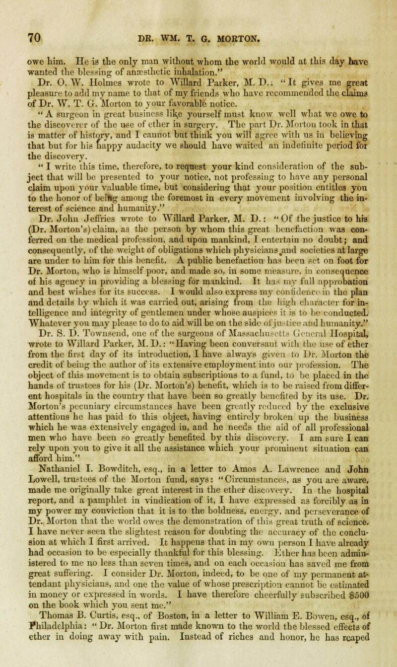 owe him. He is the only man without whom the world would at this day have wanted the blessing of anaesthetic inhalation. Dr. O. W. Holmes wrote to VVillard Parker, M. D.. It gives me great pleasure to add my name to that of my friends who have recommended the chums of Dr. W. T. G. Morton to your favorable notice. A surgeon in great business like yourself must know well what we owe to the discoverer of the use of ether in surgery. The part Dr. Mortou took in that is matter of history, and I cannot but think you will agree with us in believing that but for his nappy audacity we should have waited an indefinite period for the discovery.  I write this time, therefore, to request your kind consideration of the sub- ject that will be presented to your notice, not professing to have any personal claim upon your valuable time, but considering that your position entitles you to the honor of beiftg among the foremost in every movement involving the in- terest of science and humanity. Dr. John Jeffries wrote to Willard Parker, M. D.:  Of the justice to his (Dr. Morton's) claim, as the person by whom this great benefaction was con- ferred on the medical profession, and upon mankind, I entertain no doubt; and consequently, of the weight of obligations which physicians %aud societies at large are under to him for this benefit. A public benefaction has been set on foot for Dr. Morton, who is himself poor, and made so, in some measure, in consequence of his agency in providing a blessing for mankind. It has my full approbation and best wishes for its success. 1 would also express my confidence in the plan and details by which it was carried out, arising from the high character for in- telligence and integrity of gentlemen under whose auspices it is to be conducted. Whatever you may please to do to aid will be on the side of justice and humanity. Dr. S. D. Townsend, one of the surgeons of Massachusetts General Hospital, wrote to Willard Parker, M. D.:  Having been conversant with the use of ether from the first day of its introduction, I have always given to Dr. Morton the credit of being the author of its extensive employment into our profession. The object of this movement is to obtain subscriptions to a fund, to bo placed in the hands of trustees for his (Dr. Morton's) benefit, which is to be raised from differ- ent hospitals in the country that have been so greatly benefited by its use. Dr. Morton's pecuniary circumstances have been greatly reduced by the exclusive attentions he has paid to this object, having entirely broken up the business which he was extensively engaged in, and he needs the aid of all professional men who have been so greatly benefited by this discovery. I am sure I can rely upon you to give it all the assistance which your prominent situation can afford him. Nathaniel I. Bowditch, esq., in a letter to Amos A. Lawrence and John Lowell, trustees of the Morton fund, says:  Circumstances, as you are aware, made me originally take great interest in the ether discovery. In the hospital report, and a pamphlet in vindication of it, I have expressed as forcibly as in my power my conviction that it is to the boldness, energy, and perseverance of Dr. Morton that the world owes the demonstration of this great truth of science. I have never seen the slightest reason for doubting the accuracy of the conclu- sion at which I first arrived. It happens that in my own person I have already had occasion to be especially thankful for this blessing. Ether has been admin- istered to me no less than seven times, and on each occasion has saved me from great suffering. I consider Dr. Morton, indeed, to be one of my permanent at- tendant physicians, and one the value of whose prescription cannot be estimated in money or expressed in words. I have therefore cheerfully subscribed 8500 on the book which you sent me. Thomas B. Curtis, esq., of Boston, in a letter to William E. Bowen, esq., of Philadelphia:  Dr. Morton first made known to the world the blessed effects of ether in doing away with pain. Instead of riches and honor, he has reaped