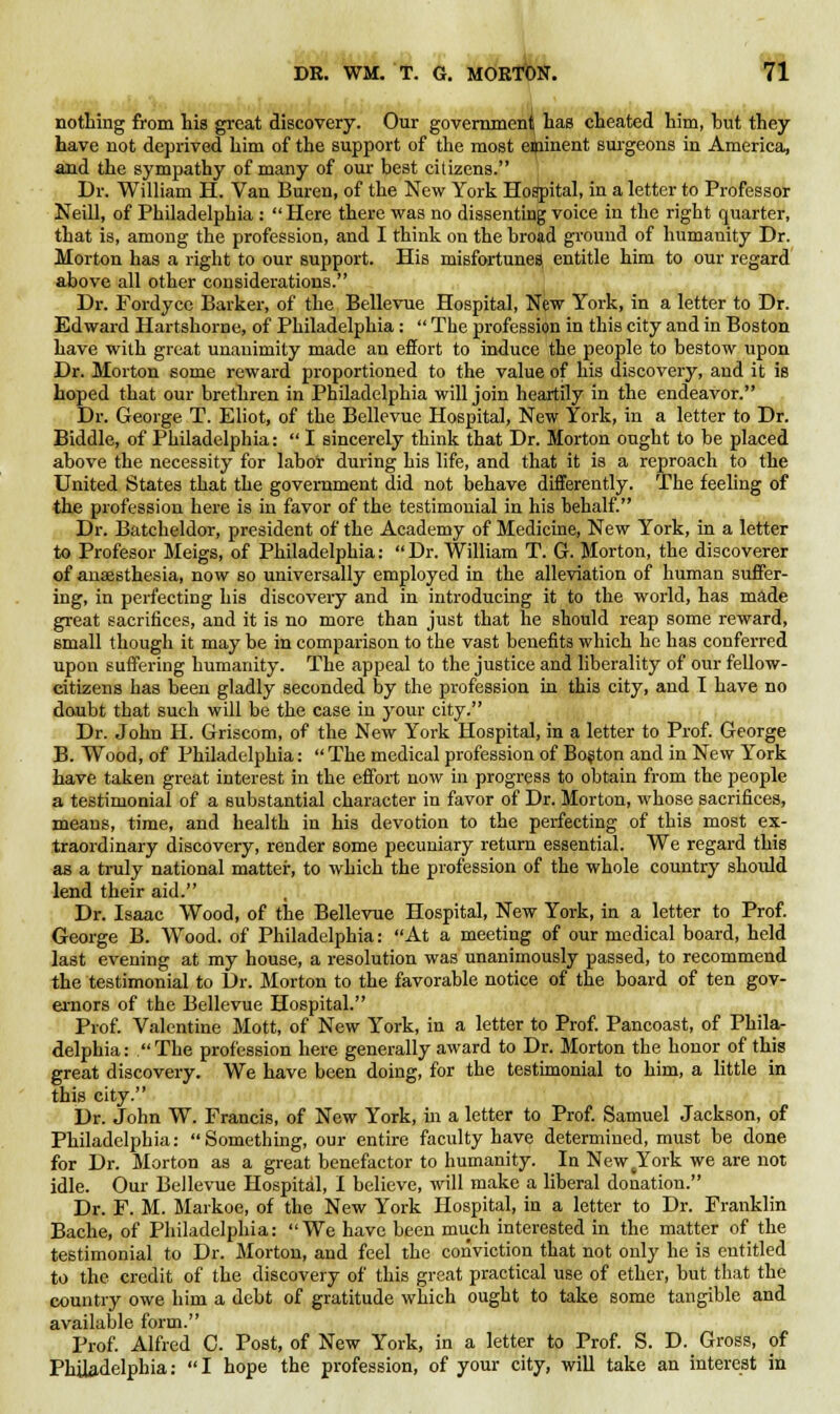 nothing from his great discovery. Our government has cheated him, hut they have not deprived him of the support of the most eminent surgeons in America, and the sympathy of many of our best citizens. Dr. William H. Van Buren, of the New York Hospital, in a letter to Professor Neill, of Philadelphia :  Here there was no dissenting voice in the right quarter, that is, among the profession, and I think on the broad ground of humanity Dr. Morton has a right to our support. His misfortunes, entitle him to our regard above all other considerations. Dr. Fordyce Barker, of the Bellevue Hospital, New York, in a letter to Dr. Edward Hartshorne, of Philadelphia:  The profession in this city and in Boston have with great unanimity made an effort to induce the people to bestow upon Dr. Morton some reward proportioned to the value of his discovery, and it is hoped that our brethren in Philadelphia will join heartily in the endeavor. Dr. George T. Eliot, of the Bellevue Hospital, New York, in a letter to Dr. Biddle, of Philadelphia:  I sincerely think that Dr. Morton ought to be placed above the necessity for labor during his life, and that it is a reproach to the United States that the government did not behave differently. The feeling of the profession here is in favor of the testimonial in his behalf. Dr. Batcheldor, president of the Academy of Medicine, New York, in a letter to Profesor Meigs, of Philadelphia:  Dr. William T. G. Morton, the discoverer of anaesthesia, now so universally employed in the alleviation of human suffer- ing, in perfecting his discovery and in introducing it to the world, has made great sacrifices, and it is no more than just that he should reap some reward, small though it may be in comparison to the vast benefits which he has conferred upon suffering humanity. The appeal to the justice and liberality of our fellow- citizens has been gladly seconded by the profession in this city, and I have no doubt that such will be the case in your city. Dr. John H. Griscom, of the New York Hospital, in a letter to Prof. George B. Wood, of Philadelphia: The medical profession of Boston and in New York have taken great interest in the effort now in progress to obtain from the people a testimonial of a substantial character in favor of Dr. Morton, whose sacrifices, means, time, and health in his devotion to the perfecting of this most ex- traordinary discovery, render some pecuniary return essential. We regard this as a truly national matter, to which the profession of the whole country should lend their aid. Dr. Isaac Wood, of the Bellevue Hospital, New York, in a letter to Prof. George B. Wood, of Philadelphia: At a meeting of our medical board, held last evening at my house, a resolution was unanimously passed, to recommend the testimonial to Dr. Morton to the favorable notice of the board of ten gov- ernors of the Bellevue Hospital. Prof. Valentine Mott, of New York, in a letter to Prof. Pancoast, of Phila- delphia: The profession here generally award to Dr. Morton the honor of this great discovery. We have been doing, for the testimonial to him, a little in this city. Dr. John W. Francis, of New York, in a letter to Prof. Samuel Jackson, of Philadelphia: Something, our entire faculty have determined, must be done for Dr. Morton as a great benefactor to humanity. In NewtYork we are not idle. Our Bellevue Hospital, I believe, will make a liberal donation. Dr. F. M. Markoe, of the New York Hospital, in a letter to Dr. Franklin Bache, of Philadelphia: We have been much interested in the matter of the testimonial to Dr. Morton, and feel the conviction that not only he is entitled to the credit of the discovery of this great practical use of ether, but that the country owe him a debt of gratitude which ought to take some tangible and available form. Prof. Alfred G. Post, of New York, in a letter to Prof. S. D. Gross, of Philadelphia:  I hope the profession, of your city, will take an interest in