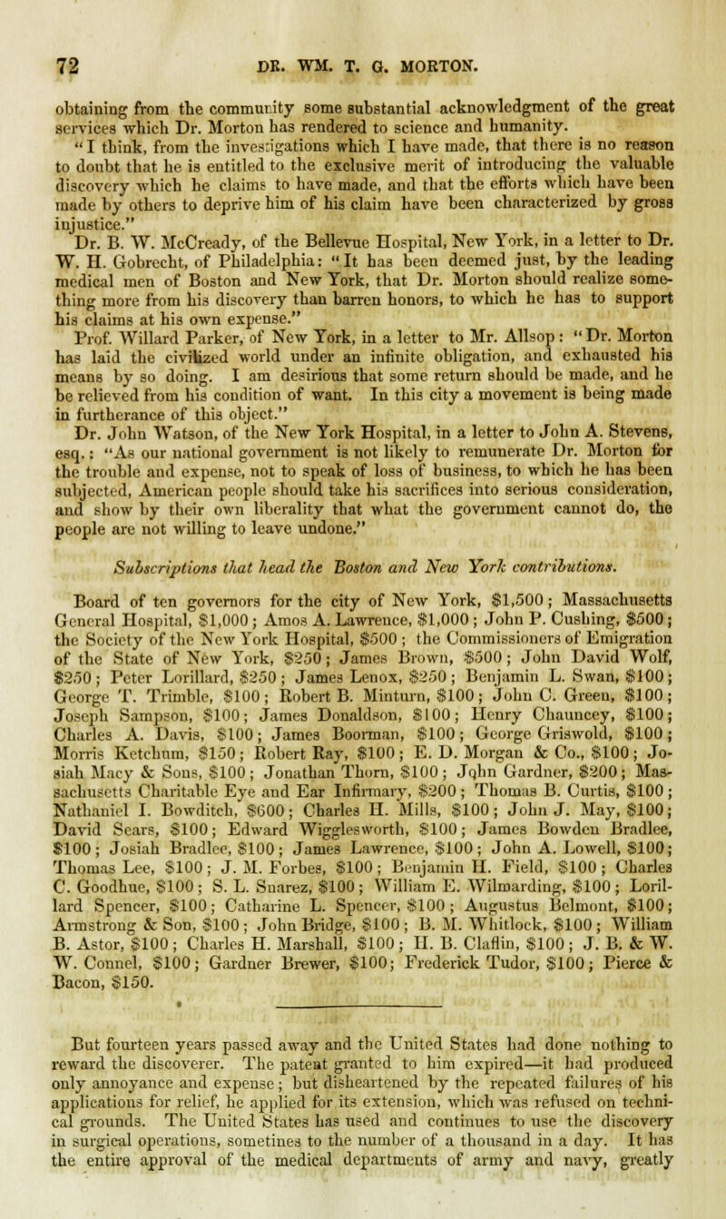 obtaining from the community some substantial acknowledgment of the great services which Dr. Morton has rendered to science and humanity.  I think, from the inves;igations which I have made, that there is no reason to doubt that he is entitled to the exclusive merit of introducing the valuable discovery which he claims to have made, and that the efforts which have been made by others to deprive him of his claim have been characterized by gross injustice. Dr. B. W. McCready, of the Bellevue Hospital, New York, in a letter to Dr. W. H. Gobrecht, of Philadelphia: It has been deemed just, by the leading medical men of Boston and New York, that Dr. Morton should realize some- thing more from his discovery than barren honors, to which he has to support his claims at his own expense. Prof. Willard Parker, of New York, in a letter to Mr. Allsop : Dr. Morton has laid the civilized world under an infinite obligation, and exhausted his means by so doing. I am desirious that some return Bhould be made, and he be relieved from his condition of want. In this city a movement is being made in furtherance of this object. Dr. John Watson, of the New York Hospital, in a letter to John A. Stevens, esq.: As our national government is not likely to remunerate Dr. Morton for the trouble and expense, not to speak of loss of business, to which he has been subjected, American people should take his sacrifices into serious consideration, and show by their own liberality that what the government cannot do, the people are not willing to leave undone. Subscriptions that head the Boston and New York contributions. Board of ten governors for the city of New York, $1,500; Massachusetts General Hospital, $1,000 ; Amos A. Lawrence, $1,000 ; John P. Cushing, $500; the Society of the New York Hospital, $500 ; the Commissioners of Emigration of the State of New York, $250; James Brown, $500; John David Wolf, $250; Peter Lorillard, 8250 ; James Lenox, $250; Benjamin L. Swan, $100; George T. Trimble, $100; Robert B. Minturn, $100; John O. Green, $100; Joseph Sampson, $100; James Donaldson, $100; Henry Chauncey, $100; Charles A. Davis, $100; James Boonnan, $100; George Griswold, $100; Morris Ketclmm, $150; Robert Ray, $100 ; E. D. Morgan & Co., $100; Jo- siah Macy & Sons, $100; Jonathan Thorn, $100; Jqhn Gardner, $200; Mas- sachusetts Charitable Eye and Ear Infirmary, $200 ; Thomas B. Curtis, $100 ; Nathaniel I. Bowditch, $600; Charles H. Mills, $100; John J. May, $100; David Sears, $100; Edward Wigglesworth, $100; James Bowden Bradlee, $100; Josiah Bradlee, $100 ; James Lawrence, $100 ; John A. Lowell, $100; Thomas Lee, $100 ; J. M. Forbes, $100 ; Benjamin H. Field, $100 ; Charles C. Goodhue, $100; S. L. Snarez, $100; William E. Wilmarding, $100; Loril- lard Spencer, $100; Catharine L. Spencer, $100 ; Augustus Belmont, $100; Armstrong & Son, $100 ; John Bridge, $100 ; B. M. Whitloek, $100 ; William B. Astor, $100 ; Charles H. Marshall, $100 ; II. B. Claflin, $100 ; J. B. & W. W. Connel, $100; Gardner Brewer, $100; Frederick Tudor, $100; Pierce & Bacon, $150. But fourteen years passed away and the United States had done nothing to reward the discoverer. The patent granted to him expired—it had produced only annoyance and expense ; but disheartened by the repeated failures of his applications for relief, he applied for its extension, which was refused on techni- cal grounds. The United States has used and continues to use the discovery in surgical operations, sometines to the number of a thousand in a day. It has the entire approval of the medical departments of army and navy, greatly