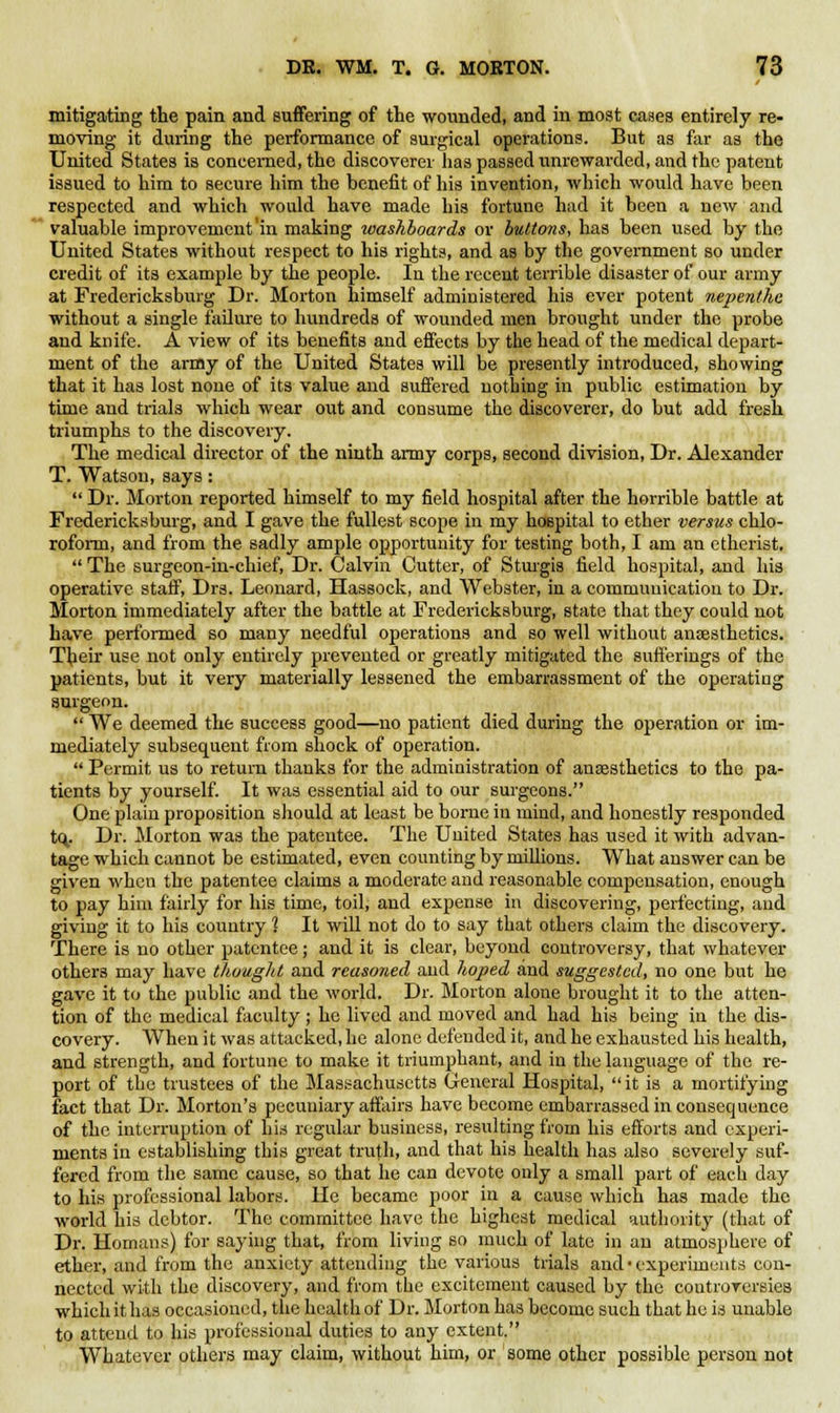 mitigating the pain and suffering of the wounded, and in most cases entirely re- moving it during the performance of surgical operations. But as far as the United States is concerned, the discoverer has passed unrewarded, and the patent issued to him to secure him the benefit of his invention, which would have been respected and which would have made his fortune had it been a new and valuable improvement'in making washboards or buttons, has been used by the United States without respect to his rights, and as by the government so under credit of its example by the people. In the recent terrible disaster of our army at Fredericksburg Dr. Morton himself administered his ever potent nepenthe without a single failure to hundreds of wounded men brought under the probe and knife. A view of its benefits and effects by the head of the medical depart- ment of the army of the United States will be presently introduced, showing that it has lost none of its value and suffered nothing in public estimation by time and trials which wear out and consume the discoverer, do but add fresh triumphs to the discovery. The medical director of the ninth army corps, second division, Dr. Alexander T. Watson, says:  Dr. Morton reported himself to my field hospital after the horrible battle at Fredericksburg, and I gave the fullest scope in my hospital to ether versus chlo- roform, and from the sadly ample opportunity for testing both, I am an etherist.  The surgeon-in-chief, Dr. Calvin Cutter, of Sturgis field hospital, and his operative staff, Drs. Leonard, Hassock, and Webster, in a communication to Dr. Morton immediately after the battle at Fredericksburg, state that they could not have performed so many needful operations and so well without anaesthetics. Their use not only entirely prevented or greatly mitigated the sufferings of the patients, but it very materially lessened the embarrassment of the operating surgeon.  We deemed the success good—no patient died during the operation or im- mediately subsequent from shock of operation.  Permit us to return thanks for the administration of ansesthetics to the pa- tients by yourself. It was essential aid to our surgeons. One plain proposition should at least be borne in mind, and honestly responded tOy Dr. Morton was the patentee. The United States has used it with advan- tage which cannot be estimated, even counting by millions. What answer can be given when the patentee claims a moderate and reasonable compensation, enough to pay him fairly for his time, toil, and expense in discovering, perfecting, and giving it to his country 1 It will not do to say that others claim the discovery. There is no other patentee; and it is clear, beyond controversy, that whatever others may have thought and reasoned and hoped and suggested, no one but he gave it to the public and the world. Dr. Morton alone brought it to the atten- tion of the medical faculty; he lived and moved and had his being in the dis- covery. When it was attacked, he alone defended it, and he exhausted his health, and strength, and fortune to make it triumphant, and in the language of the re- port of the trustees of the Massachusetts General Hospital, it is a mortifying fact that Dr. Morton's pecuniary affairs have become embarrassed in consequence of the interruption of his regular business, resulting from his efforts and experi- ments in establishing this great truth, and that his health has also severely suf- fered from the same cause, so that he can devote only a small part of each day to his professional labors. He became poor in a cause which has made the world his debtor. The committee have the highest medical authority (that of Dr. Homans) for saying that, from living so much of late in an atmosphere of ether, and from the anxiety attending the various trials and'experiments con- nected with the discovery, and from the excitement caused by the coutrorersies which it has occasioned, the health of Dr. Morton has become such that he is unable to attend to his professional duties to any extent. Whatever others may claim, without him, or some other possible person not
