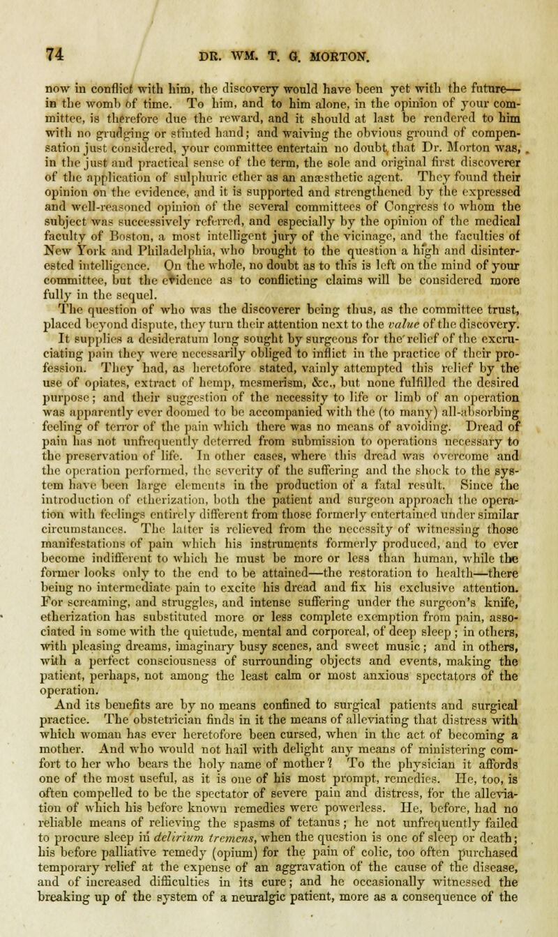 now in conflict with him, the discovery would have heen yet with the future— in the womb of time. To him, and to him alone, in the opinion of your com- mittee, is therefore due the reward, and it should at last be rendered to him with no grudging or stinted hand; and waiving the obvious ground of compen- sation just considered, your committee entertain no doubt, that Dr. Morton was, . in the just and practical sense of the term, the sole and original first discoverer of the application of sulphuric ether as an anaesthetic agent. They found their opinion on the evidence, and it is supported and strengthened by the expressed and well-reasoned opinion of the several committees of Congress to whom the subject was successively referred, and especially by the opinion of the medical faculty of Boston, a most intelligent jury of the vicinage, and the faculties of New York and Philadelphia, who brought to the question a high and disinter- ested intelligence. On the whole, no doubt as to this is left on the mind of your committee, but the evidence as to conflicting claims will be considered more fully in the sequel. The question of who was the discoverer being thus, as the committee trust, placed beyond dispute, they turn their attention next to the value of the discovery. It supplies a desideratum long sought by surgeons for the'relief of the excru- ciating pain they were necessarily obliged to inflict in the practice of their pro- fession. They had, as heretofore stated, vainly attempted this relief by the use of opiates, extract of hemp, mesmerism, &c, but none fulfilled the desired purpose ; and their suggestion of the necessity to life or limb of an operation was apparently ever doomed to be accompanied with the (to many) all-absorbing feeling of terror of the pain which there was no means of avoiding. Dread of pain has not unfrequently deterred from submission to operations necessary to the preservation of life. In other cases, where this dread was overcome and the operation performed, the severity of the suffering and the shock to the sys- tem have been large elements in the production of a fatal result. Since the introduction of etherization, both the patient and surgeon approach the opera- tion with feelings entirely different from those formerly entertained under similar circumstances. The latter is relieved from the necessity of witnessing those manifestations of pain which his instruments formerly produced, and to ever become indifferent to which he must be more or less than human, while the former looks only to the end to be attained—the restoration to health—there being no intermediate pain to excite his dread and fix his exclusive attention. For screaming, and struggles, and intense suffering under the surgeon's knife, etherization has substituted more or less complete exemption from pain, asso- ciated in some with the quietude, mental and corporeal, of deep sleep ; in others, with pleasing dreams, imaginary busy scenes, and sweet music; and in others, with a perfect consciousness of surrounding objects and events, making the patient, perhaps, not among the least calm or most anxious spectators of the operation. And its benefits are by no means confined to surgical patients and surgical practice. The obstetrician finds in it the means of alleviating that distress with which woman has ever heretofore been cursed, when in the act of becoming a mother. And who would not hail with delight any means of ministering com- fort to her who bears the holy name of mother? To the physician it affords one of the most useful, as it is one of his most prompt, remedies. He, too, is often compelled to be the spectator of severe paiu and distress, for the allevia- tion of which his before known remedies were powerless. He, before, had no reliable means of relieving the spasms of tetanus; he not unfrequently failed to procure sleep in delirium tremens, when the question is one of sleep or death; his before palliative remedy (opium) for the pain of colic, too often purchased temporary relief at the expense of an aggravation of the cause of the disease, and of increased difficulties in its cure; and he occasionally witnessed the breaking up of the system of a neuralgic patient, more as a consequence of the