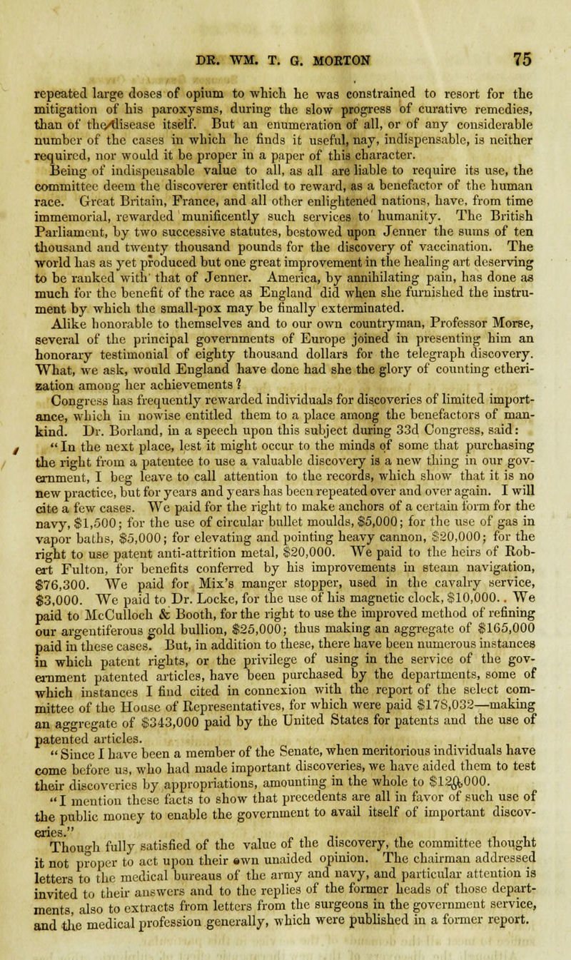 repeated large doses of opium to which he was constrained to resort for the mitigation of his paroxysms, during the slow progress of curative remedies, than of the/tlisease itself. But an enumeration of all, or of any considerable number of the cases in which he finds it useful, nay, indispensable, is neither required, nor would it be proper in a paper of this character. Being of indispensable value to all, as all are liable to require its use, the committee deem the discoverer entitled to reward, as a benefactor of the human race. Great Britain, France, and all other enlightened nations, have, from time immemorial, rewarded munificently such services to humanity. The British Parliament, by two successive statutes, bestowed upon Jenner the sums of ten thousand and twenty thousand pounds for the discovery of vaccination. The world has as yet produced but one great improvement in the healing art deserving to be ranked with' that of Jenner. America, by annihilating pain, has done as much for the benefit of the race as England did when she furnished the instru- ment by which the small-pox may be finally exterminated. Alike honorable to themselves and to our own countryman, Professor Morse, several of the principal governments of Europe joined in presenting him an honorary testimonial of eighty thousand dollars for the telegraph discovery. What, we ask, would England have done had she the glory of counting etheri- zation among her achievements ] Congress has frequently rewarded individuals for discoveries of limited import- ance, which in nowise entitled them to a place among the benefactors of man- kind. Dr. Borland, in a speech upon this subject during 33d Congress, said:  In the next place, lest it might occur to the minds of some that purchasing the right from a patentee to use a valuable discovery is a new thing in our gov- ernment, I beg leave to call attention to the records, which show that it is no new practice, but for years and years has been repeated over and over again. I will cite a few cases. We paid for the right to make anchors of a certain form for the navy, $1,500; for the use of circular bullet moulds, $5,000; for the use of gas in vapor baths, $5,000; for elevating and pointing heavy cannon, $20,000; for the right to use patent anti-attrition metal, $20,000. We paid to the heirs of Rob- ert Fulton, for benefits conferred by his improvements in steam navigation, $76,300. We paid for Mix's manger stopper, used in the cavalry service, $3,000. We paid to Dr. Locke, for the use of his magnetic clock, $10,000.. We paid to McCulloch & Booth, for the right to use the improved method of refining our argentiferous gold bullion, $25,000; thus making an aggregate of $165,000 paid in these cases. But, in addition to these, there have been numerous instances in which patent rights, or the privilege of using in the service of the gov- ernment patented articles, have been purchased by the departments, some of which instances I find cited in connexion with the report of the select com- mittee of the House of Representatives, for which were paid $178,032—making an aggregate of $343,000 paid by the United States for patents and the use of patented articles.  Since I have been a member of the Senate, when meritorious individuals have come before us, who had made important discoveries, we have aided them to test their discoveries by appropriations, amounting in the whole to $12^,000.  I mention these facts to show that precedents are all in favor of such use of the public money to enable the government to avail itself of important discov- Thoun-h fully satisfied of the value of the discovery, the committee thought it not proper to act upon their «wn unaided opinion. The chairman addressed letters to the medical bureaus of the army and navy, and particular attention is invited to their answers and to the replies of the former heads of those depart- ments also to extracts from letters from the surgeons in the government service, and the medical profession generally, which were published in a former report.