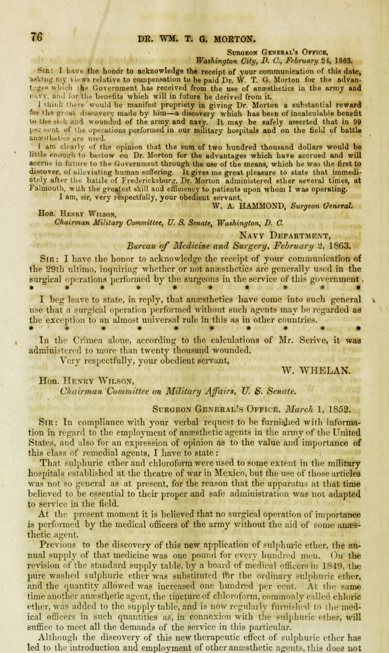 Surgeon General's Office, Washington City, I>. C, February 2-t, 1883. Sir.: I bave (he honor to acknowledge the receipt of your communication of this date, asking my vi.-ws relative to compensation to be paid Dr. W. T. G.Morton for the advan- t.iigci' whioli ih.' Government has received from the use of antesthetics in the army and i .v\. and for the benefits which will in future be derived from it. 1 11nnU there would be manifest propriety in giving Dr. Morton a substantial reward ftw lire gredt discovery made by him—a discovery which has been of incalculable benefit i.o the sick and wounded of the army and navy. It may be safely asserted that in 99 pes oettt. of Hie operations performed in our military hospitals and on the field of battle niiieslhetu'S are u*ed. I am clearly of the opinion that the sum of two hundred thousand dollars would be little eiioujl] to bestow on Dr. Morton for the advantages which have accrued and will accrue in future to the Government through the use of the means, which he was the first to discover, ol niluviating human suffering. It gives me great pleasure to state that immedi- ately after the battle of Fredericksburg, Dr. Morton administered ether several times, at Falmouth, with the greatest skill and efficiency to patients upon whom I was operating. I am, sir, very respectfully, your obedient servant, W. A. HAMMOND, Surgeon General. Hon. Henrv Wilson, Chairman Military Committee, U. S. Senate, Washington, D. C. Navy Department, Bureau of Medicine and Surgery, February 2, 1863. Sir: I have tlip honor to acknowledge the receipt of your communication of the 29fh ultimo, inquiring whether or not anesthetics are generally used in the surgical operations performed by the surgeons in the service of this government. • •«••** ##• I beg leave to state, in reply, that anaesthetics have come into such general use that a surgical operation performed without such agents may be regarded as the exception to an almost universal rule in this as in other countries. # # • • * • • # # • In tin' Crimea alone, according to the calculations of Mr. Scrive, it was admini.-tcred to more than twenty thousand wounded. Very respectfully, your obedient servant, W. WHELAN. Hon. IIf.msy 'Wilson, Chairman Committee on Military Affairs, U. S. Senate. Surgeon General's Office, March 1, 1852. Sir: In compliance with your verbal request to be furnisjied with informa- tion in regard to the employment of anaesthetic agents in the army of the United States, and also for an expression of opinion as to the value and importance of this class of remedial agents, I have to state: That sulphuric ether and chloroform were used to some extent in the military hospitals established at the theatre of war in Mexico, but the use of those articles was not so geueral as at present, for the reason that the apparatus at that time believed to be essential to their proper and safe administration was not adapted to service in the field. At the present moment it is believed that no surgical operation of importance is performed by the medical officers of the army without the aid of some anaes- thetic agent. Previous to the discovery of this new application of sulphuric ether, the an- nual supply of that medicine was one pound for every hundred men. On the revision of the standard supply table, by a board of medical officers in 1840, the pure washed sulphuric ether was substituted for the ordinary sulphuric ether, and the quantity allowed was increased one hundred per cent. At the same time another anaesthetic agent, the tincture of chloroform, commonly called chloric ether, was added to the supply table, and is now regularly furnished to the med- ical officers in such quantities as, in connexion with the sulphuric ether, will suffice to meet all the demands of the service in this particular. Although the discovery of this new therapeutic effect of sulphuric ether has led to the introduction and employment of other anaesthetic agents, this does not