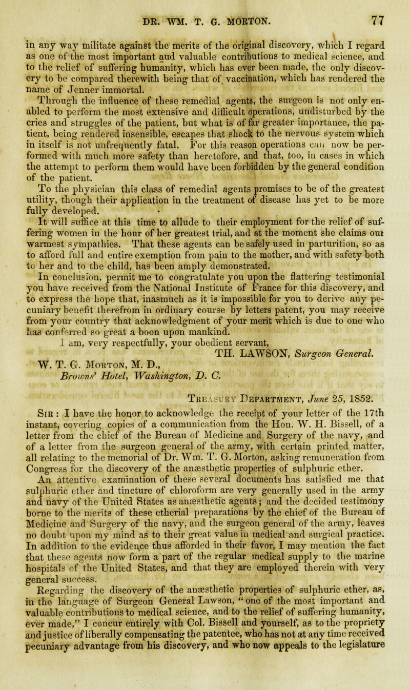 in any way militate against the merits of the original discovery, which I regard as one of the most important and valuable contributions to medical science, and to the relief of suffering humanity, which has ever been made, the only discov- ery to be compared therewith being that of vaccination, which has rendered the name of Jenner immortal. Through the influence of these remedial agents, the surgeon is not only en- abled to perform the most extensive and difficult operations, undisturbed by the cries and struggles of the patient, but what is of far greater importance, the pa- tient, being rendered insensible, escapes that shock to the nervous systein which in itself is not unfrequently fatal. For this reason operations can now be per- formed with much more safety than heretofore, and that, too, in cases in which the attempt to perform them would have been forbidden by the general condition of the patient. To the physician this class of remedial agents promises to be of the greatest utility, though their application in the treatment of disease has yet to be more fully developed. It will suffice at this time to allude to their employment for the relief of suf- fering women in the hour of her greatest trial, and at the moment she claims om warmest sympathies. That these agents can be safely used in parturition, so as to afford full and entire exemption from pain to the mother, and with safety both to her and to the child, has been amply demonstrated. In conclusion, permit me to congratulate you upon the flattering testimonial you have received from the National Institute of France for this discovery, and to express the hope that, inasmuch as it is impossible for you to derive any pe- cuniary benefit therefrom in ordinary course by letters patent, you may receive from your country that acknowledgment of your merit which is due to one who has conferred so great a boon upon mankind. I am, very respectfully, your obedient servant, TH. LAWSON, Surgeon General. W. T. G. Morton, M. D., Browns' Hotel, Washington, D. C. Treasury Department, June 25, 1852. Sir : I have the honor to acknowledge the receipt of your letter of the 17th instant, covering copies of a communication from the Hon. W. H. Bissell, of a letter from the chief of the Bureau of Medicine and Surgery of the navy, and of a letter from the surgeon general of the army, with certain printed matter, all relating to the memorial of Dr. Wm. T. G. Morton, asking remuneration from Congress for the discovery of the anaesthetic properties of sulphuric ether. An attentive examination of these several documents has satisfied me that sulphuric ether and tincture of chloroform are very generally used in the army and navy of the United States as anaesthetic agents; and the decided testimony borne to the merits of these etherial preparations by the chief of the Bureau of Medicine and Surgery of the navy, and the surgeon general of the army, leaves no doubt upon my mind as to their great value in medical and surgical practice. In addition to the eviden.ee thus afforded in their favor, I may mention the fact that these agents now form a part of the regular medical supply to the marine hospitals of the United States, and that they are employed therein with very general success. Regarding the discovery of the anaesthetic properties of sulphuric ether, as, in the language of Surgeon General Lawson,  one of the most important and valuable contributions to medical science, and to the relief of suffering humanity, ever made, I concur entirely with Col. Bissell and yourself, as to the propriety and justice of liberally compensating the patentee, who has not at any time received pecuniary advantage from his discovery, and who now appeals to the legislature