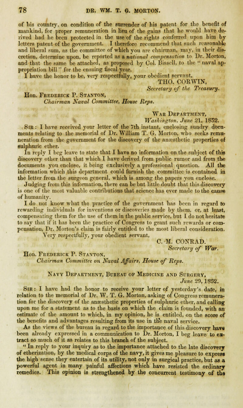 of his country, on condition of the surrender of his patent for the benefit of mankind, for proper remuneration in lieu of the gains that he would have de- rived had he been protected in the use of the rights conferred upon him by letters patent of the government. I therefore recommend that such reasonable and liberal sum, as the committee of which you are chairman, may, in their dis- cretion, determine upon, be reported as a national compensation to Dr. Morton, and that the same be attached, as proposed by Col. Bissell, to the  naval ap- propriation bill  for the ensuing fiscal year. I have the honor to be, very respectfully, your obedient servant, THO. CORWIN, Secretary of the Treasury. Hon. Frederick P. Stanton, Chairman Naval Committee, House Reps. War Department, Washington. June. 21, 1852. Sir : I have received your letter of the 7th instant, enclosing sundry docu- ments relating to the memorial of Dr. William T. G, Morton, who seeks remu- neration from the government for the discovery of the anaesthetic properties of sulphuric ether. In reply I beg leave to state that I have no information on the subject of this discovery other than that which I have derived from public rumor and from the documents you enclose, it being exclusively a professional question. All the information which this department could furnish the committee is contained in the letter from the surgeon general, which is among the papers you enclose. Judging from this information, there can be but little doubt that this discovery is one of the most valuable contributions that science has ever made to the cause of humanity. I do not know what the practice of the government has been in regard to rewarding individuals for inventions or discoveries made by theiu, or, at least, compensating them for the use of them in the public service, but I do not hesitate to say that if it has been the practice of Congress to grant such rewards or com- pensation, Dr. Morton's claim is fairly entitled to the most liberal consideration. Very respectfully, your obedient servant, CM. CONRAD. Secretary of War. Hon. Frederick P. Stanton, Chairman Committee on Naval Affairs, House of Reps. Navy Department, Bureau of Medicine and Surgery, June 29,1852. Sir : I have had the honor to receive your letter of yesterday's date, in relation to the memorial of Dr. W. T. G. Morton, asking of Congress remunera- tion for the discovery of the anassthetic properties of sulphuric ether, and calling upon me for a statement as to the basis on which the claim is founded, with an estimate of the amount to which, in my opinion, he is entitled, on the score of the benefits and advantages resulting from its use in the naval service. As the views of the bureau in regard to the importance of this discovery hav» been already expressed in a communication to Dr. Morton, I beg leave to ex- tract so much of it as relates to this branch of the subject.  In reply to your inquiry as to the importance attached to the late discovery of etherization, by the medical corps of the navy, it gives me pleasure to express the high sense they entertain of its utility, not only in surgical practice, but as a powerful agent in many painful affections which have resisted the ordinary remedies. This opinion is strengthened by the concurrent testimony of the