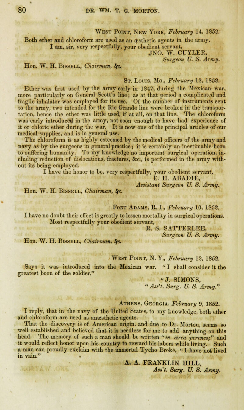 West Point, New York, February 14, 1852. Both ether and chloroform are used as an aesthetic agents in the army. I am, sir, very respectfully, your obedient servant, JNO. W. CUYLER, Surgeon U. S. Army. Hon. W. H. Bissell, Chairman, !fc. St. Lor is, Mo., February 12, 1852. Ether was first used by the army early in 1847, during the Mexican war, more particularly on General Scott's line; as at that period a complicated and fragile inhalator was employed for its use. Of the number of instruments sent to the army, two intended for the Rio Grande line were broken in the transpor- tation, hence the ether was little used, if at all, on that line. The chloroform was early introduced in the army, not soon enough to have had experience of it or chloric ether during the war. It is now one of the principal articles of our medical supplies, and is in general use. The chloroform is as highly esteemed by the medical officers of the army and navy as by the surgeons in general practice; it is certainly an inestimable boon to suffering humanity. To my knowledge no important surgical operation, in- cluding reduction of dislocations, fractures, Sec, is performed in the army with- out its being employed. I have the honor to be, very respectfully, your obedient servant, E. H. ABADIE, Assistant Surgeon U. S. Army. Hon. W. H. Bissell, Chairman, Sfc. Fort Adams, R. I., February 10, 1852. I have no doubt their effect is greatly to lessen mortality in surgical operations. Most respectfully your obodient servant, R. S. SATTERLEE, Surgeon U. S. Army. Hon. W. H. Bissell, Chairman, Ip. West Point, N. Y., February 12, 1852. Says it was introduced into the Mexican war. -' I shall consider it the greatest boon of the soldier. J. SIMONS,  Ass't. Surg. U. S. Army. Athens, Georgia, February 9, 1862. I reply, that in the navy of the United States, to my knowledge, both ether and chloroform are used as anaesthetic agents. That the discovery is of American origin, and due to Dr. Morton, seems so well established and believed that it is needless for me to add anything on this head. The memory of such a man should be written in area perenes; and it would reflect honor upon his country to reward his labors while living. Such a man can proudly exclaim with the immortal Tycho Broke,  I have not lived in vain. A. A. FRANKLIN HILL, Ats't. Surg. U. S. Army.