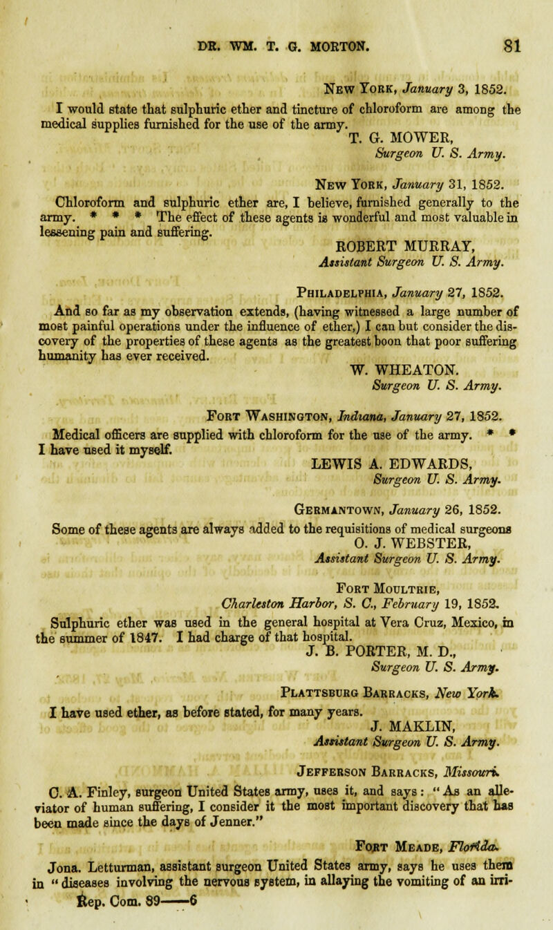 New York, January 3, 1852. I would state that sulphuric ether and tincture of chloroform are among the medical supplies furnished for the use of the army. T. G. MOWER, Surgeon U. S. Army. New York, January 31, 1852. Chloroform and sulphuric ether are, I helieve, furnished generally to the army. * • * The effect of these agents is wonderful and most valuable in lessening pain and suffering. ROBERT MURRAY, Assistant Surgeon U. S. Army. Philadelphia, January 27, 1852. And so far as my observation extends, (having witnessed a large number of most painful operations under the influence of ether,) I can but consider the dis- covery of the properties of these agents as the greatest boon that poor suffering humanity has ever received. W. WHEATON. Surgeon U. S. Army. Fort Washington, Indiana, January 27,1852. Medical officers are supplied with chloroform for the use of the army. * • I have used it myself. LEWIS A. EDWARDS, Surgeon U. S. Army. Germantown, January 26, 1852. Some of these agents are always added to the requisitions of medical surgeons 0. J. WEBSTER, Assistant Surgeon U. S. Army. Fort Moultrie, Charleston Harbor, S. C, February 19, 1852. Sulphuric ether was used in the general hospital at Vera Cruz, Mexico, in the summer of 1847. I had charge of that hospital. J. B. PORTER, M. D., Surgeon U. S. Army. Plattsburg Barracks, New York. I have used ether, as before stated, for many years. J. MAKLIN, Assistant Surgeon U. S. Army. Jefferson Barracks, Missouri. C. A. Finley, surgeon United States army, uses it, and says :  As an alle- viator of human suffering, I consider it the most important discovery that has been made since the days of Jenner. Fo,rt Meade, Florida. Jona. Letturman, assistant surgeon United States army, says he uses them in  diseases involving the nervous system, in allaying the vomiting of an irri- 6ep. Com. 89—-6