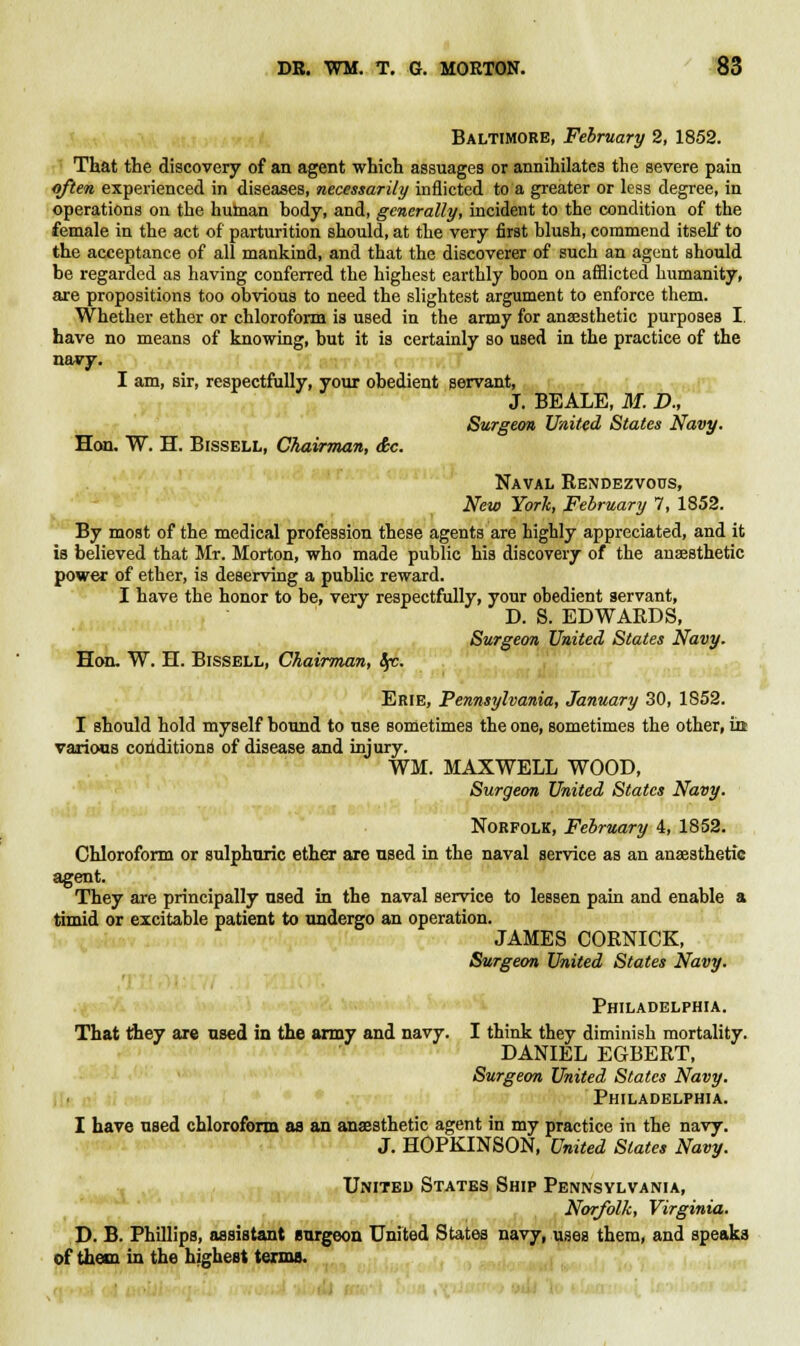 Baltimore, February 2, 1852. That the discovery of an agent which assuages or annihilates the severe pain often experienced in diseases, necessarily inflicted to a greater or less degree, in operations on the hurnan body, and, generally, incident to the condition of the female in the act of parturition should, at the very first blush, commend itself to the acceptance of all mankind, and that the discoverer of such an agent should be regarded as having conferred the highest earthly boon on afflicted humanity, are propositions too obvious to need the slightest argument to enforce them. Whether ether or chloroform is used in the army for anaesthetic purposes I have no means of knowing, but it is certainly so used in the practice of the navy. I am, sir, respectfully, your obedient Bervant, J. BEALE, M. D., Hon. W. H. Bissell, Chairman, &c. Surgeon United States Navy. Naval Rendezvous, New York, February 7, 1852. By most of the medical profession these agents are highly appreciated, and it is believed that Mr. Morton, who made public his discovery of the anaesthetic power of ether, is deserving a public reward. I have the honor to be, very respectfully, your obedient servant, D. S. EDWAEDS, Surgeon United States Navy. Hon. W. H. Bissell, Chairman, Sp. Erie, Pennsylvania, January 30, 1852. I should hold myself bound to use sometimes the one, sometimes the other, in various conditions of disease and injury. WM. MAXWELL WOOD, Surgeon United States Navy. Norfolk, February 4, 1852. Chloroform or sulphuric ether are used in the naval service as an anaesthetic agent. They are principally used in the naval service to lessen pain and enable a timid or excitable patient to undergo an operation. JAMES CORNICE, Surgeon United States Navy. Philadelphia. That they are used in the army and navy. I think they diminish mortality. DANIEL EGBERT, Surgeon United States Navy. Philadelphia. I have used chloroform as an anaesthetic agent in my practice in the navy. J. HOPKINSON, United Slates Navy. United States Ship Pennsylvania, Norfolk, Virginia. D. B. Phillips, assistant surgeon United States navy, uses them, and speaks of them in the highest terms.