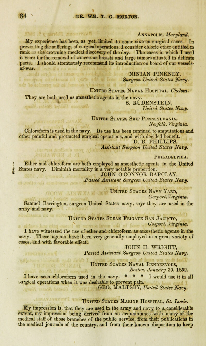 Annapolis, Maryland. My experience has been, as yet, limited to some sixteen surgical cases. In prev< i;ng the sufferings of surgical operations, I consider chloric ether entitled to rank ae crowning medical discovery of the day. The cases in which I used it were for the removal of cancerous breasts and large tumors situated in delicate parts. I should strenuously recommend its introduction on board of our vessels- of-war. NINIAN PINKNET, Surgeon United States Navy. United States Naval Hospital, Chelsea. They are both used as anesthetic agents in the navy. S. RUDENSTEIN, United States Navy. United States Ship Pennsylvania, Norfolk, Virginia. Chloroform is used in the navy. Its use has been confined to amputations and other painful and protracted surgical operations, and with decided benefit. D. B. PHILLIPS, Assistant Surgeon United States Navy. Philadelphia. Ether and chloroform are both employed as anaesthetic agents in the United States navy. Diminish mortality in a very notable proportion. JOHN O'CONNOR BARCLAY. Passed Assistant Surgeon United States Navy. United States Navy Yard, Gosport, Virginia. Samuel Barrington, surgeon United States navy, says they are used in the army and navy. United States Steam Frigate San Jacinto, Gosport, Virginia. I have witnessed the use of ether and chloroform as anaesthetic agents in the navy. These agents have been very generally employed in a great variety of cases, and with favorable effect. JOHN H. WRIGHT, Passed Assistant Surgeon United States Navy. United States Naval Rendezvous, Boston, January 30, 1852. I have seen chloroform used in the navy. * * * I would use it in all surgical operations when it was desirable to prevent pain. GEO. MALTSBY, United States Navy. United States Marine Hospital, St. Louis. My impression is, that they are used in the army and navy to a considerable extent, my impression being derived from an acquaintance with many of the medical staff of those branches of the public service, from their publications in the medical journals of the country, and from their known disposition to keep