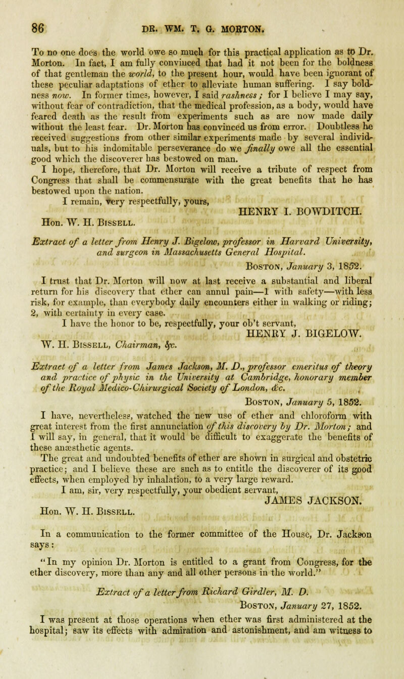 To no one does the world owe so much for this practical application as to Dr. Morton. In fact, I am fully convinced that had it not been for the boldness of that gentleman the world, to the present hour, would have been ignorant of these peculiar adaptations of ether to alleviate human suffering. I say boldr ness now. In former times, however, I said rashness ; for I believe I may say, without fear of contradiction, that the medical profession, as a body, would have feared death as the result from experiments such as are now made daily without the least fear. Dr. Morton has convinced us from error. Doubtless he received suggestions from other similar experiments made by several individ- uals, but to his indomitable perseverance do we finally owe all the essential good which the discoverer has bestowed on man. I hope, therefore, that Dr. Morton will receive a tribute of respect from Congress that shall be commensurate with the great benefits that he has bestowed upon the nation. I remain, Tery respectfully, yours, HENRY I. BOWDITCH. Hon. W. H. Bissell. Extract of a letter from Henry J. Bigelow, professor in Harvard University, and surgeon in Massachusetts General Hospital. Boston, January 3, 1892. I trust that Dr. Morton will now at last receive a substantial and liberal return for his discovery that ether can annul pain—1 with safety—with less risk, for example, than everybody daily encounters either in walking or riding; 2, with certainty in every case. I have the honor to be, respectfully, your ob't servant, HENRY J. BIGELOW. W. H. Bissell, Chairman, Ifc. Extract of a letter from James Jackson, M. D., professor emeritus of theory and practice of physic in the University at Cambridge, honorary member of the Royal Medico-Chirurgical Society of London, dec. Boston, January 5, 1852. I have, nevertheless, watched the new use of ether and chloroform with great interest from the first annunciation of this discovery by Dr. Morion; and I will say, in general, that it would be difficult to exaggerate the benefits of these anaesthetic agents. The great and undoubted benefits of ether are shown in surgical and obstetric practice; and I believe these are such as to entitle the discoverer of its good effects, when employed by inhalation, to a very large reward. I am, sir, very respectfully, your obedient servant, JAMES JACKSON. Hon. W. H. Bissell. In a communication to the former committee of the House, Dr. Jackson  In my opinion Dr. Morton is entitled to a grant from Congress, for the ether discovery, more than any and all other persons in the world. Extract of a letter from Richard Girdler, M. D. Boston, January 27, 1852. I was present at those operations when ether was first administered at the hospital; saw its effects with admiration and astonishment, and am witness to