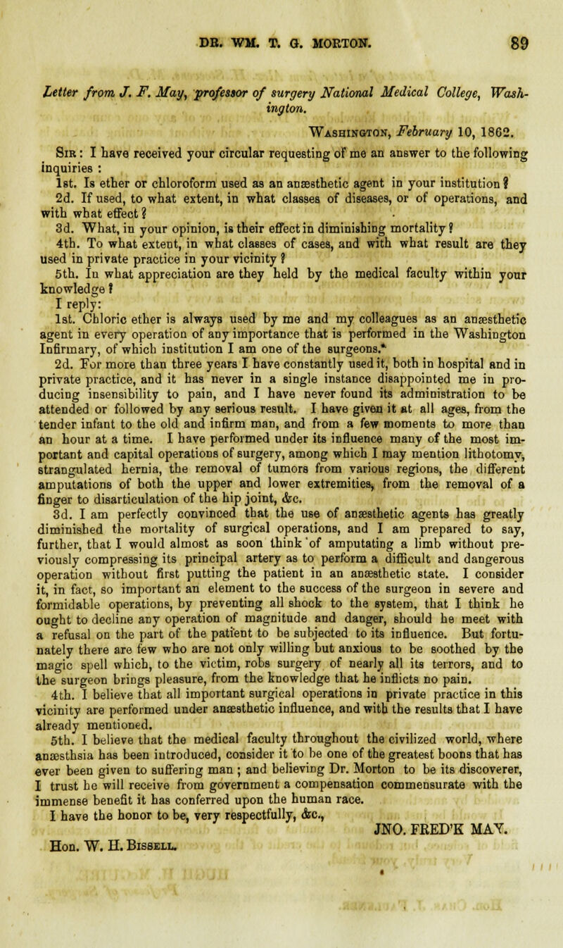 Letter from J. F. May, professor of surgery National Medical College, Wash- ington. Washington, February 10, 1862. Sir : I have received your circular requesting of me an answer to the following inquiries : 1st. Is ether or chloroform used as an anaesthetic agent in your institution ? 2d. If used, to what extent, in what classes of diseases, or of operations, and with what effect ? 3d. What, in your opinion, is their effect in diminishing mortality ? 4th. To what extent, in what classes of cases, and with what result are they used in private practice in your vicinity ? 5th. In what appreciation are they held by the medical faculty within your knowledge ? I reply: 1st. Chloric ether is always used by me and my colleagues as an anaesthetic agent in every operation of any importance that is performed in the Washington Infirmary, of which institution I am one of the surgeons* 2d. For more than three years I have constantly used it, both in hospital and in private practice, and it has never in a single instance disappointed me in pro- ducing insensibility to pain, and I have never found its administration to be attended or followed by any serious result. I have given it at all ages, from the tender infant to the old and infirm man, and from a few moments to more than an hour at a time. I have performed under its influence many of the most im- portant and capital operations of surgery, among which I may mention lithotomy, strangulated hernia, the removal of tumors from various regions, the different amputations of both the upper and lower extremities^ from the removal of a finger to disarticulation of the hip joint, &c. 3d. I am perfectly convinced that the use of anaesthetic agents has greatly diminished the mortality of surgical operations, and I am prepared to say, further, that I would almost as soon think 'of amputating a limb without pre- viously compressing its principal artery as to perform a difficult and dangerous operation without first putting the patient in an anaesthetic state. I consider it, in fact, so important an element to the success of the surgeon in severe and formidable operations, by preventing all shock to the system, that I think he ought to decline any operation of magnitude and danger, should he meet with a refusal on the part of the patient to be subjected to its influence. But fortu- nately there are few who are not only willing but anxious to be soothed by the magic spell which, to the victim, robs surgery of nearly all its terrors, and to the surgeon briDgs pleasure, from the knowledge that he inflicts no pain. 4th. I believe that all important surgical operations in private practice in this vicinity are performed under anaesthetic influence, and with the results that I have already mentioned. 5th. I believe that the medical faculty throughout the civilized world, where anaesthsia has been introduced, consider it to be one of the greatest boons that has ever been given to suffering man ; and believing Dr. Morton to be its discoverer, I trust he will receive from government a compensation commensurate with the immense benefit it has conferred upon the human race. I have the honor to be, very respectfully, <fcc, JNO. FRED'K MAY.