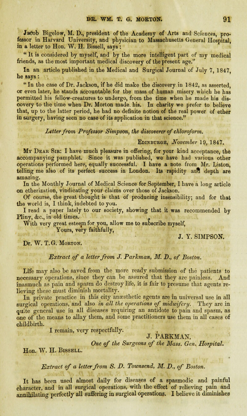 JaCob Bigelow, M. D., president of the Academy of Arts and Sciences, pro- fessor in Harvard University, and physician to Massachusetts General Hospital, in a letter to Hon. W. H. Bissell, says :  It is considered by myself, and by the more intelligent part of my medical friends, as the most important medical discovery of the present age. In an article published in the Medical and Surgical Journal of July 7, 184V, he says: In the case of Dr. Jackson, if he did make the discovery in 1842, as asserted, or even later, he stands accountable for the mass of human misery which he has permitted his fellow-creatures to undergo, from the time when he made his dis- covery to the time when Dr. Morton made his. In charity we prefer to believe that, up to the latter period, he had no definite notion of the real power of ether in 6urgery, having seen no case of its application in that science. Letter from Professor Simpson, the discoverer of chloroform. Edinburgh, November 19, 1847. My Dear Sir: I have much pleasure in offering, for your kind acceptance, the accompanying pamphlet. Since it was published, we have had various other operations performed here, equally successful. I have a note from Mr. Liston, telling me also of its perfect success in London. Its rapidity ana depth are amazing. In the Monthly Journal of Medical Science for September, I have a long article on etherization, vindicating your claims over those of Jackson. Of course, the great thought is that of producing insensibility; and for that the world is, I think, indebted to you. I read a paper lately to our society, showing that it was recommended by Pliny, &c, in old times. , With very great esteem for you, allow me to subscribe myself, Yours, very faithfully, J. Y. SIMPSON. Dr. W. T.G. Morton. Extract of a letter from J. Parkman, M. D., of Boston. Life may also be saved from the more ready submission of the patients to necessary operations, since they can be assured that they are painless. And inasmuch as pain and spasm do destroy life, it is fair to presume that agents re- lieving these must diminish mortality. In private practice in this city anaesthetic agents are in universal use in all surgical operations, and also in all the operations of midwifery. They are in quite general use in all diseases requiring an antidote to pain and spasm, as one of the means to allay them, and some practitioners use them in all cases of childbirth. I remain, very respectfully. J. PARKMAN, One of the Surgeons of the Mass. Gen. Hospital. Hon. W. H. Bissell. Extract of a letter from S. D. Townsend, M. D., of Boston. It has been used almost daily for diseases of a spasmodic and painful character, and in all surgical operations, with the effect of relieving pain and annihilating perfectly all suffering in surgical operations. I believe it diminishes