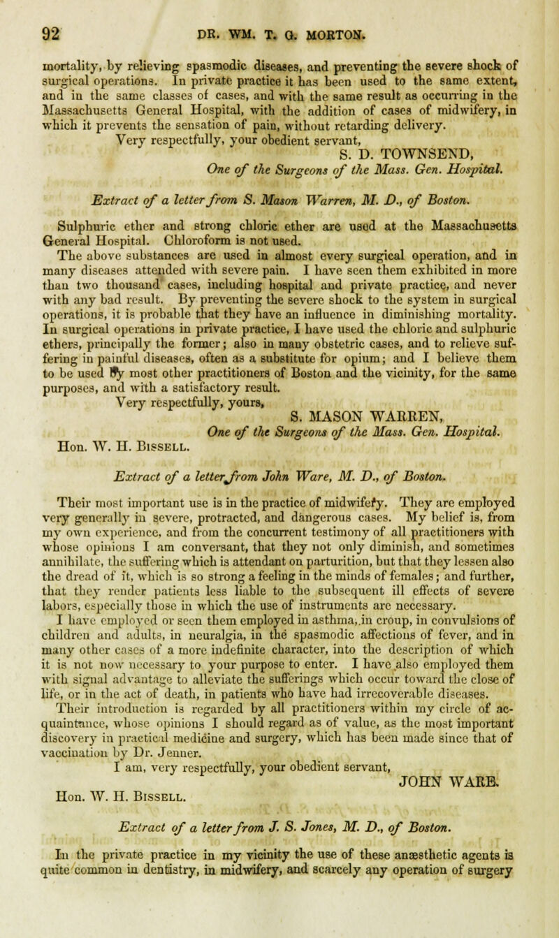 mortality, by relieving spasmodic diseases, and preventing the severe shock of surgical operations. In private practice it has been used to the same extent, and iu the same classes of cases, and with the same result as occurring in the Massachusetts General Hospital, with the addition of cases of midwifery, in which it prevents the sensation of pain, without retarding delivery. Very respectfully, your obedient servant, S. D. TOWNSEND, One of the Surgeons of the Mass. Gen. Hospital. Extract of a letter from S. Mason Warren, M. D., of Boston. Sulphuric ether and strong chloric ether are used at the Massachusetts General Hospital. Chloroform is not used. The above substances are used in almost every surgical operation, and in many diseases attended with severe pain. I have seen them exhibited in more than two thousand cases, including hospital and private practice, and never with any bad result. By preventing the severe shock to the system in surgical operations, it is probable that they have an influence in diminishing mortality. In surgical operations in private practice, I have used the chloric and sulphuric ethers, principally the former; also in many obstetric cases, and to relieve suf- fering in painful diseases, often as a substitute for opium; and I believe them to be used Hfy most other practitioners of Boston and the vicinity, for the same purposes, and with a satisfactory result. Very respectfully, yours, S. MASON WARREN, One of the Surgeons of the Mass. Gen. Hospital. Hon. W. H. Bissell. Extract of a letter from John Ware, M. D., of Boston. Their most important use is in the practice of midwifery. They are employed very generally in severe, protracted, and dangerous cases. My belief is, from my own experience, and from the concurrent testimony of all practitioners with whose opinions I am conversant, that they not only diminish, and sometimes annihilate, the suffering which is attendant on parturition, but that they lessen also the dread of it, which is so strong a feeling in the minds of females; and further, that they render patients less liable to the subsequent ill effects of severe labors, especially those in which the use of instruments are necessary. I have employed or seen them employed in asthma, .in croup, in convulsions of children and adults, in neuralgia, in the spasmodic affections of fever, and in many other cases of a more indefinite character, into the description of which it is not now necessary to your purpose to enter. I have also employed them with signal advantage to alleviate the sufferings which occur toward the close of life, or in the act of death, in patients who have had irrecoverable diseases. Their introduction is regarded by all practitioners within my circle of ac- quaintance, whose opinions I should regard as of value, as the most important discovery in practical medicine and surgery, which has been made since that of vaccination by Dr. Jenner. I am, very respectfully, your obedient servant, JOHN WARE. Hon. W. H. Bissell. Extract of a letter from J. S. Jones, M. D., of Boston. In the private practice in my vicinity the use of these anaesthetic agents is quite common in dentistry, in midwifery, and scarcely any operation of surgery